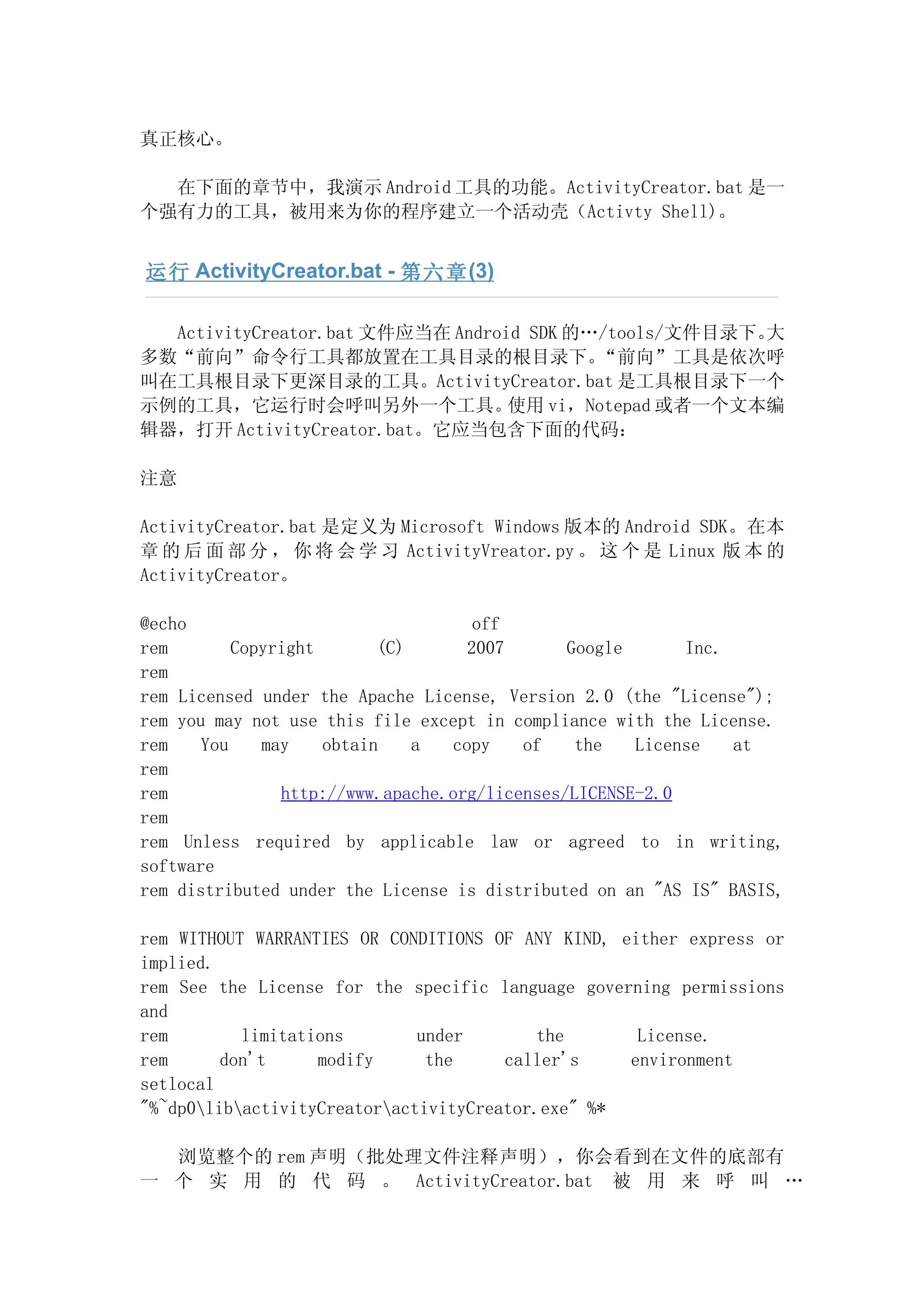 真正核心。

  在下面的章节中，我演示 Android 工具的功能。ActivityCreator.bat 是一
个强有力的工具，被用来为你的程序建立一个活动壳（Activty Shell)。


运行 ActivityCreator.bat - 第六章 (3)

  ActivityCreator.bat 文件应当在 Android SDK 的…/tools/文件目录下。大
多数“前向”命令行工具都放置在工具目录的根目录下。                 “前向”工具是依次呼
叫在工具根目录下更深目录的工具。ActivityCreator.bat 是工具根目录下一个
示例的工具，它运行时会呼叫另外一个工具。              使用 vi，Notepad 或者一个文本编
辑器，打开 ActivityCreator.bat。它应当包含下面的代码：

注意

ActivityCreator.bat 是定义为 Microsoft Windows 版本的 Android SDK。在本
章 的 后 面 部 分 ， 你 将 会 学 习 ActivityVreator.py 。 这 个 是 Linux 版 本 的
ActivityCreator。

@echo                                off
rem        Copyright       (C)      2007       Google      Inc.
rem
rem Licensed under the Apache License, Version 2.0 (the "License");
rem you may not use this file except in compliance with the License.
rem    You    may    obtain    a  copy    of    the   License   at
rem
rem             http://www.apache.org/licenses/LICENSE-2.0
rem
rem Unless required by applicable law or agreed to in writing,
software
rem distributed under the License is distributed on an "AS IS" BASIS,

rem WITHOUT WARRANTIES OR CONDITIONS OF ANY KIND, either express or
implied.
rem See the License for the specific language governing permissions
and
rem        limitations        under        the      License.
rem      don't     modify      the     caller's    environment
setlocal
"%~dp0libactivityCreatoractivityCreator.exe" %*

  浏览整个的 rem 声明（批处理文件注释声明），你会看到在文件的底部有
一 个 实 用 的 代 码 。 ActivityCreator.bat 被 用 来 呼 叫 …
 