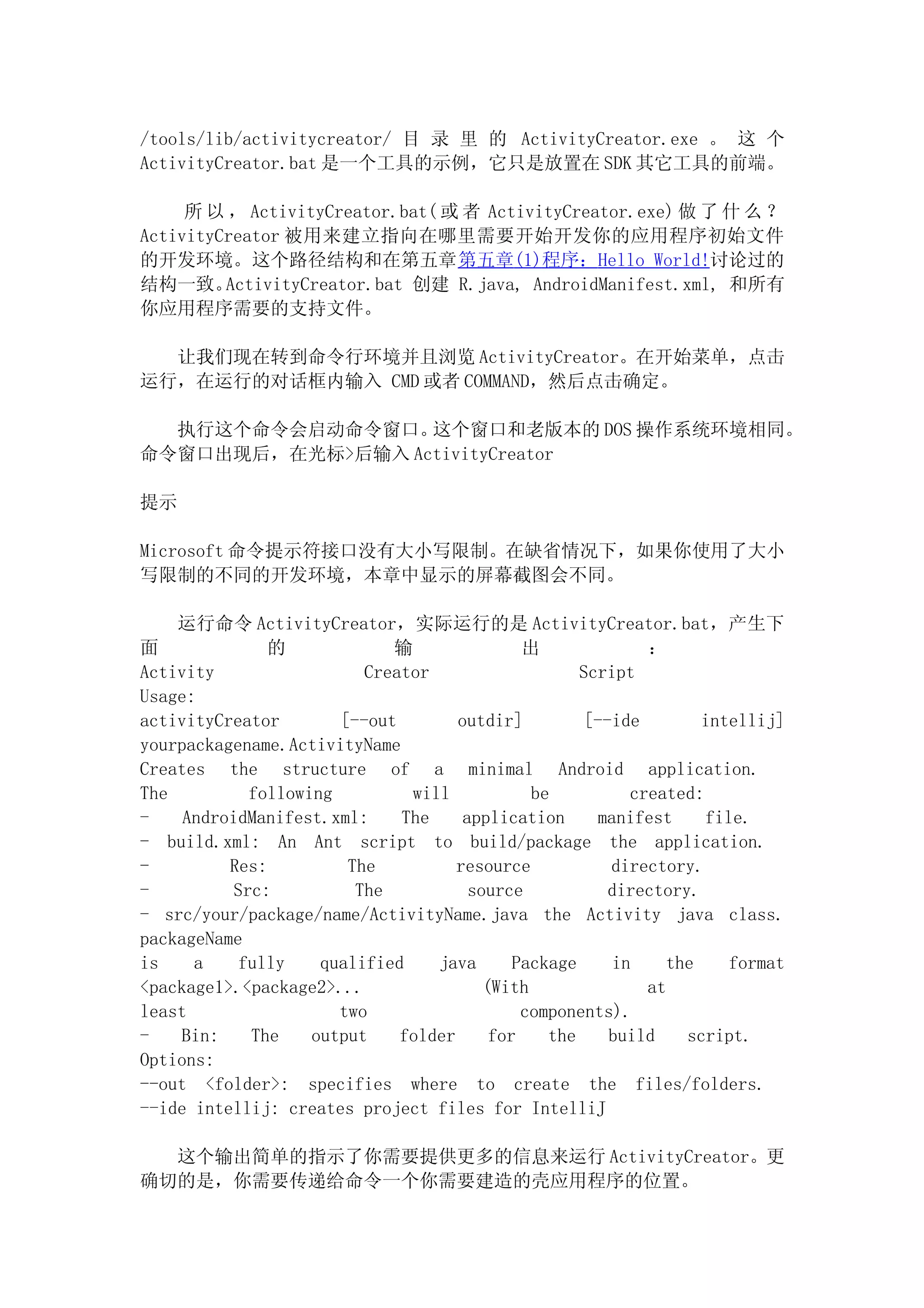 /tools/lib/activitycreator/ 目 录 里 的 ActivityCreator.exe 。 这 个
ActivityCreator.bat 是一个工具的示例，它只是放置在 SDK 其它工具的前端。

     所 以 ， ActivityCreator.bat( 或 者 ActivityCreator.exe) 做 了 什 么 ？
ActivityCreator 被用来建立指向在哪里需要开始开发你的应用程序初始文件
的开发环境。这个路径结构和在第五章第五章(1)程序：Hello World!讨论过的
结构一致。    ActivityCreator.bat 创建 R.java, AndroidManifest.xml, 和所有
你应用程序需要的支持文件。

  让我们现在转到命令行环境并且浏览 ActivityCreator。在开始菜单，点击
运行，在运行的对话框内输入 CMD 或者 COMMAND，然后点击确定。

  执行这个命令会启动命令窗口。  这个窗口和老版本的 DOS 操作系统环境相同。
命令窗口出现后，在光标>后输入 ActivityCreator

提示

Microsoft 命令提示符接口没有大小写限制。在缺省情况下，如果你使用了大小
写限制的不同的开发环境，本章中显示的屏幕截图会不同。

    运行命令 ActivityCreator，实际运行的是 ActivityCreator.bat，产生下
面              的             输                出              ：
Activity                  Creator                    Script
Usage:
activityCreator        [--out        outdir]          [--ide        intellij]
yourpackagename.ActivityName
Creates the structure of a minimal Android application.
The          following         will            be          created:
-    AndroidManifest.xml:     The     application      manifest     file.
- build.xml: An Ant script to build/package the application.
-         Res:          The          resource            directory.
-          Src:          The           source            directory.
- src/your/package/name/ActivityName.java the Activity java class.
packageName
is    a     fully    qualified    java       Package     in    the     format
<package1>.<package2>...                 (With               at
least                  two                    components).
-   Bin:     The    output    folder      for    the     build    script.
Options:
--out <folder>: specifies where to create the files/folders.
--ide intellij: creates project files for IntelliJ

  这个输出简单的指示了你需要提供更多的信息来运行 ActivityCreator。更
确切的是，你需要传递给命令一个你需要建造的壳应用程序的位置。
 