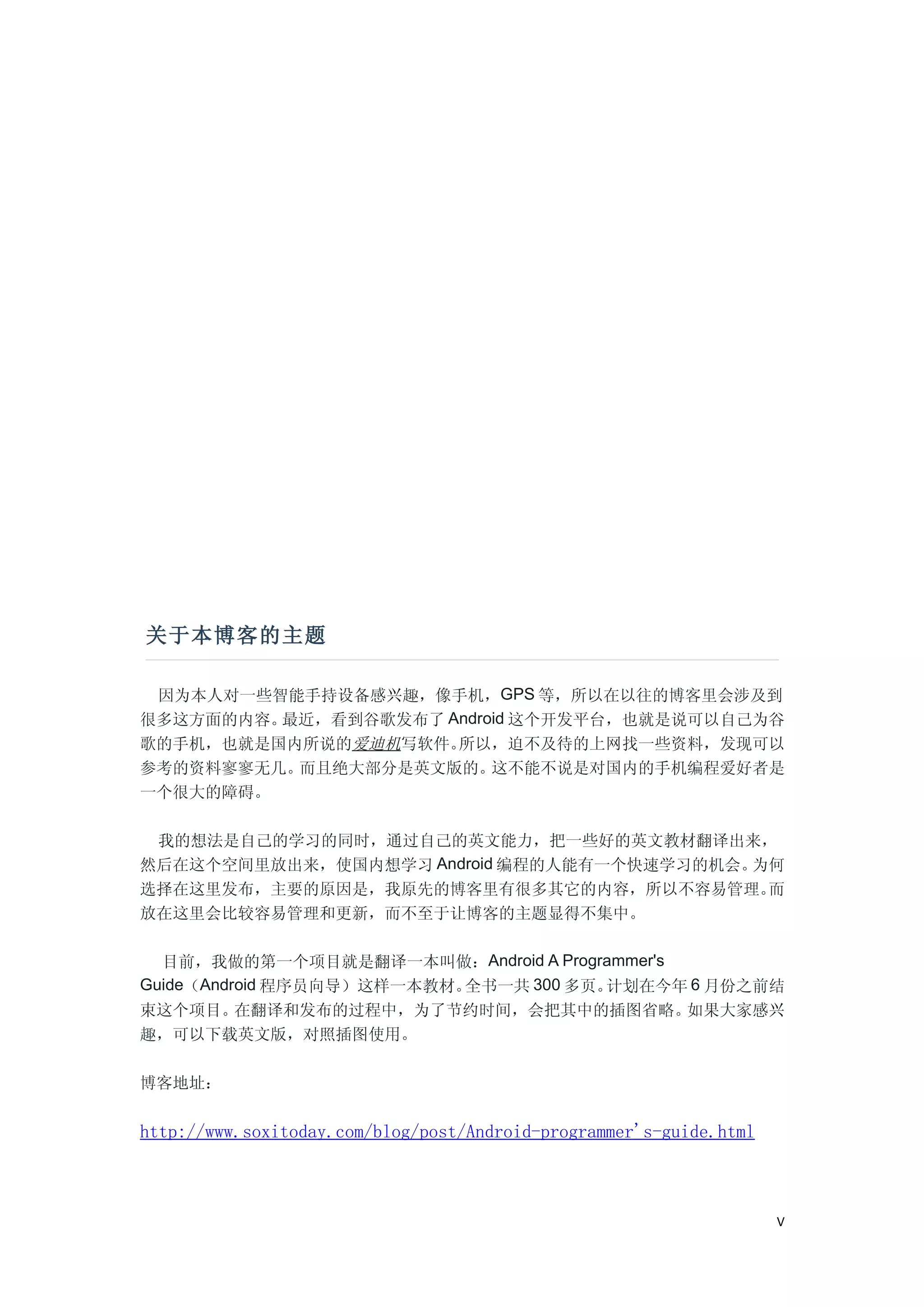 关于本博客的主题

 因为本人对一些智能手持设备感兴趣，像手机，GPS 等，所以在以往的博客里会涉及到
很多这方面的内容。最近，看到谷歌发布了 Android 这个开发平台，也就是说可以自己为谷
歌的手机，也就是国内所说的爱迪机写软件。所以，迫不及待的上网找一些资料，发现可以
参考的资料寥寥无几。而且绝大部分是英文版的。这不能不说是对国内的手机编程爱好者是
一个很大的障碍。

 我的想法是自己的学习的同时，通过自己的英文能力，把一些好的英文教材翻译出来，
然后在这个空间里放出来，使国内想学习 Android 编程的人能有一个快速学习的机会。为何
选择在这里发布，主要的原因是，我原先的博客里有很多其它的内容，所以不容易管理。     而
放在这里会比较容易管理和更新，而不至于让博客的主题显得不集中。

  目前，我做的第一个项目就是翻译一本叫做：Android A Programmer's
Guide（Android 程序员向导）这样一本教材。全书一共 300 多页。计划在今年 6 月份之前结
束这个项目。    在翻译和发布的过程中，为了节约时间，会把其中的插图省略。       如果大家感兴
趣，可以下载英文版，对照插图使用。

博客地址：


http://www.soxitoday.com/blog/post/Android-programmer's-guide.html



                                                                     V
 