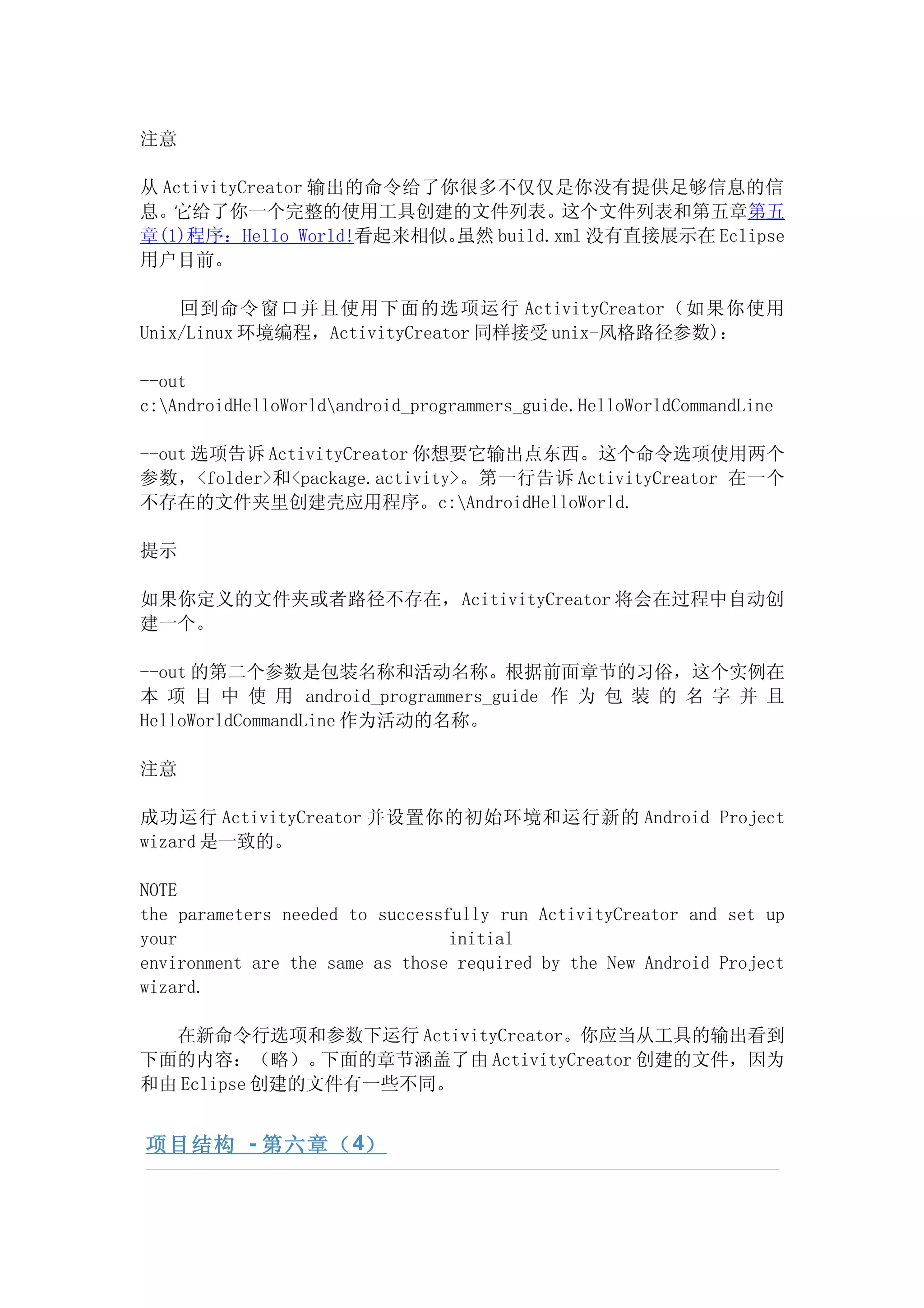 注意

从 ActivityCreator 输出的命令给了你很多不仅仅是你没有提供足够信息的信
息。它给了你一个完整的使用工具创建的文件列表。这个文件列表和第五章第五
章(1)程序：Hello World!看起来相似。 虽然 build.xml 没有直接展示在 Eclipse
用户目前。

    回到命令窗口并且使用下面的选项运行 ActivityCreator（如果你使用
Unix/Linux 环境编程，ActivityCreator 同样接受 unix-风格路径参数)：

--out
c:AndroidHelloWorldandroid_programmers_guide.HelloWorldCommandLine

--out 选项告诉 ActivityCreator 你想要它输出点东西。这个命令选项使用两个
参数，<folder>和<package.activity>。第一行告诉 ActivityCreator 在一个
不存在的文件夹里创建壳应用程序。c:AndroidHelloWorld.

提示

如果你定义的文件夹或者路径不存在，AcitivityCreator 将会在过程中自动创
建一个。

--out 的第二个参数是包装名称和活动名称。根据前面章节的习俗，这个实例在
本 项 目 中 使 用 android_programmers_guide 作 为 包 装 的 名 字 并 且
HelloWorldCommandLine 作为活动的名称。

注意

成功运行 ActivityCreator 并设置你的初始环境和运行新的 Android Project
wizard 是一致的。

NOTE
the parameters needed to successfully run ActivityCreator and set up
your                             initial
environment are the same as those required by the New Android Project
wizard.

  在新命令行选项和参数下运行 ActivityCreator。你应当从工具的输出看到
下面的内容：（略）。     下面的章节涵盖了由 ActivityCreator 创建的文件，因为
和由 Eclipse 创建的文件有一些不同。


项目结构 - 第六章（ 4）
 