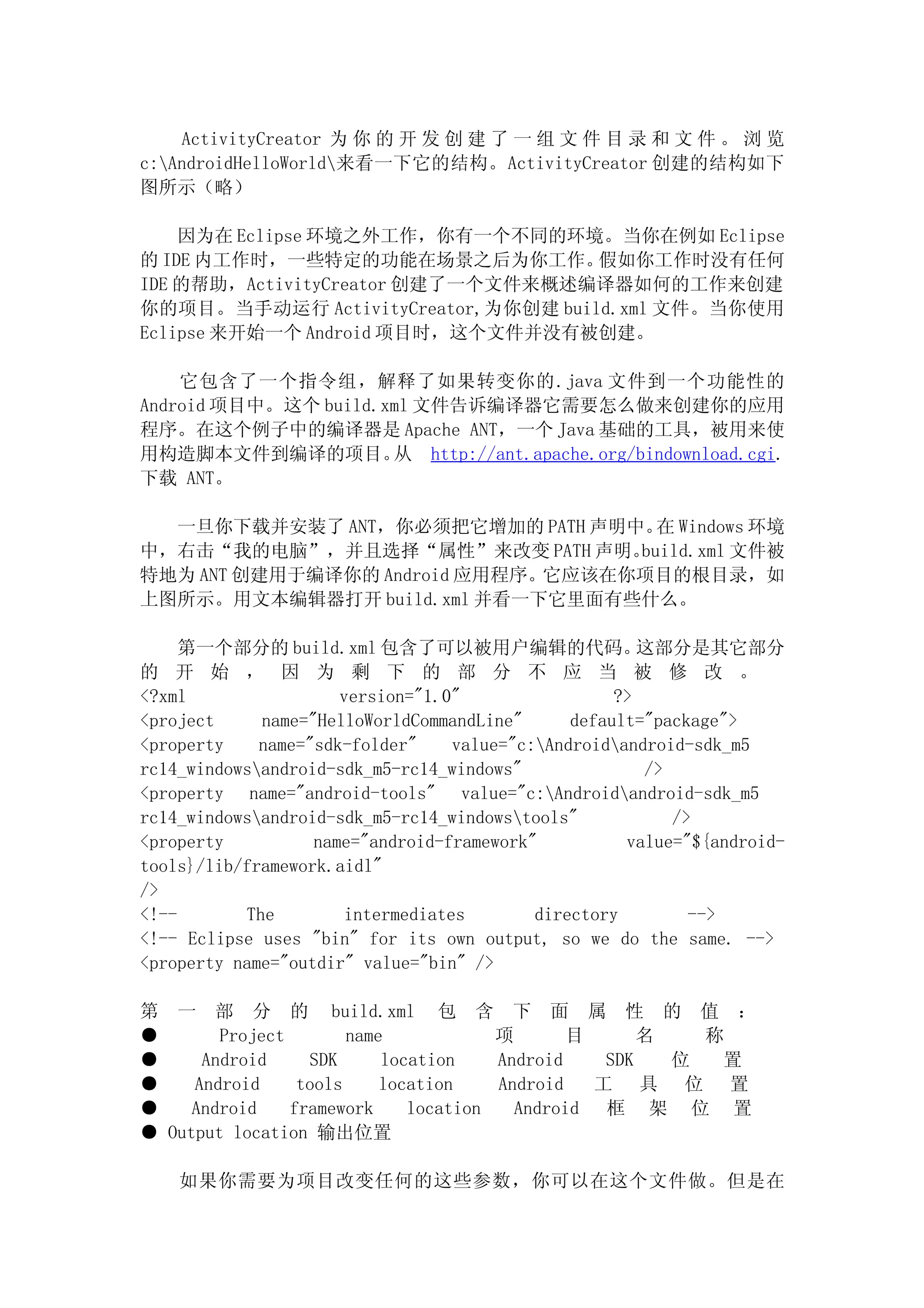ActivityCreator 为 你 的 开 发 创 建 了 一 组 文 件 目 录 和 文 件 。 浏 览
c:AndroidHelloWorld来看一下它的结构。ActivityCreator 创建的结构如下
图所示（略）

    因为在 Eclipse 环境之外工作，你有一个不同的环境。当你在例如 Eclipse
的 IDE 内工作时，一些特定的功能在场景之后为你工作。        假如你工作时没有任何
IDE 的帮助，ActivityCreator 创建了一个文件来概述编译器如何的工作来创建
你的项目。当手动运行 ActivityCreator,为你创建 build.xml 文件。当你使用
Eclipse 来开始一个 Android 项目时，这个文件并没有被创建。

    它包含了一个指令组，解释了如果转变你的.java 文件到一个功能性的
Android 项目中。这个 build.xml 文件告诉编译器它需要怎么做来创建你的应用
程序。在这个例子中的编译器是 Apache ANT，一个 Java 基础的工具，被用来使
用构造脚本文件到编译的项目。        从 http://ant.apache.org/bindownload.cgi.
下载 ANT。

  一旦你下载并安装了 ANT，你必须把它增加的 PATH 声明中。 Windows 环境
                                     在
中，右击“我的电脑”，并且选择“属性”来改变 PATH 声明。    build.xml 文件被
特地为 ANT 创建用于编译你的 Android 应用程序。它应该在你项目的根目录，如
上图所示。用文本编辑器打开 build.xml 并看一下它里面有些什么。

     第一个部分的 build.xml 包含了可以被用户编辑的代码。                   这部分是其它部分
的 开 始 ， 因 为 剩 下 的 部 分 不 应 当 被 修 改 。
<?xml                 version="1.0"                 ?>
<project     name="HelloWorldCommandLine"      default="package">
<property    name="sdk-folder"    value="c:Androidandroid-sdk_m5
rc14_windowsandroid-sdk_m5-rc14_windows"              />
<property name="android-tools" value="c:Androidandroid-sdk_m5
rc14_windowsandroid-sdk_m5-rc14_windowstools"           />
<property          name="android-framework"          value="${android-
tools}/lib/framework.aidl"
/>
<!--       The        intermediates        directory        -->
<!-- Eclipse uses "bin" for its own output, so we do the same. -->
<property name="outdir" value="bin" />

第 一 部 分 的 build.xml 包 含 下 面 属 性 的 值 ：
●       Project        name            项       目      名   称
●     Android     SDK      location    Android    SDK   位  置
●    Android     tools     location    Android   工 具 位 置
●    Android    framework     location   Android 框 架 位 置
● Output location 输出位置

    如果你需要为项目改变任何的这些参数，你可以在这个文件做。但是在
 