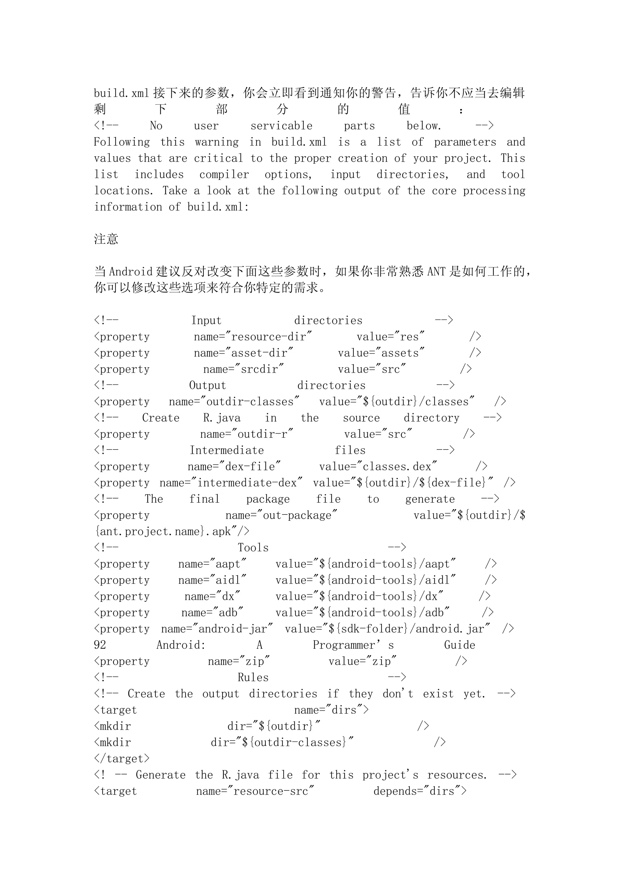 build.xml 接下来的参数，你会立即看到通知你的警告，告诉你不应当去编辑
剩         下        部          分        的         值        ：
<!--     No     user      servicable    parts     below.     -->
Following this warning in build.xml is a list of parameters and
values that are critical to the proper creation of your project. This
list includes compiler options, input directories, and tool
locations. Take a look at the following output of the core processing
information of build.xml:

注意

当 Android 建议反对改变下面这些参数时，如果你非常熟悉 ANT 是如何工作的，
你可以修改这些选项来符合你特定的需求。

<!--              Input              directories                -->
<property          name="resource-dir"            value="res"          />
<property          name="asset-dir"            value="assets"          />
<property            name="srcdir"             value="src"           />
<!--             Output               directories               -->
<property   name="outdir-classes"          value="${outdir}/classes"          />
<!--    Create       R.java     in     the      source    directory        -->
<property           name="outdir-r"             value="src"           />
<!--             Intermediate                 files             -->
<property        name="dex-file"           value="classes.dex"           />
<property name="intermediate-dex" value="${outdir}/${dex-file}" />
<!--    The      final      package       file      to    generate        -->
<property                name="out-package"                 value="${outdir}/$
{ant.project.name}.apk"/>
<!--                       Tools                       -->
<property     name="aapt"         value="${android-tools}/aapt"             />
<property     name="aidl"         value="${android-tools}/aidl"             />
<property       name="dx"         value="${android-tools}/dx"             />
<property      name="adb"         value="${android-tools}/adb"             />
<property name="android-jar" value="${sdk-folder}/android.jar" />
92        Android:            A          Programmer’s             Guide
<property             name="zip"             value="zip"            />
<!--                       Rules                       -->
<!-- Create the output directories if they don't exist yet. -->
<target                              name="dirs">
<mkdir                   dir="${outdir}"                     />
<mkdir                dir="${outdir-classes}"                   />
</target>
<! -- Generate the R.java file for this project's resources. -->
<target            name="resource-src"               depends="dirs">
 