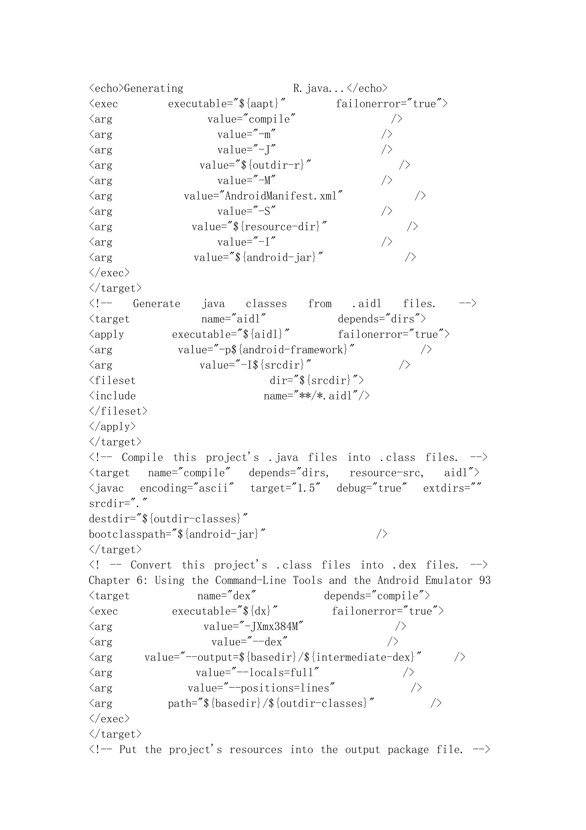 <echo>Generating                       R.java...</echo>
<exec         executable="${aapt}"             failonerror="true">
<arg                   value="compile"                   />
<arg                     value="-m"                    />
<arg                     value="-J"                    />
<arg                 value="${outdir-r}"                   />
<arg                     value="-M"                    />
<arg             value="AndroidManifest.xml"                   />
<arg                     value="-S"                    />
<arg               value="${resource-dir}"                   />
<arg                     value="-I"                    />
<arg               value="${android-jar}"                   />
</exec>
</target>
<!--    Generate     java     classes    from     .aidl     files.      -->
<target              name="aidl"               depends="dirs">
<apply         executable="${aidl}"            failonerror="true">
<arg            value="-p${android-framework}"                  />
<arg                 value="-I${srcdir}"                   />
<fileset                           dir="${srcdir}">
<include                          name="**/*.aidl"/>
</fileset>
</apply>
</target>
<!-- Compile this project's .java files into .class files. -->
<target    name="compile"      depends="dirs,    resource-src,       aidl">
<javac encoding="ascii" target="1.5" debug="true" extdirs=""
srcdir="."
destdir="${outdir-classes}"
bootclasspath="${android-jar}"                        />
</target>
<! -- Convert this project's .class files into .dex files. -->
Chapter 6: Using the Command-Line Tools and the Android Emulator 93
<target             name="dex"              depends="compile">
<exec          executable="${dx}"             failonerror="true">
<arg                  value="-JXmx384M"                   />
<arg                    value="--dex"                   />
<arg      value="--output=${basedir}/${intermediate-dex}"              />
<arg                value="--locals=full"                   />
<arg              value="--positions=lines"                   />
<arg          path="${basedir}/${outdir-classes}"                 />
</exec>
</target>
<!-- Put the project's resources into the output package file. -->
 