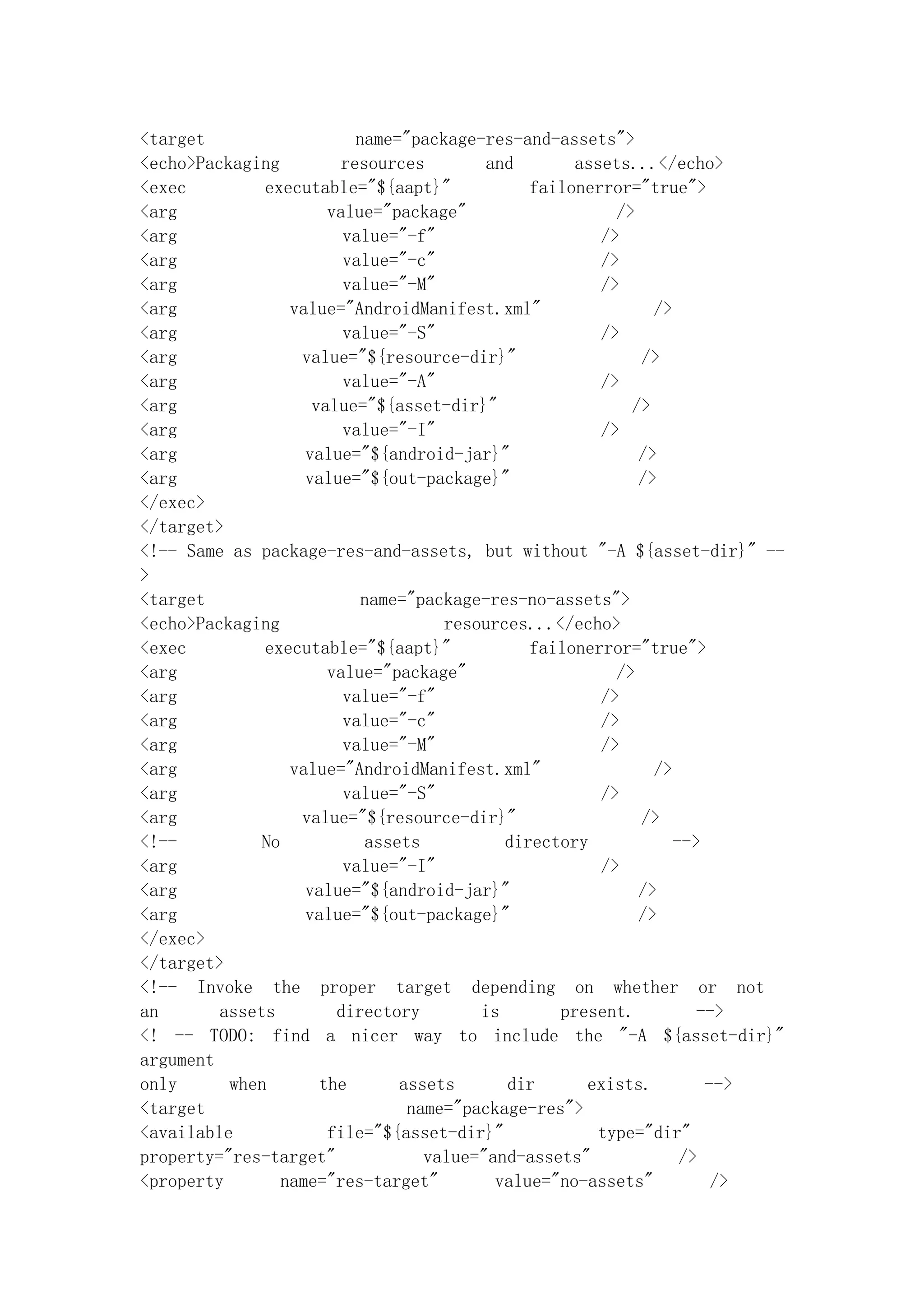 <target                   name="package-res-and-assets">
<echo>Packaging         resources        and       assets...</echo>
<exec         executable="${aapt}"            failonerror="true">
<arg                   value="package"                  />
<arg                     value="-f"                   />
<arg                     value="-c"                   />
<arg                     value="-M"                   />
<arg              value="AndroidManifest.xml"                />
<arg                     value="-S"                   />
<arg               value="${resource-dir}"                 />
<arg                     value="-A"                   />
<arg                 value="${asset-dir}"                 />
<arg                     value="-I"                   />
<arg                value="${android-jar}"                 />
<arg                value="${out-package}"                 />
</exec>
</target>
<!-- Same as package-res-and-assets, but without "-A ${asset-dir}" --
>
<target                    name="package-res-no-assets">
<echo>Packaging                     resources...</echo>
<exec         executable="${aapt}"            failonerror="true">
<arg                   value="package"                  />
<arg                     value="-f"                   />
<arg                     value="-c"                   />
<arg                     value="-M"                   />
<arg              value="AndroidManifest.xml"                />
<arg                     value="-S"                   />
<arg               value="${resource-dir}"                 />
<!--          No           assets          directory            -->
<arg                     value="-I"                   />
<arg                value="${android-jar}"                 />
<arg                value="${out-package}"                 />
</exec>
</target>
<!-- Invoke the proper target depending on whether or not
an       assets         directory       is       present.          -->
<! -- TODO: find a nicer way to include the "-A ${asset-dir}"
argument
only      when        the      assets      dir      exists.         -->
<target                         name="package-res">
<available             file="${asset-dir}"           type="dir"
property="res-target"             value="and-assets"             />
<property        name="res-target"        value="no-assets"          />
 