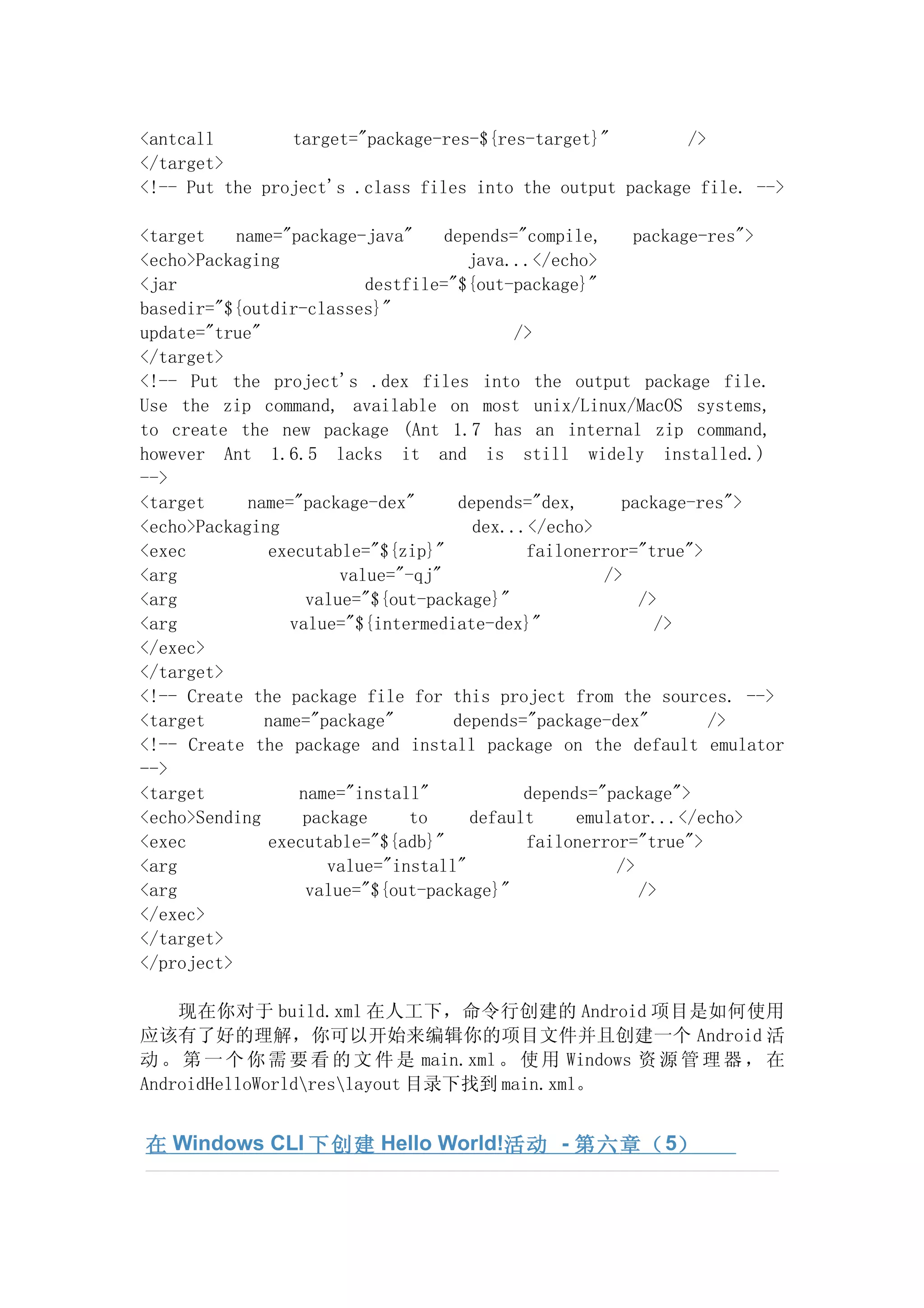 <antcall        target="package-res-${res-target}"         />
</target>
<!-- Put the project's .class files into the output package file. -->

<target    name="package-java"     depends="compile,     package-res">
<echo>Packaging                       java...</echo>
<jar                      destfile="${out-package}"
basedir="${outdir-classes}"
update="true"                               />
</target>
<!-- Put the project's .dex files into the output package file.
Use the zip command, available on most unix/Linux/MacOS systems,
to create the new package (Ant 1.7 has an internal zip command,
however Ant 1.6.5 lacks it and is still widely installed.)
-->
<target     name="package-dex"       depends="dex,      package-res">
<echo>Packaging                        dex...</echo>
<exec         executable="${zip}"            failonerror="true">
<arg                   value="-qj"                    />
<arg               value="${out-package}"                 />
<arg             value="${intermediate-dex}"                />
</exec>
</target>
<!-- Create the package file for this project from the sources. -->
<target       name="package"        depends="package-dex"        />
<!-- Create the package and install package on the default emulator
-->
<target           name="install"             depends="package">
<echo>Sending     package      to     default      emulator...</echo>
<exec         executable="${adb}"            failonerror="true">
<arg                 value="install"                   />
<arg               value="${out-package}"                 />
</exec>
</target>
</project>

    现在你对于 build.xml 在人工下，命令行创建的 Android 项目是如何使用
应该有了好的理解，你可以开始来编辑你的项目文件并且创建一个 Android 活
动 。 第 一 个 你 需 要 看 的 文 件 是 main.xml 。 使 用 Windows 资 源 管 理 器 ， 在
AndroidHelloWorldreslayout 目录下找到 main.xml。


在 Windows CLI 下创建 Hello World!活动 - 第六 章（ 5）
 