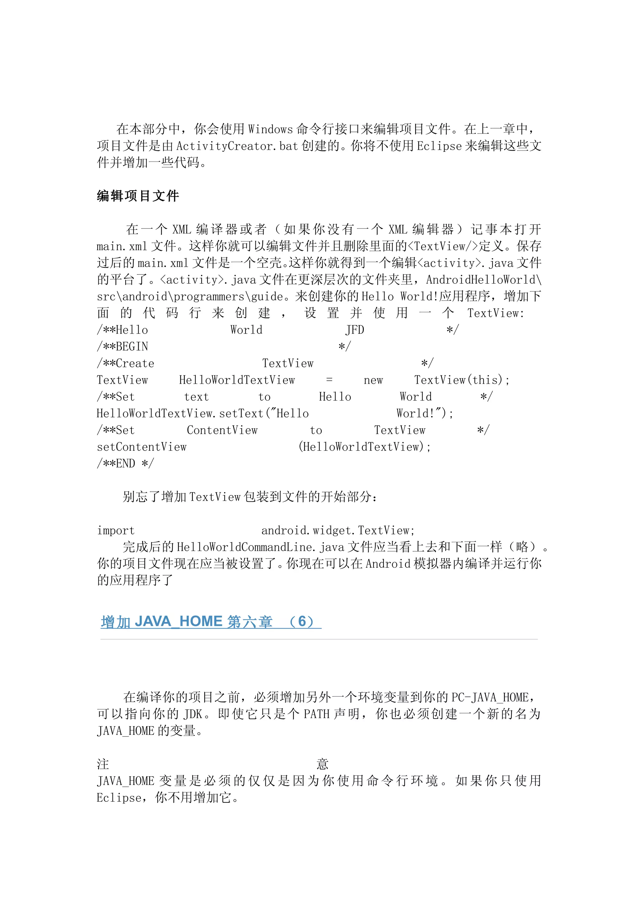 在本部分中，你会使用 Windows 命令行接口来编辑项目文件。在上一章中，
项目文件是由 ActivityCreator.bat 创建的。你将不使用 Eclipse 来编辑这些文
件并增加一些代码。

编辑项目文件

     在 一 个 XML 编 译 器 或 者 （ 如 果 你 没 有 一 个 XML 编 辑 器 ） 记 事 本 打 开
main.xml 文件。这样你就可以编辑文件并且删除里面的<TextView/>定义。保存
过后的 main.xml 文件是一个空壳。           这样你就得到一个编辑<activity>.java 文件
的平台了。<activity>.java 文件在更深层次的文件夹里，AndroidHelloWorld
srcandroidprogrammersguide。来创建你的 Hello World!应用程序，增加下
面 的 代 码 行 来 创 建 ， 设 置 并 使 用 一 个 TextView:
/**Hello              World              JFD             */
/**BEGIN                                */
/**Create                   TextView                 */
TextView     HelloWorldTextView       =     new     TextView(this);
/**Set        text         to        Hello        World        */
HelloWorldTextView.setText("Hello                World!");
/**Set         ContentView         to         TextView        */
setContentView                   (HelloWorldTextView);
/**END */

   别忘了增加 TextView 包装到文件的开始部分：

import                android.widget.TextView;
    完成后的 HelloWorldCommandLine.java 文件应当看上去和下面一样（略）。
你的项目文件现在应当被设置了。           你现在可以在 Android 模拟器内编译并运行你
的应用程序了


增加 JAVA_HOME 第六章 （ 6）




    在编译你的项目之前，必须增加另外一个环境变量到你的 PC-JAVA_HOME，
可以指向你的 JDK。即使它只是个 PATH 声明，你也必须创建一个新的名为
JAVA_HOME 的变量。

注                              意
JAVA_HOME 变 量 是 必 须 的 仅 仅 是 因 为 你 使 用 命 令 行 环 境 。 如 果 你 只 使 用
Eclipse，你不用增加它。
 