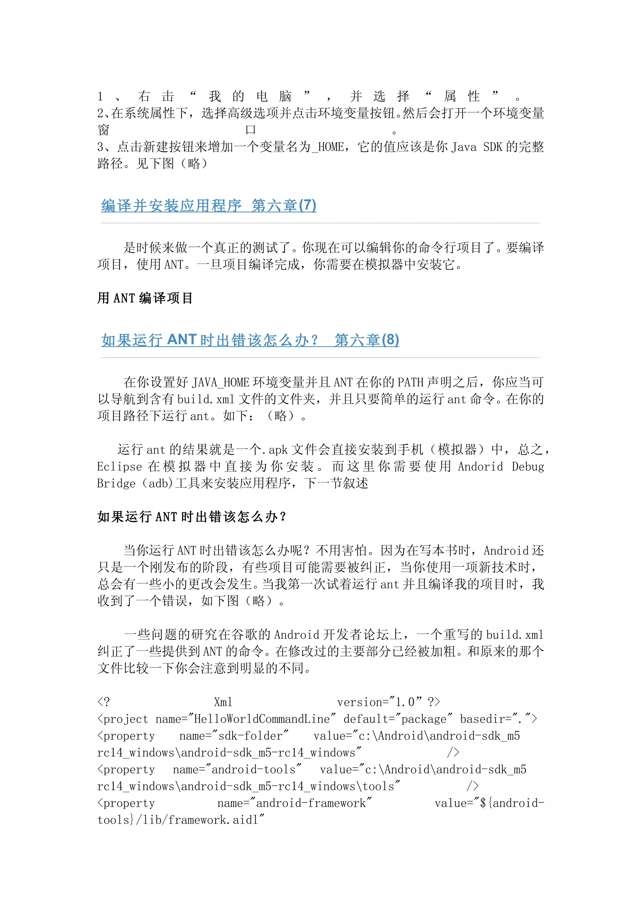 1 、 右 击 “ 我 的 电 脑 ” ， 并 选 择 “ 属 性 ” 。
2、在系统属性下，选择高级选项并点击环境变量按钮。  然后会打开一个环境变量
窗            口            。
3、点击新建按钮来增加一个变量名为_HOME，它的值应该是你 Java SDK 的完整
路径。见下图（略）


编译并安装应用程序 第六章 (7)

  是时候来做一个真正的测试了。你现在可以编辑你的命令行项目了。要编译
项目，使用 ANT。一旦项目编译完成，你需要在模拟器中安装它。

用 ANT 编译项目


如果运行 ANT 时出错该怎么办？ 第六章 (8)

  在你设置好 JAVA_HOME 环境变量并且 ANT 在你的 PATH 声明之后，你应当可
以导航到含有 build.xml 文件的文件夹，并且只要简单的运行 ant 命令。在你的
项目路径下运行 ant。如下：（略）。

   运行 ant 的结果就是一个.apk 文件会直接安装到手机（模拟器）中，总之，
Eclipse 在 模 拟 器 中 直 接 为 你 安 装 。 而 这 里 你 需 要 使 用 Andorid Debug
Bridge（adb)工具来安装应用程序，下一节叙述

如果运行 ANT 时出错该怎么办？

  当你运行 ANT 时出错该怎么办呢？不用害怕。因为在写本书时，Android 还
只是一个刚发布的阶段，有些项目可能需要被纠正，当你使用一项新技术时，
总会有一些小的更改会发生。   当我第一次试着运行 ant 并且编译我的项目时，我
收到了一个错误，如下图（略）。

  一些问题的研究在谷歌的 Android 开发者论坛上，一个重写的 build.xml
纠正了一些提供到 ANT 的命令。在修改过的主要部分已经被加粗。和原来的那个
文件比较一下你会注意到明显的不同。

<?                Xml                 version="1.0”?>
<project name="HelloWorldCommandLine" default="package" basedir=".">
<property    name="sdk-folder"    value="c:Androidandroid-sdk_m5
rc14_windowsandroid-sdk_m5-rc14_windows"              />
<property name="android-tools" value="c:Androidandroid-sdk_m5
rc14_windowsandroid-sdk_m5-rc14_windowstools"           />
<property          name="android-framework"          value="${android-
tools}/lib/framework.aidl"
 