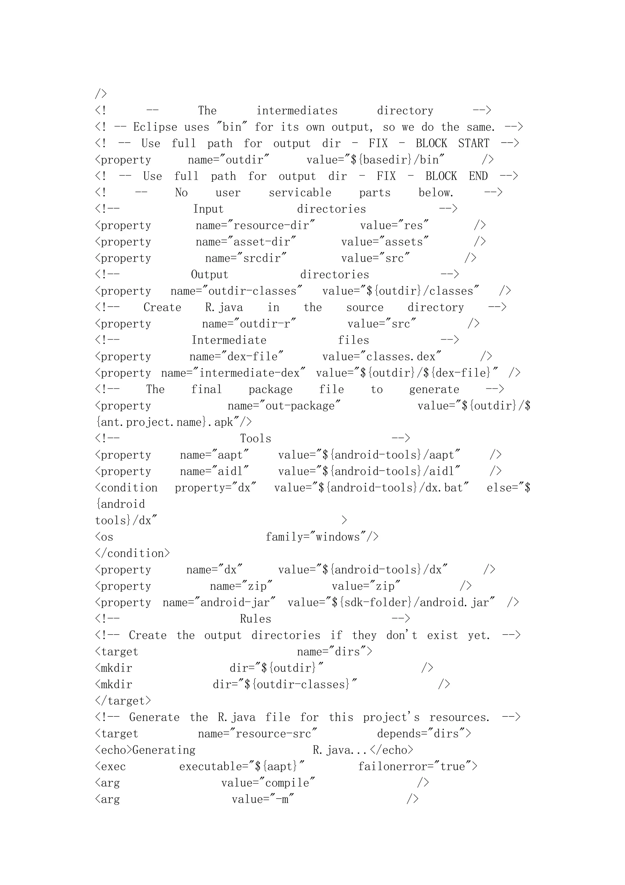 />
<!       --        The        intermediates          directory          -->
<! -- Eclipse uses "bin" for its own output, so we do the same. -->
<! -- Use full path for output dir - FIX - BLOCK START -->
<property        name="outdir"          value="${basedir}/bin"            />
<! -- Use full path for output dir - FIX - BLOCK END -->
<!     --     No       user     servicable        parts      below.        -->
<!--              Input              directories                 -->
<property          name="resource-dir"            value="res"           />
<property          name="asset-dir"            value="assets"           />
<property            name="srcdir"             value="src"            />
<!--              Output              directories                -->
<property    name="outdir-classes"         value="${outdir}/classes"          />
<!--    Create       R.java     in     the      source     directory        -->
<property           name="outdir-r"             value="src"            />
<!--              Intermediate                files              -->
<property        name="dex-file"           value="classes.dex"            />
<property name="intermediate-dex" value="${outdir}/${dex-file}" />
<!--     The      final      package      file      to     generate        -->
<property                name="out-package"                  value="${outdir}/$
{ant.project.name}.apk"/>
<!--                       Tools                        -->
<property      name="aapt"        value="${android-tools}/aapt"             />
<property      name="aidl"        value="${android-tools}/aidl"             />
<condition property="dx" value="${android-tools}/dx.bat" else="$
{android
tools}/dx"                                     >
<os                             family="windows"/>
</condition>
<property       name="dx"         value="${android-tools}/dx"              />
<property             name="zip"             value="zip"             />
<property name="android-jar" value="${sdk-folder}/android.jar" />
<!--                       Rules                        -->
<!-- Create the output directories if they don't exist yet. -->
<target                              name="dirs">
<mkdir                   dir="${outdir}"                      />
<mkdir                dir="${outdir-classes}"                    />
</target>
<!-- Generate the R.java file for this project's resources. -->
<target            name="resource-src"               depends="dirs">
<echo>Generating                         R.java...</echo>
<exec          executable="${aapt}"               failonerror="true">
<arg                    value="compile"                     />
<arg                      value="-m"                      />
 