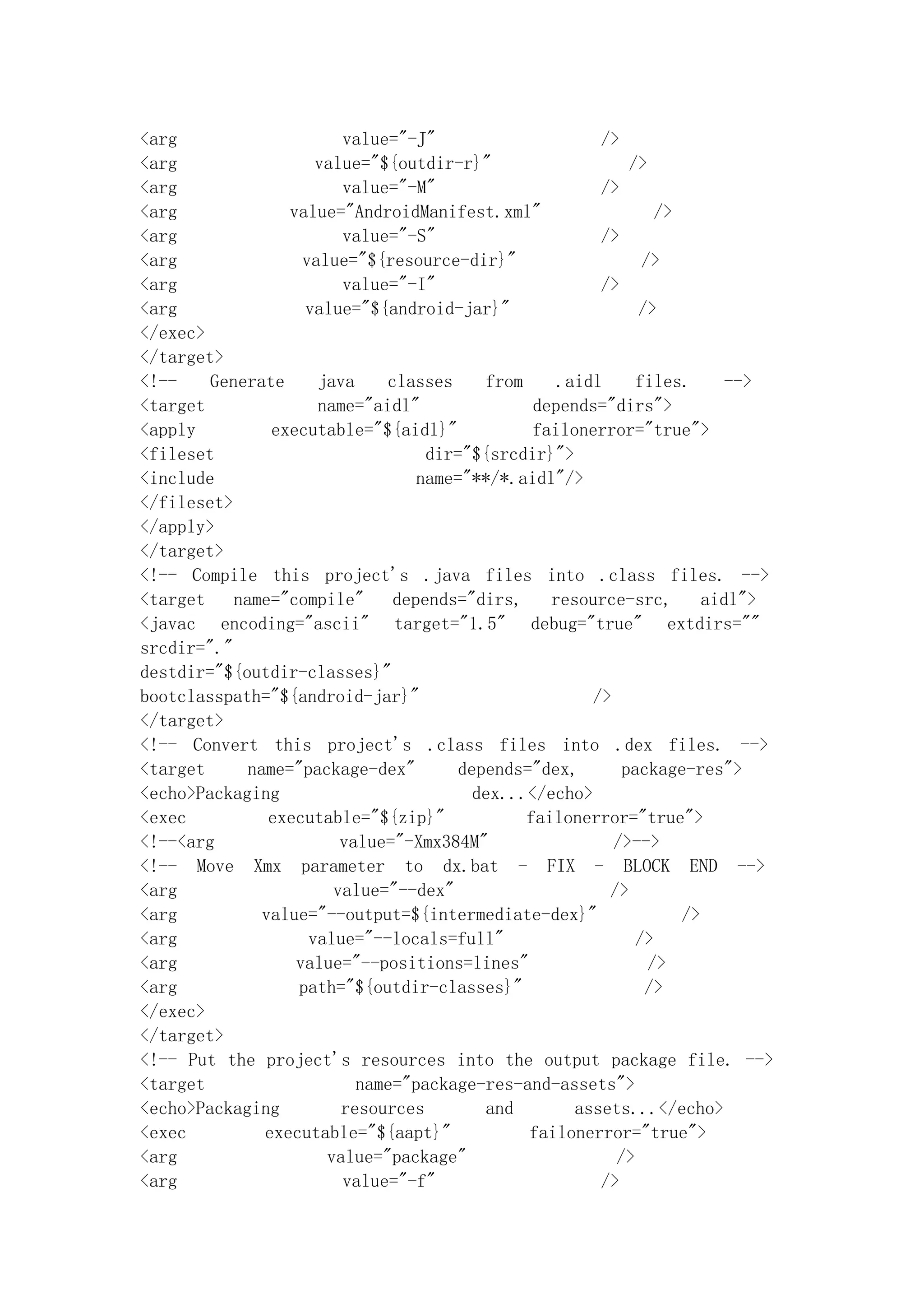 <arg                     value="-J"                    />
<arg                  value="${outdir-r}"                  />
<arg                     value="-M"                    />
<arg              value="AndroidManifest.xml"                  />
<arg                     value="-S"                    />
<arg                value="${resource-dir}"                  />
<arg                     value="-I"                    />
<arg                value="${android-jar}"                  />
</exec>
</target>
<!--    Generate      java    classes    from     .aidl     files.      -->
<target               name="aidl"              depends="dirs">
<apply          executable="${aidl}"           failonerror="true">
<fileset                           dir="${srcdir}">
<include                          name="**/*.aidl"/>
</fileset>
</apply>
</target>
<!-- Compile this project's .java files into .class files. -->
<target    name="compile"      depends="dirs,    resource-src,       aidl">
<javac encoding="ascii" target="1.5" debug="true" extdirs=""
srcdir="."
destdir="${outdir-classes}"
bootclasspath="${android-jar}"                        />
</target>
<!-- Convert this project's .class files into .dex files. -->
<target      name="package-dex"       depends="dex,       package-res">
<echo>Packaging                         dex...</echo>
<exec           executable="${zip}"           failonerror="true">
<!--<arg                 value="-Xmx384M"                />-->
<!-- Move Xmx parameter to dx.bat - FIX - BLOCK END -->
<arg                    value="--dex"                   />
<arg           value="--output=${intermediate-dex}"               />
<arg                 value="--locals=full"                  />
<arg               value="--positions=lines"                  />
<arg               path="${outdir-classes}"                  />
</exec>
</target>
<!-- Put the project's resources into the output package file. -->
<target                    name="package-res-and-assets">
<echo>Packaging          resources       and        assets...</echo>
<exec          executable="${aapt}"           failonerror="true">
<arg                   value="package"                   />
<arg                     value="-f"                    />
 
