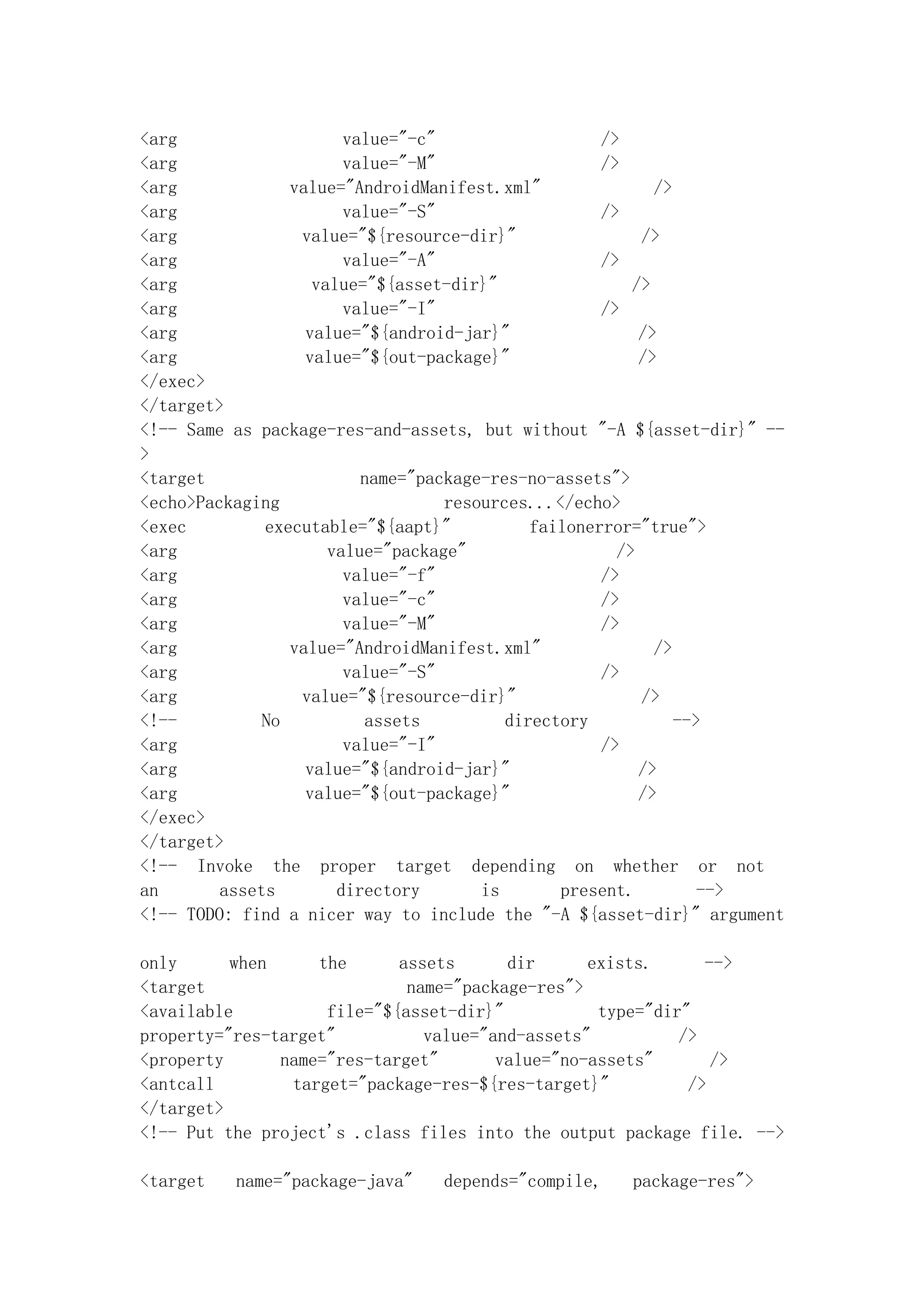 <arg                    value="-c"                   />
<arg                    value="-M"                   />
<arg             value="AndroidManifest.xml"                />
<arg                    value="-S"                   />
<arg              value="${resource-dir}"                 />
<arg                    value="-A"                   />
<arg                value="${asset-dir}"                 />
<arg                    value="-I"                   />
<arg               value="${android-jar}"                 />
<arg               value="${out-package}"                 />
</exec>
</target>
<!-- Same as package-res-and-assets, but without "-A ${asset-dir}" --
>
<target                   name="package-res-no-assets">
<echo>Packaging                    resources...</echo>
<exec         executable="${aapt}"           failonerror="true">
<arg                  value="package"                  />
<arg                    value="-f"                   />
<arg                    value="-c"                   />
<arg                    value="-M"                   />
<arg             value="AndroidManifest.xml"                />
<arg                    value="-S"                   />
<arg              value="${resource-dir}"                 />
<!--          No          assets          directory            -->
<arg                    value="-I"                   />
<arg               value="${android-jar}"                 />
<arg               value="${out-package}"                 />
</exec>
</target>
<!-- Invoke the proper target depending on whether or not
an       assets        directory       is       present.          -->
<!-- TODO: find a nicer way to include the "-A ${asset-dir}" argument

only      when     the      assets      dir      exists.      -->
<target                      name="package-res">
<available          file="${asset-dir}"           type="dir"
property="res-target"          value="and-assets"          />
<property      name="res-target"       value="no-assets"       />
<antcall        target="package-res-${res-target}"          />
</target>
<!-- Put the project's .class files into the output package file. -->

<target   name="package-java"   depends="compile,   package-res">
 