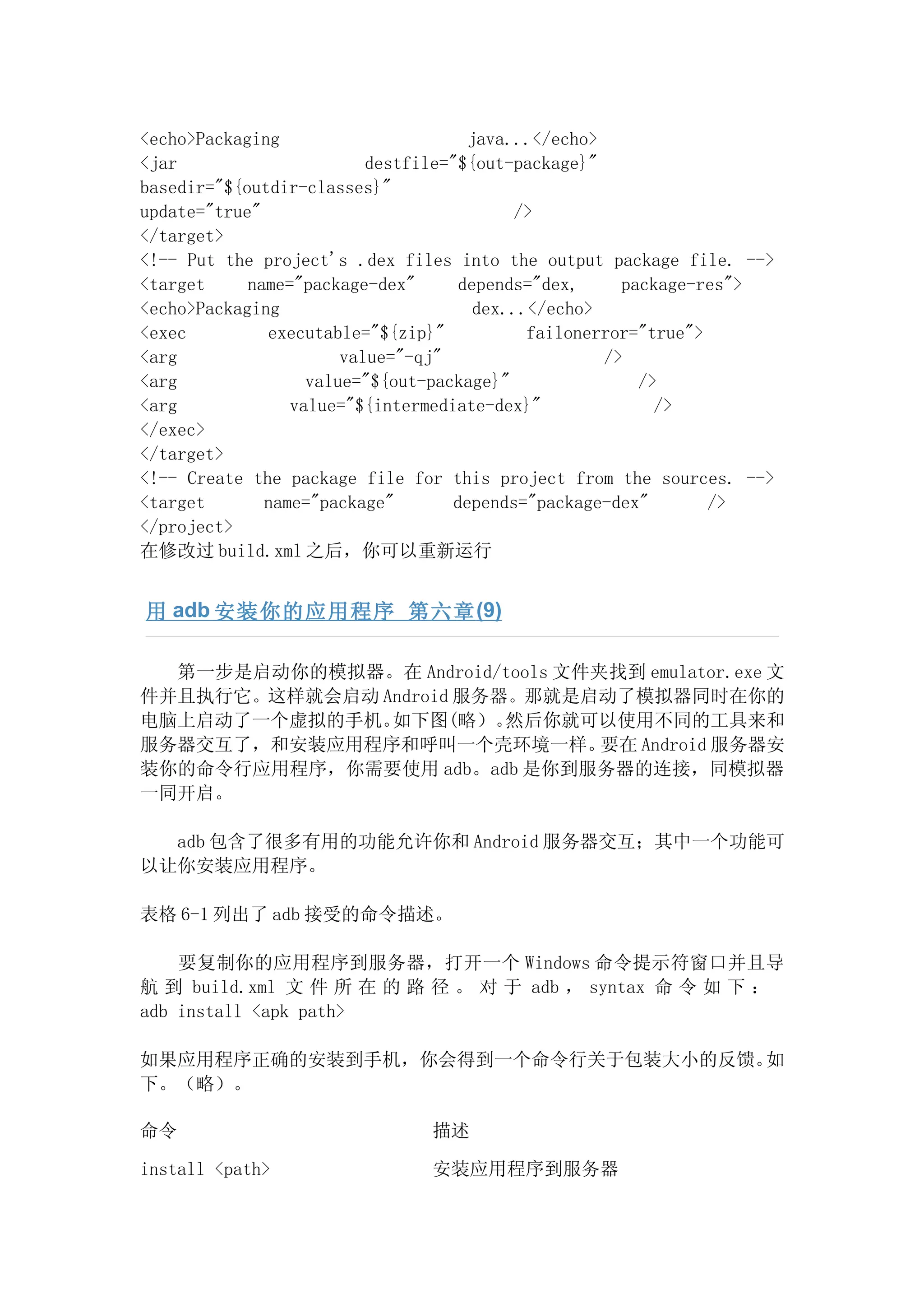 <echo>Packaging                      java...</echo>
<jar                      destfile="${out-package}"
basedir="${outdir-classes}"
update="true"                              />
</target>
<!-- Put the project's .dex files into the output package file. -->
<target     name="package-dex"      depends="dex,     package-res">
<echo>Packaging                       dex...</echo>
<exec         executable="${zip}"           failonerror="true">
<arg                   value="-qj"                  />
<arg               value="${out-package}"               />
<arg             value="${intermediate-dex}"              />
</exec>
</target>
<!-- Create the package file for this project from the sources. -->
<target       name="package"       depends="package-dex"        />
</project>
在修改过 build.xml 之后，你可以重新运行


用 adb 安装你的应用程序 第六章 (9)

  第一步是启动你的模拟器。在 Android/tools 文件夹找到 emulator.exe 文
件并且执行它。这样就会启动 Android 服务器。那就是启动了模拟器同时在你的
电脑上启动了一个虚拟的手机。 如下图(略）。   然后你就可以使用不同的工具来和
服务器交互了，和安装应用程序和呼叫一个壳环境一样。        要在 Android 服务器安
装你的命令行应用程序，你需要使用 adb。adb 是你到服务器的连接，同模拟器
一同开启。

  adb 包含了很多有用的功能允许你和 Android 服务器交互；其中一个功能可
以让你安装应用程序。

表格 6-1 列出了 adb 接受的命令描述。

    要复制你的应用程序到服务器，打开一个 Windows 命令提示符窗口并且导
航 到 build.xml 文 件 所 在 的 路 径 。 对 于 adb ， syntax 命 令 如 下 ：
adb install <apk path>

如果应用程序正确的安装到手机，你会得到一个命令行关于包装大小的反馈。如
下。（略）。

命令                            描述

install <path>                安装应用程序到服务器
 