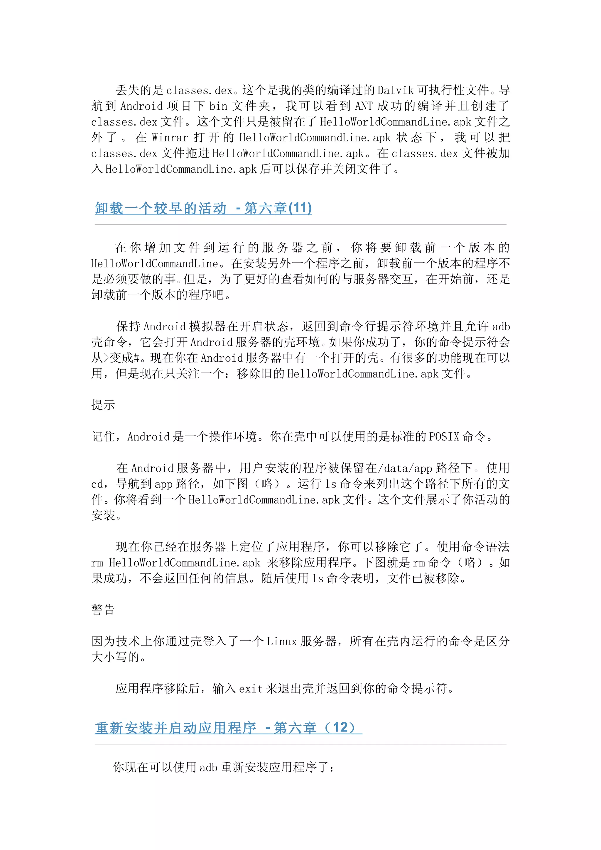 丢失的是 classes.dex。    这个是我的类的编译过的 Dalvik 可执行性文件。           导
航 到 Android 项 目 下 bin 文 件 夹 ， 我 可 以 看 到 ANT 成 功 的 编 译 并 且 创 建 了
classes.dex 文件。这个文件只是被留在了 HelloWorldCommandLine.apk 文件之
外 了 。 在 Winrar 打 开 的 HelloWorldCommandLine.apk 状 态 下 ， 我 可 以 把
classes.dex 文件拖进 HelloWorldCommandLine.apk。在 classes.dex 文件被加
入 HelloWorldCommandLine.apk 后可以保存并关闭文件了。


卸载一个较早的活动 - 第六章 (11)

    在你增加文件到运行的服务器之前，你将要卸载前一个版本的
HelloWorldCommandLine。在安装另外一个程序之前，卸载前一个版本的程序不
是必须要做的事。       但是，为了更好的查看如何的与服务器交互，在开始前，还是
卸载前一个版本的程序吧。

   保持 Android 模拟器在开启状态，返回到命令行提示符环境并且允许 adb
壳命令，它会打开 Android 服务器的壳环境。 如果你成功了，你的命令提示符会
从>变成#。现在你在 Android 服务器中有一个打开的壳。有很多的功能现在可以
用，但是现在只关注一个：移除旧的 HelloWorldCommandLine.apk 文件。

提示

记住，Android 是一个操作环境。你在壳中可以使用的是标准的 POSIX 命令。

   在 Android 服务器中，用户安装的程序被保留在/data/app 路径下。使用
cd，导航到 app 路径，如下图（略）。运行 ls 命令来列出这个路径下所有的文
件。你将看到一个 HelloWorldCommandLine.apk 文件。这个文件展示了你活动的
安装。

    现在你已经在服务器上定位了应用程序，你可以移除它了。使用命令语法
rm HelloWorldCommandLine.apk 来移除应用程序。下图就是 rm 命令（略）。如
果成功，不会返回任何的信息。随后使用 ls 命令表明，文件已被移除。

警告

因为技术上你通过壳登入了一个 Linux 服务器，所有在壳内运行的命令是区分
大小写的。

   应用程序移除后，输入 exit 来退出壳并返回到你的命令提示符。


重新安装并启动应用程序 - 第六章（ 12）

   你现在可以使用 adb 重新安装应用程序了：
 