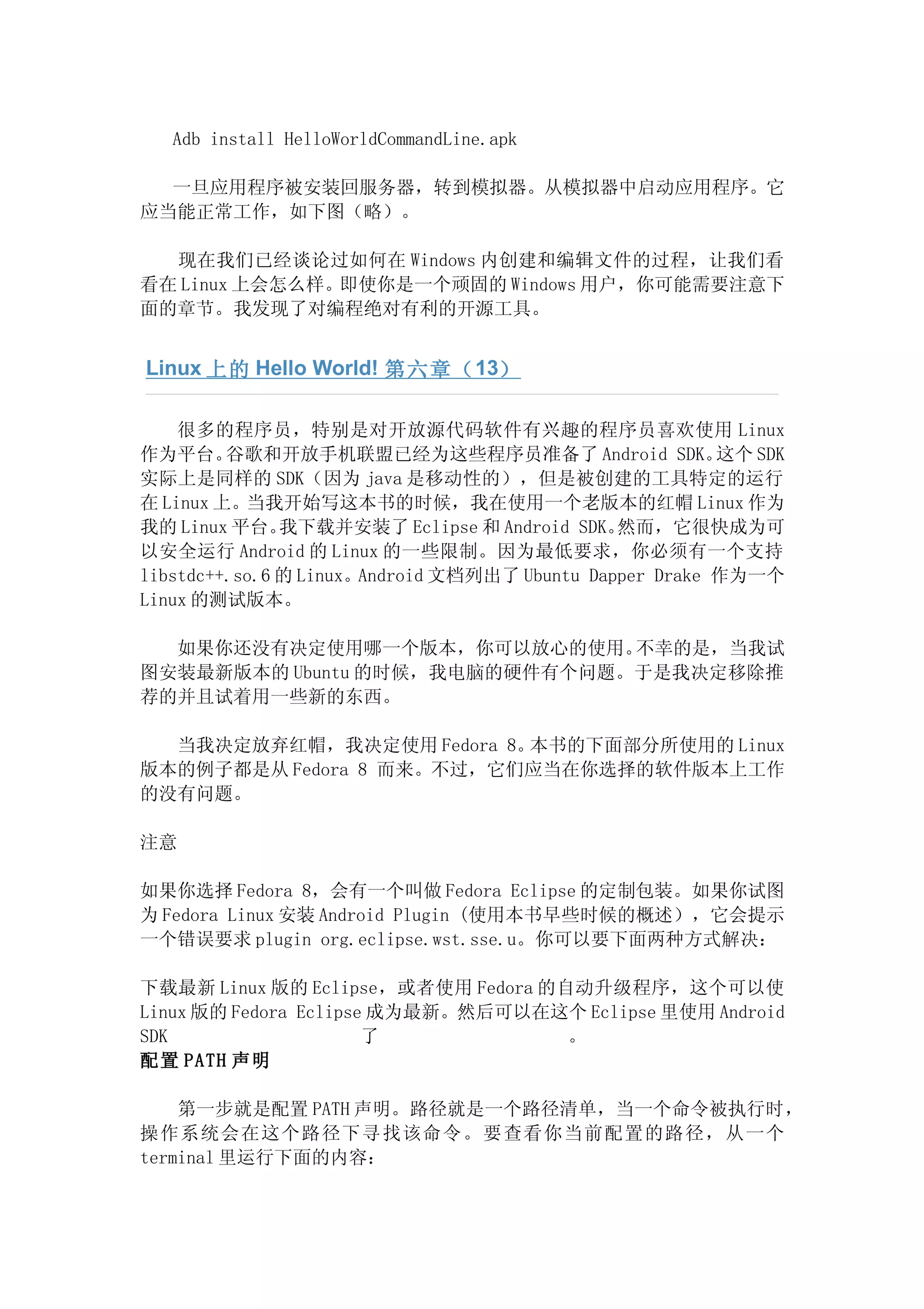 Adb install HelloWorldCommandLine.apk

  一旦应用程序被安装回服务器，转到模拟器。从模拟器中启动应用程序。它
应当能正常工作，如下图（略）。

  现在我们已经谈论过如何在 Windows 内创建和编辑文件的过程，让我们看
看在 Linux 上会怎么样。即使你是一个顽固的 Windows 用户，你可能需要注意下
面的章节。我发现了对编程绝对有利的开源工具。


Linux 上的 Hello World! 第六章（ 13）

    很多的程序员，特别是对开放源代码软件有兴趣的程序员喜欢使用 Linux
作为平台。    谷歌和开放手机联盟已经为这些程序员准备了 Android SDK。               这个 SDK
实际上是同样的 SDK（因为 java 是移动性的），但是被创建的工具特定的运行
在 Linux 上。当我开始写这本书的时候，我在使用一个老版本的红帽 Linux 作为
我的 Linux 平台。   我下载并安装了 Eclipse 和 Android SDK。  然而，它很快成为可
以安全运行 Android 的 Linux 的一些限制。因为最低要求，你必须有一个支持
libstdc++.so.6 的 Linux。Android 文档列出了 Ubuntu Dapper Drake 作为一个
Linux 的测试版本。

  如果你还没有决定使用哪一个版本，你可以放心的使用。    不幸的是，当我试
图安装最新版本的 Ubuntu 的时候，我电脑的硬件有个问题。于是我决定移除推
荐的并且试着用一些新的东西。

  当我决定放弃红帽，我决定使用 Fedora 8。本书的下面部分所使用的 Linux
版本的例子都是从 Fedora 8 而来。不过，它们应当在你选择的软件版本上工作
的没有问题。

注意

如果你选择 Fedora 8，会有一个叫做 Fedora Eclipse 的定制包装。如果你试图
为 Fedora Linux 安装 Android Plugin (使用本书早些时候的概述），它会提示
一个错误要求 plugin org.eclipse.wst.sse.u。你可以要下面两种方式解决：

下载最新 Linux 版的 Eclipse，或者使用 Fedora 的自动升级程序，这个可以使
Linux 版的 Fedora Eclipse 成为最新。然后可以在这个 Eclipse 里使用 Android
SDK                    了            。
配置 PATH 声明

    第一步就是配置 PATH 声明。路径就是一个路径清单，当一个命令被执行时，
操作系统会在这个路径下寻找该命令。要查看你当前配置的路径，从一个
terminal 里运行下面的内容：
 
