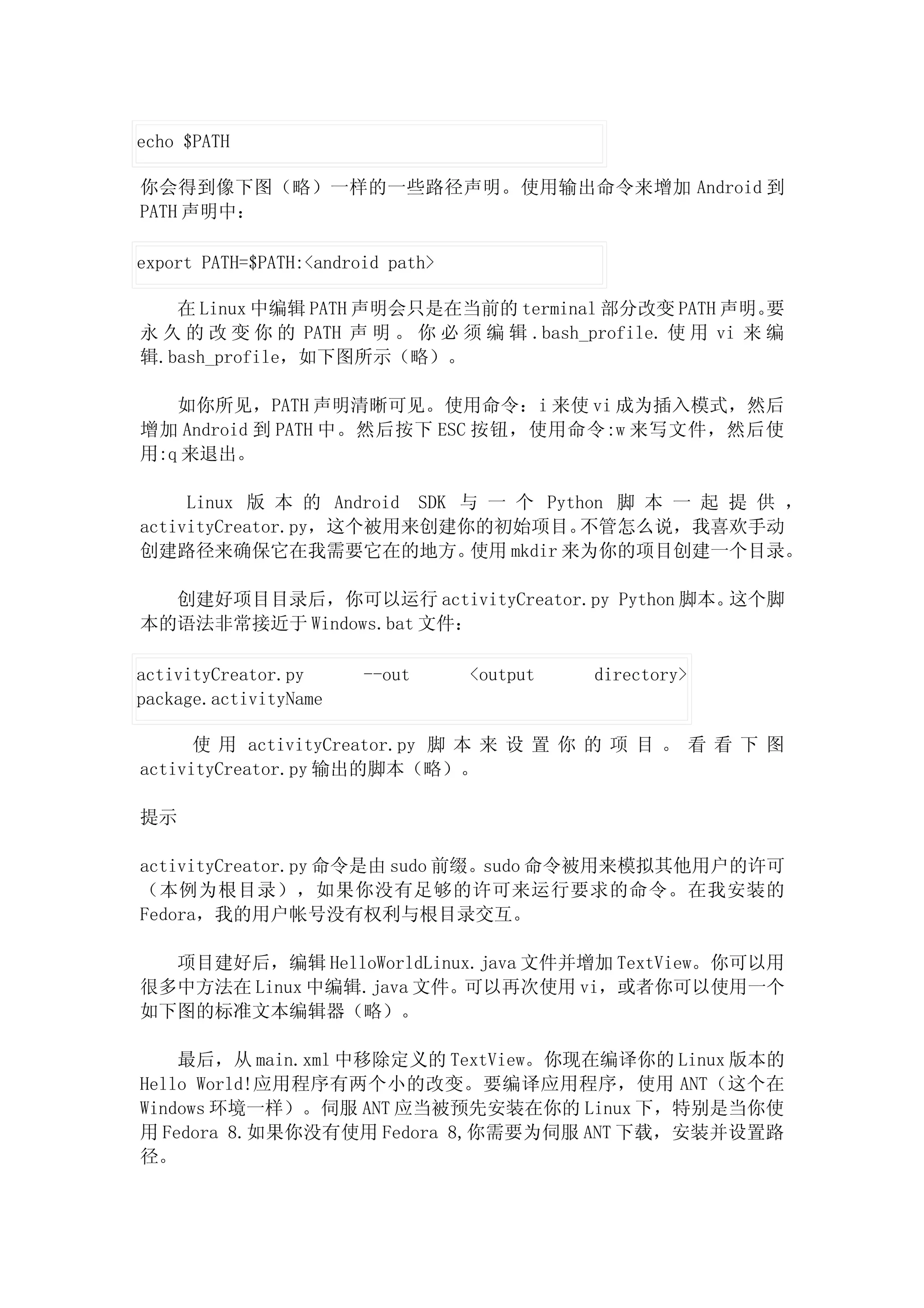 echo $PATH

你会得到像下图（略）一样的一些路径声明。使用输出命令来增加 Android 到
PATH 声明中：

export PATH=$PATH:<android path>

   在 Linux 中编辑 PATH 声明会只是在当前的 terminal 部分改变 PATH 声明。       要
永 久 的 改 变 你 的 PATH 声 明 。 你 必 须 编 辑 .bash_profile. 使 用 vi 来 编
辑.bash_profile，如下图所示（略）。

   如你所见，PATH 声明清晰可见。使用命令：i 来使 vi 成为插入模式，然后
增加 Android 到 PATH 中。然后按下 ESC 按钮，使用命令:w 来写文件，然后使
用:q 来退出。

     Linux 版 本 的 Android SDK 与 一 个 Python 脚 本 一 起 提 供 ，
activityCreator.py，这个被用来创建你的初始项目。       不管怎么说，我喜欢手动
创建路径来确保它在我需要它在的地方。            使用 mkdir 来为你的项目创建一个目录。

  创建好项目目录后，你可以运行 activityCreator.py Python 脚本。这个脚
本的语法非常接近于 Windows.bat 文件：

activityCreator.py      --out      <output   directory>
package.activityName

      使 用 activityCreator.py 脚 本 来 设 置 你 的 项 目 。 看 看 下 图
activityCreator.py 输出的脚本（略）。

提示

activityCreator.py 命令是由 sudo 前缀。sudo 命令被用来模拟其他用户的许可
（本例为根目录），如果你没有足够的许可来运行要求的命令。在我安装的
Fedora，我的用户帐号没有权利与根目录交互。

  项目建好后，编辑 HelloWorldLinux.java 文件并增加 TextView。你可以用
很多中方法在 Linux 中编辑.java 文件。可以再次使用 vi，或者你可以使用一个
如下图的标准文本编辑器（略）。

    最后，从 main.xml 中移除定义的 TextView。你现在编译你的 Linux 版本的
Hello World!应用程序有两个小的改变。要编译应用程序，使用 ANT（这个在
Windows 环境一样）。伺服 ANT 应当被预先安装在你的 Linux 下，特别是当你使
用 Fedora 8.如果你没有使用 Fedora 8,你需要为伺服 ANT 下载，安装并设置路
径。
 