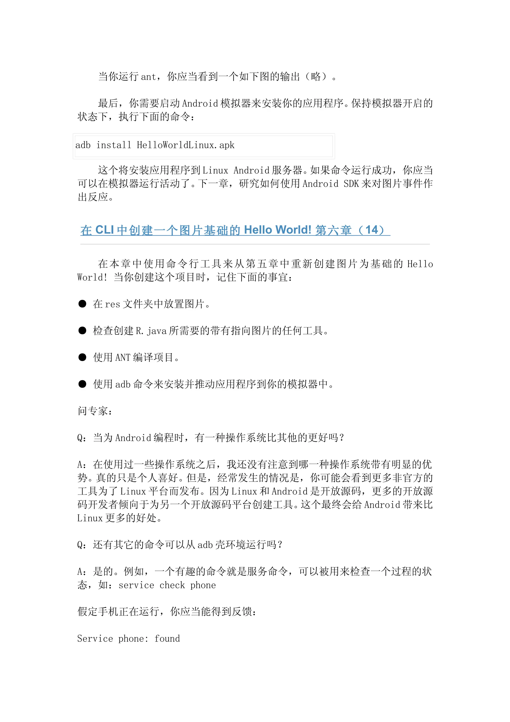 当你运行 ant，你应当看到一个如下图的输出（略）。

  最后，你需要启动 Android 模拟器来安装你的应用程序。保持模拟器开启的
状态下，执行下面的命令：

adb install HelloWorldLinux.apk

  这个将安装应用程序到 Linux Android 服务器。如果命令运行成功，你应当
可以在模拟器运行活动了。下一章，研究如何使用 Android SDK 来对图片事件作
出反应。


 在 CLI 中创建一个图片基础的 Hello World! 第六章（ 14）

    在 本章 中使 用命 令行 工具 来从 第五 章中 重新 创建 图片 为基 础的 Hello
World! 当你创建这个项目时，记住下面的事宜：

● 在 res 文件夹中放置图片。

● 检查创建 R.java 所需要的带有指向图片的任何工具。

● 使用 ANT 编译项目。

● 使用 adb 命令来安装并推动应用程序到你的模拟器中。

问专家：

Q：当为 Android 编程时，有一种操作系统比其他的更好吗？

A：在使用过一些操作系统之后，我还没有注意到哪一种操作系统带有明显的优
势。真的只是个人喜好。    但是，经常发生的情况是，你可能会看到更多非官方的
工具为了 Linux 平台而发布。因为 Linux 和 Android 是开放源码，更多的开放源
码开发者倾向于为另一个开放源码平台创建工具。            这个最终会给 Android 带来比
Linux 更多的好处。

Q：还有其它的命令可以从 adb 壳环境运行吗？

A：是的。例如，一个有趣的命令就是服务命令，可以被用来检查一个过程的状
态，如：service check phone

假定手机正在运行，你应当能得到反馈：

Service phone: found
 