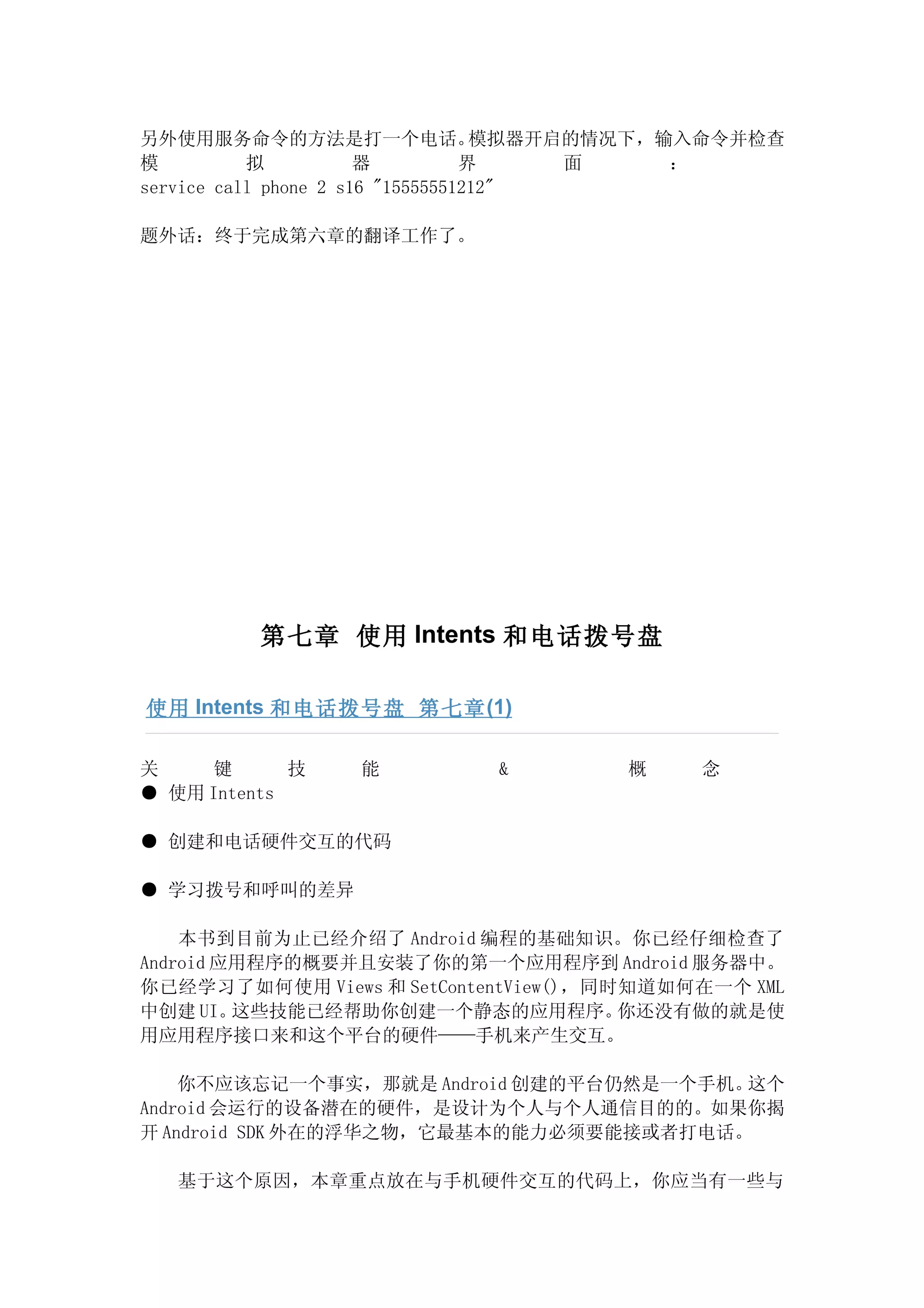 另外使用服务命令的方法是打一个电话。                 模拟器开启的情况下，输入命令并检查
模          拟           器          界     面     ：
service call phone 2 s16 "15555551212"

题外话：终于完成第六章的翻译工作了。




          第七章 使用 Intents 和电话拨号盘

使用 Intents 和电话拨号盘 第七章 (1)

关     键      技   能          &          概     念
● 使用 Intents

● 创建和电话硬件交互的代码

● 学习拨号和呼叫的差异

    本书到目前为止已经介绍了 Android 编程的基础知识。你已经仔细检查了
Android 应用程序的概要并且安装了你的第一个应用程序到 Android 服务器中。
你已经学习了如何使用 Views 和 SetContentView()，同时知道如何在一个 XML
中创建 UI。  这些技能已经帮助你创建一个静态的应用程序。        你还没有做的就是使
用应用程序接口来和这个平台的硬件——手机来产生交互。

    你不应该忘记一个事实，那就是 Android 创建的平台仍然是一个手机。这个
Android 会运行的设备潜在的硬件，是设计为个人与个人通信目的的。如果你揭
开 Android SDK 外在的浮华之物，它最基本的能力必须要能接或者打电话。

   基于这个原因，本章重点放在与手机硬件交互的代码上，你应当有一些与
 