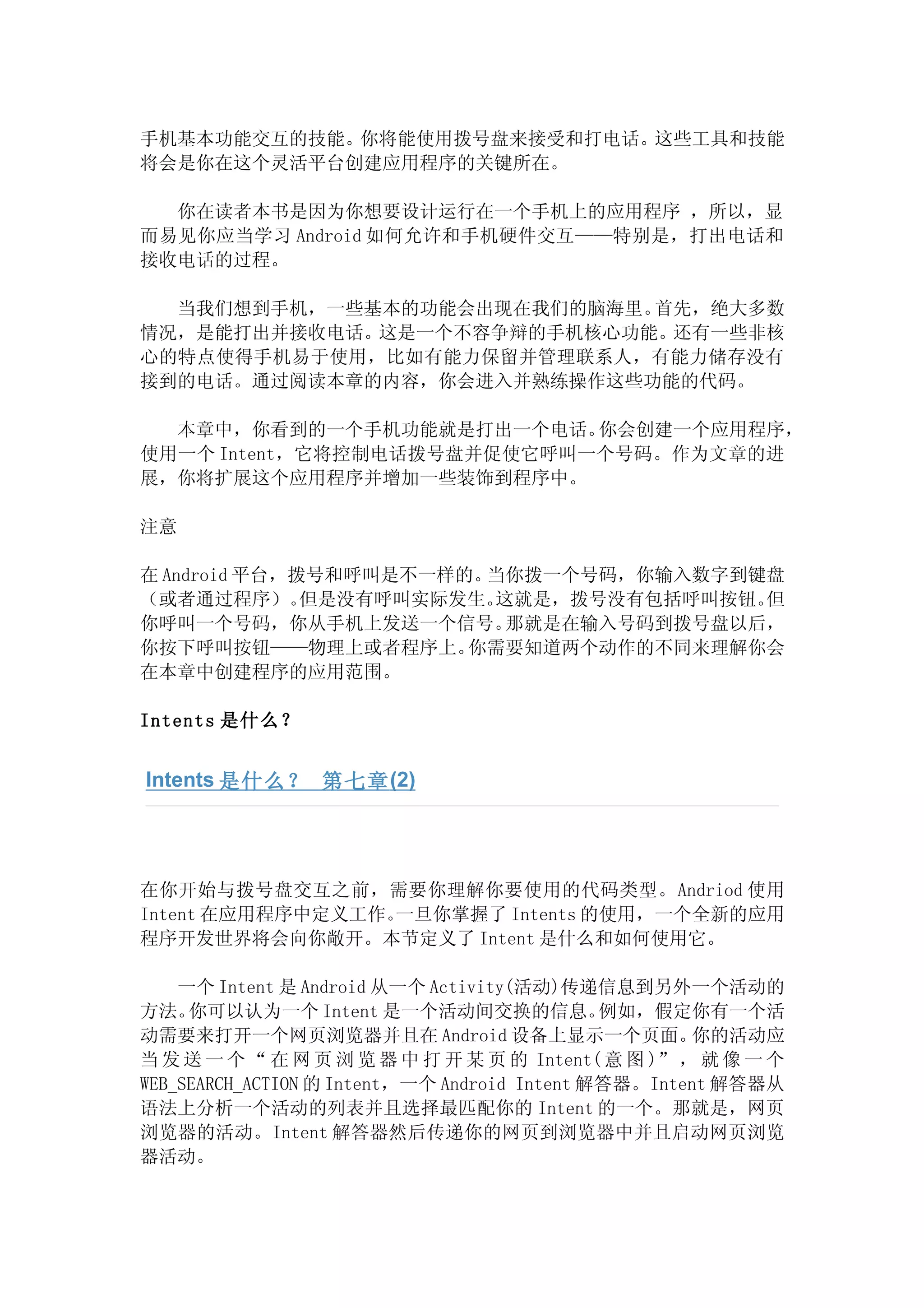 手机基本功能交互的技能。你将能使用拨号盘来接受和打电话。这些工具和技能
将会是你在这个灵活平台创建应用程序的关键所在。

  你在读者本书是因为你想要设计运行在一个手机上的应用程序 ，所以，显
而易见你应当学习 Android 如何允许和手机硬件交互——特别是，打出电话和
接收电话的过程。

  当我们想到手机，一些基本的功能会出现在我们的脑海里。首先，绝大多数
情况，是能打出并接收电话。这是一个不容争辩的手机核心功能。还有一些非核
心的特点使得手机易于使用，比如有能力保留并管理联系人，有能力储存没有
接到的电话。通过阅读本章的内容，你会进入并熟练操作这些功能的代码。

  本章中，你看到的一个手机功能就是打出一个电话。   你会创建一个应用程序，
使用一个 Intent，它将控制电话拨号盘并促使它呼叫一个号码。作为文章的进
展，你将扩展这个应用程序并增加一些装饰到程序中。

注意

在 Android 平台，拨号和呼叫是不一样的。当你拨一个号码，你输入数字到键盘
（或者通过程序）。     但是没有呼叫实际发生。这就是，拨号没有包括呼叫按钮。但
你呼叫一个号码，你从手机上发送一个信号。      那就是在输入号码到拨号盘以后，
你按下呼叫按钮——物理上或者程序上。     你需要知道两个动作的不同来理解你会
在本章中创建程序的应用范围。

Intents 是什么？


Intents 是什么？ 第七章 (2)




在你开始与拨号盘交互之前，需要你理解你要使用的代码类型。Andriod 使用
Intent 在应用程序中定义工作。一旦你掌握了 Intents 的使用，一个全新的应用
程序开发世界将会向你敞开。本节定义了 Intent 是什么和如何使用它。

    一个 Intent 是 Android 从一个 Activity(活动)传递信息到另外一个活动的
方法。  你可以认为一个 Intent 是一个活动间交换的信息。              例如，假定你有一个活
动需要来打开一个网页浏览器并且在 Android 设备上显示一个页面。                  你的活动应
当 发 送 一 个 “ 在 网 页 浏 览 器 中 打 开 某 页 的 Intent( 意 图 )” ， 就 像 一 个
WEB_SEARCH_ACTION 的 Intent，一个 Android Intent 解答器。Intent 解答器从
语法上分析一个活动的列表并且选择最匹配你的 Intent 的一个。那就是，网页
浏览器的活动。Intent 解答器然后传递你的网页到浏览器中并且启动网页浏览
器活动。
 