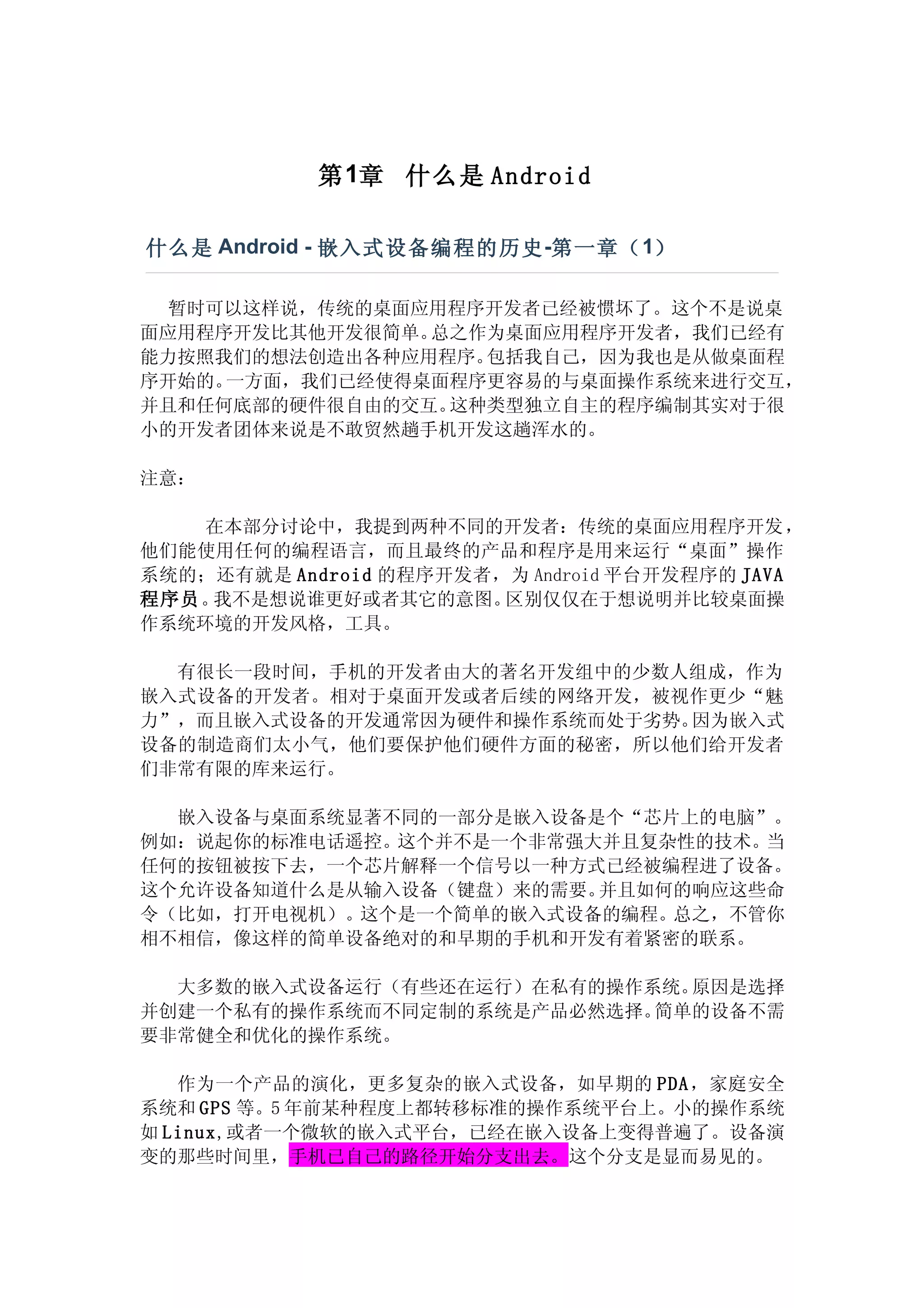 第 1章 什么是 Android

什么是 Android - 嵌入式设备编程的历史 -第一章（ 1）

  暂时可以这样说，传统的桌面应用程序开发者已经被惯坏了。这个不是说桌
面应用程序开发比其他开发很简单。总之作为桌面应用程序开发者，我们已经有
能力按照我们的想法创造出各种应用程序。包括我自己，因为我也是从做桌面程
序开始的。一方面，我们已经使得桌面程序更容易的与桌面操作系统来进行交互，
并且和任何底部的硬件很自由的交互。这种类型独立自主的程序编制其实对于很
小的开发者团体来说是不敢贸然趟手机开发这趟浑水的。

注意：

    在本部分讨论中，我提到两种不同的开发者：传统的桌面应用程序开发，
他们能使用任何的编程语言，而且最终的产品和程序是用来运行“桌面”操作
系统的；还有就是 Android 的程序开发者，为 Android 平台开发程序的 JAVA
程序员。我不是想说谁更好或者其它的意图。    区别仅仅在于想说明并比较桌面操
作系统环境的开发风格，工具。

  有很长一段时间，手机的开发者由大的著名开发组中的少数人组成，作为
嵌入式设备的开发者。相对于桌面开发或者后续的网络开发，被视作更少“魅
力”，而且嵌入式设备的开发通常因为硬件和操作系统而处于劣势。因为嵌入式
设备的制造商们太小气，他们要保护他们硬件方面的秘密，所以他们给开发者
们非常有限的库来运行。

  嵌入设备与桌面系统显著不同的一部分是嵌入设备是个“芯片上的电脑”。
例如：说起你的标准电话遥控。这个并不是一个非常强大并且复杂性的技术。当
任何的按钮被按下去，一个芯片解释一个信号以一种方式已经被编程进了设备。
这个允许设备知道什么是从输入设备（键盘）来的需要。并且如何的响应这些命
令（比如，打开电视机）。这个是一个简单的嵌入式设备的编程。总之，不管你
相不相信，像这样的简单设备绝对的和早期的手机和开发有着紧密的联系。

  大多数的嵌入式设备运行（有些还在运行）在私有的操作系统。原因是选择
并创建一个私有的操作系统而不同定制的系统是产品必然选择。简单的设备不需
要非常健全和优化的操作系统。

   作为一个产品的演化，更多复杂的嵌入式设备，如早期的 PDA ，家庭安全
系统和 GPS 等。5 年前某种程度上都转移标准的操作系统平台上。小的操作系统
如 Linux,或者一个微软的嵌入式平台，已经在嵌入设备上变得普遍了。设备演
变的那些时间里，手机已自己的路径开始分支出去。这个分支是显而易见的。
 