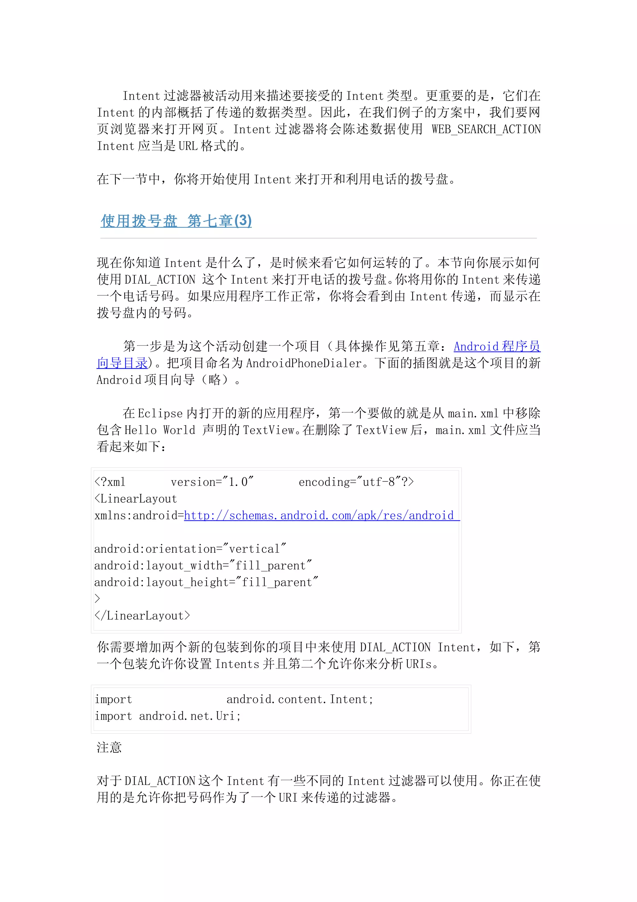 Intent 过滤器被活动用来描述要接受的 Intent 类型。更重要的是，它们在
Intent 的内部概括了传递的数据类型。因此，在我们例子的方案中，我们要网
页浏览器来打开网页。Intent 过滤器将会陈述数据使用 WEB_SEARCH_ACTION
Intent 应当是 URL 格式的。

在下一节中，你将开始使用 Intent 来打开和利用电话的拨号盘。


 使用拨号盘 第七章 (3)

现在你知道 Intent 是什么了，是时候来看它如何运转的了。本节向你展示如何
使用 DIAL_ACTION 这个 Intent 来打开电话的拨号盘。你将用你的 Intent 来传递
一个电话号码。如果应用程序工作正常，你将会看到由 Intent 传递，而显示在
拨号盘内的号码。

    第一步是为这个活动创建一个项目（具体操作见第五章：Android 程序员
向导目录)。把项目命名为 AndroidPhoneDialer。下面的插图就是这个项目的新
Android 项目向导（略）。

  在 Eclipse 内打开的新的应用程序，第一个要做的就是从 main.xml 中移除
包含 Hello World 声明的 TextView。在删除了 TextView 后，main.xml 文件应当
看起来如下：

<?xml       version="1.0"       encoding="utf-8"?>
<LinearLayout
xmlns:android=http://schemas.android.com/apk/res/android

android:orientation="vertical"
android:layout_width="fill_parent"
android:layout_height="fill_parent"
>
</LinearLayout>

你需要增加两个新的包装到你的项目中来使用 DIAL_ACTION Intent，如下，第
一个包装允许你设置 Intents 并且第二个允许你来分析 URIs。

import               android.content.Intent;
import android.net.Uri;

注意

对于 DIAL_ACTION 这个 Intent 有一些不同的 Intent 过滤器可以使用。你正在使
用的是允许你把号码作为了一个 URI 来传递的过滤器。
 