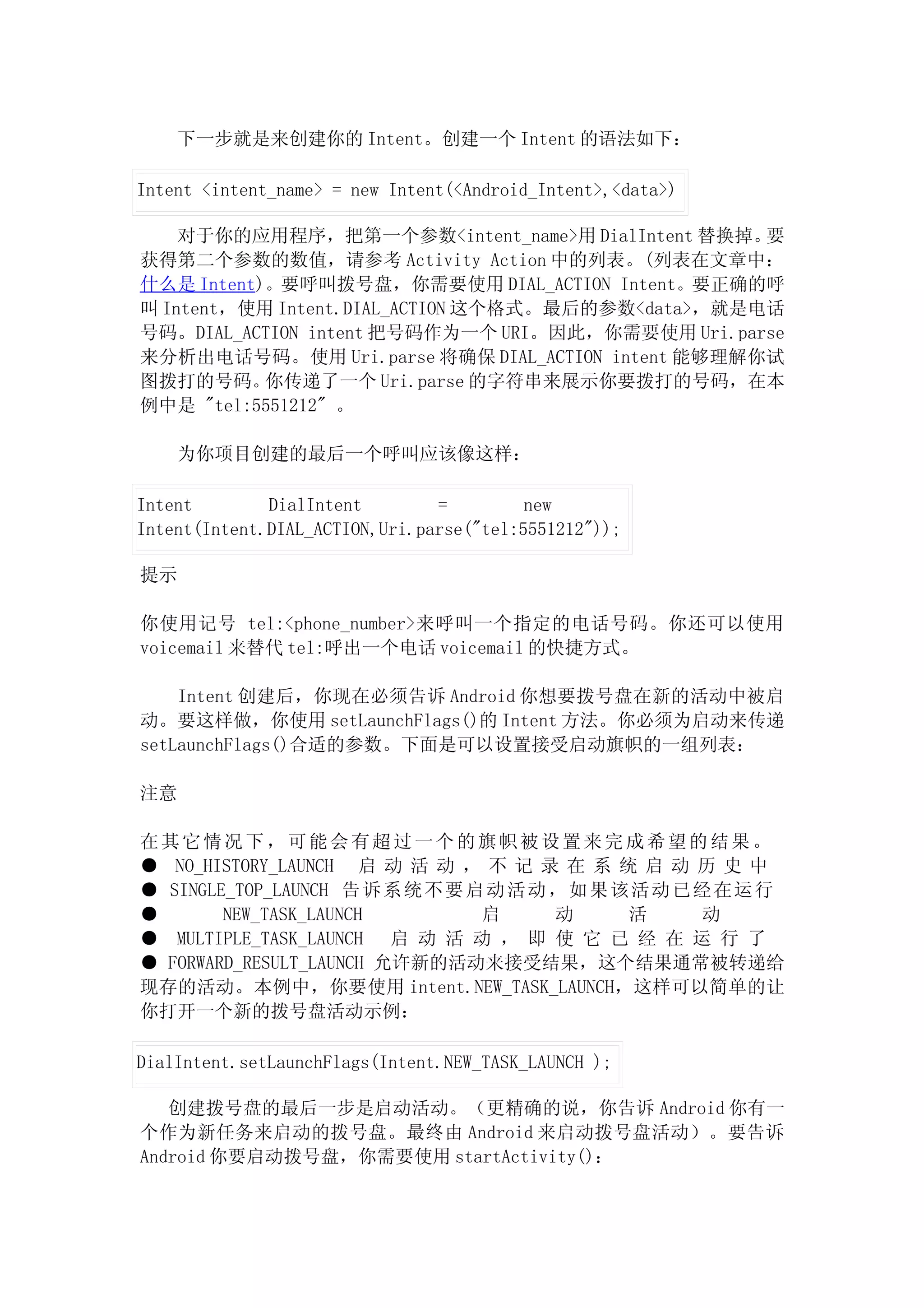 下一步就是来创建你的 Intent。创建一个 Intent 的语法如下：

Intent <intent_name> = new Intent(<Android_Intent>,<data>)

    对于你的应用程序，把第一个参数<intent_name>用 DialIntent 替换掉。  要
获得第二个参数的数值，请参考 Activity Action 中的列表。(列表在文章中：
什么是 Intent)。要呼叫拨号盘，你需要使用 DIAL_ACTION Intent。要正确的呼
叫 Intent，使用 Intent.DIAL_ACTION 这个格式。最后的参数<data>，就是电话
号码。DIAL_ACTION intent 把号码作为一个 URI。因此，你需要使用 Uri.parse
来分析出电话号码。使用 Uri.parse 将确保 DIAL_ACTION intent 能够理解你试
图拨打的号码。    你传递了一个 Uri.parse 的字符串来展示你要拨打的号码，在本
例中是 "tel:5551212" 。

    为你项目创建的最后一个呼叫应该像这样：

Intent        DialIntent        =         new
Intent(Intent.DIAL_ACTION,Uri.parse("tel:5551212"));

提示

你使用记号 tel:<phone_number>来呼叫一个指定的电话号码。你还可以使用
voicemail 来替代 tel:呼出一个电话 voicemail 的快捷方式。

    Intent 创建后，你现在必须告诉 Android 你想要拨号盘在新的活动中被启
动。要这样做，你使用 setLaunchFlags()的 Intent 方法。你必须为启动来传递
setLaunchFlags()合适的参数。下面是可以设置接受启动旗帜的一组列表：

注意

在其它情况下，可能会有超过一个的旗帜被设置来完成希望的结果。
● NO_HISTORY_LAUNCH 启 动 活 动 ， 不 记 录 在 系 统 启 动 历 史 中
● SINGLE_TOP_LAUNCH 告 诉 系 统 不 要 启 动 活 动 ， 如 果 该 活 动 已 经 在 运 行
●       NEW_TASK_LAUNCH          启      动      活      动
● MULTIPLE_TASK_LAUNCH 启 动 活 动 ， 即 使 它 已 经 在 运 行 了
● FORWARD_RESULT_LAUNCH 允许新的活动来接受结果，这个结果通常被转递给
现存的活动。本例中，你要使用 intent.NEW_TASK_LAUNCH，这样可以简单的让
你打开一个新的拨号盘活动示例：

DialIntent.setLaunchFlags(Intent.NEW_TASK_LAUNCH );

   创建拨号盘的最后一步是启动活动。（更精确的说，你告诉 Android 你有一
个作为新任务来启动的拨号盘。最终由 Android 来启动拨号盘活动）。要告诉
Android 你要启动拨号盘，你需要使用 startActivity()：
 