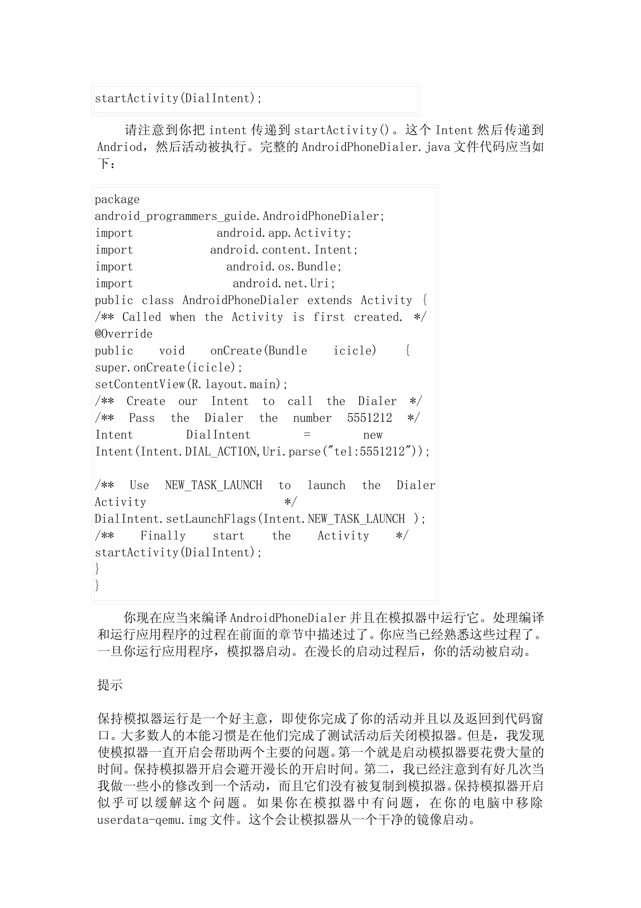 startActivity(DialIntent);

    请注意到你把 intent 传递到 startActivity()。这个 Intent 然后传递到
Andriod，然后活动被执行。完整的 AndroidPhoneDialer.java 文件代码应当如
下：

package
android_programmers_guide.AndroidPhoneDialer;
import              android.app.Activity;
import             android.content.Intent;
import                android.os.Bundle;
import                 android.net.Uri;
public class AndroidPhoneDialer extends Activity {
/** Called when the Activity is first created. */
@Override
public    void     onCreate(Bundle    icicle)   {
super.onCreate(icicle);
setContentView(R.layout.main);
/** Create our Intent to call the Dialer */
/** Pass the Dialer the number 5551212 */
Intent         DialIntent         =        new
Intent(Intent.DIAL_ACTION,Uri.parse("tel:5551212"));

/** Use NEW_TASK_LAUNCH to launch the Dialer
Activity                     */
DialIntent.setLaunchFlags(Intent.NEW_TASK_LAUNCH );
/**    Finally    start    the     Activity    */
startActivity(DialIntent);
}
}

  你现在应当来编译 AndroidPhoneDialer 并且在模拟器中运行它。处理编译
和运行应用程序的过程在前面的章节中描述过了。你应当已经熟悉这些过程了。
一旦你运行应用程序，模拟器启动。在漫长的启动过程后，你的活动被启动。

提示

保持模拟器运行是一个好主意，即使你完成了你的活动并且以及返回到代码窗
口。大多数人的本能习惯是在他们完成了测试活动后关闭模拟器。         但是，我发现
使模拟器一直开启会帮助两个主要的问题。         第一个就是启动模拟器要花费大量的
时间。保持模拟器开启会避开漫长的开启时间。第二，我已经注意到有好几次当
我做一些小的修改到一个活动，而且它们没有被复制到模拟器。         保持模拟器开启
似乎可以缓解这个问题。如果你在模拟器中有问题，在你的电脑中移除
userdata-qemu.img 文件。这个会让模拟器从一个干净的镜像启动。
 