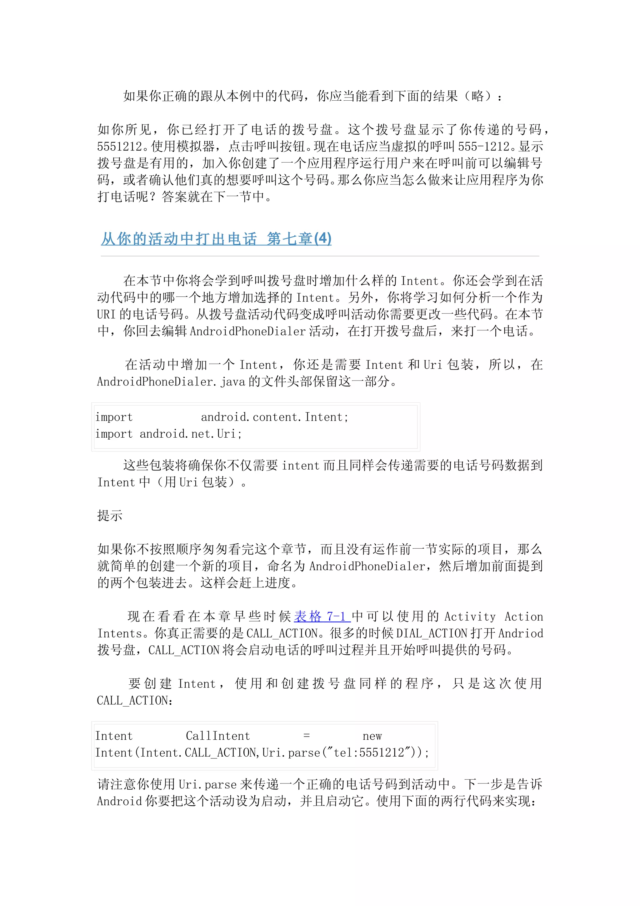如果你正确的跟从本例中的代码，你应当能看到下面的结果（略）：

如你所见，你已经打开了电话的拨号盘。这个拨号盘显示了你传递的号码 ，
5551212。使用模拟器，点击呼叫按钮。现在电话应当虚拟的呼叫 555-1212。显示
拨号盘是有用的，加入你创建了一个应用程序运行用户来在呼叫前可以编辑号
码，或者确认他们真的想要呼叫这个号码。    那么你应当怎么做来让应用程序为你
打电话呢？答案就在下一节中。


 从你的活动中打出电话 第七章 (4)

    在本节中你将会学到呼叫拨号盘时增加什么样的 Intent。你还会学到在活
动代码中的哪一个地方增加选择的 Intent。另外，你将学习如何分析一个作为
URI 的电话号码。从拨号盘活动代码变成呼叫活动你需要更改一些代码。在本节
中，你回去编辑 AndroidPhoneDialer 活动，在打开拨号盘后，来打一个电话。

    在活动中增加一个 Intent，你还是需要 Intent 和 Uri 包装，所以，在
AndroidPhoneDialer.java 的文件头部保留这一部分。

import           android.content.Intent;
import android.net.Uri;

    这些包装将确保你不仅需要 intent 而且同样会传递需要的电话号码数据到
Intent 中（用 Uri 包装）。

提示

如果你不按照顺序匆匆看完这个章节，而且没有运作前一节实际的项目，那么
就简单的创建一个新的项目，命名为 AndroidPhoneDialer，然后增加前面提到
的两个包装进去。这样会赶上进度。

     现 在 看 看 在 本 章 早 些 时 候 表 格 7-1 中 可 以 使 用 的 Activity Action
Intents。你真正需要的是 CALL_ACTION。很多的时候 DIAL_ACTION 打开 Andriod
拨号盘，CALL_ACTION 将会启动电话的呼叫过程并且开始呼叫提供的号码。

     要 创 建 Intent ， 使 用 和 创 建 拨 号 盘 同 样 的 程 序 ， 只 是 这 次 使 用
CALL_ACTION：

Intent        CallIntent        =         new
Intent(Intent.CALL_ACTION,Uri.parse("tel:5551212"));

请注意你使用 Uri.parse 来传递一个正确的电话号码到活动中。下一步是告诉
Android 你要把这个活动设为启动，并且启动它。使用下面的两行代码来实现：
 