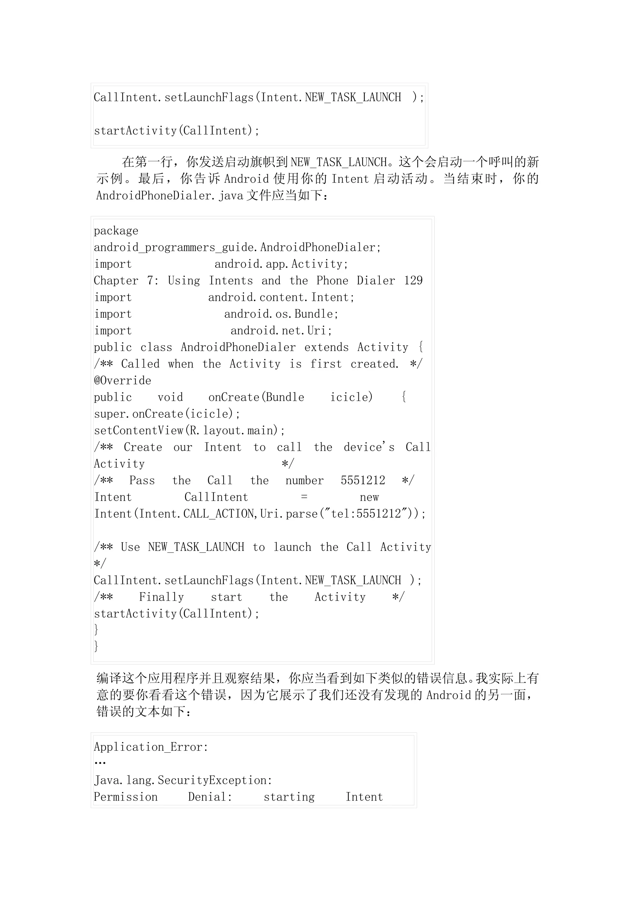 CallIntent.setLaunchFlags(Intent.NEW_TASK_LAUNCH );

startActivity(CallIntent);

    在第一行，你发送启动旗帜到 NEW_TASK_LAUNCH。这个会启动一个呼叫的新
示例。最后，你告诉 Android 使用你的 Intent 启动活动。当结束时，你的
AndroidPhoneDialer.java 文件应当如下：

package
android_programmers_guide.AndroidPhoneDialer;
import              android.app.Activity;
Chapter 7: Using Intents and the Phone Dialer 129
import             android.content.Intent;
import                android.os.Bundle;
import                 android.net.Uri;
public class AndroidPhoneDialer extends Activity {
/** Called when the Activity is first created. */
@Override
public    void     onCreate(Bundle    icicle)   {
super.onCreate(icicle);
setContentView(R.layout.main);
/** Create our Intent to call the device's Call
Activity                       */
/** Pass the Call the number 5551212 */
Intent         CallIntent         =        new
Intent(Intent.CALL_ACTION,Uri.parse("tel:5551212"));

/** Use NEW_TASK_LAUNCH to launch the Call Activity
*/
CallIntent.setLaunchFlags(Intent.NEW_TASK_LAUNCH );
/**    Finally    start    the     Activity    */
startActivity(CallIntent);
}
}

编译这个应用程序并且观察结果，你应当看到如下类似的错误信息。    我实际上有
意的要你看看这个错误，因为它展示了我们还没有发现的 Android 的另一面，
错误的文本如下：

Application_Error:
…
Java.lang.SecurityException:
Permission     Denial:     starting   Intent
 