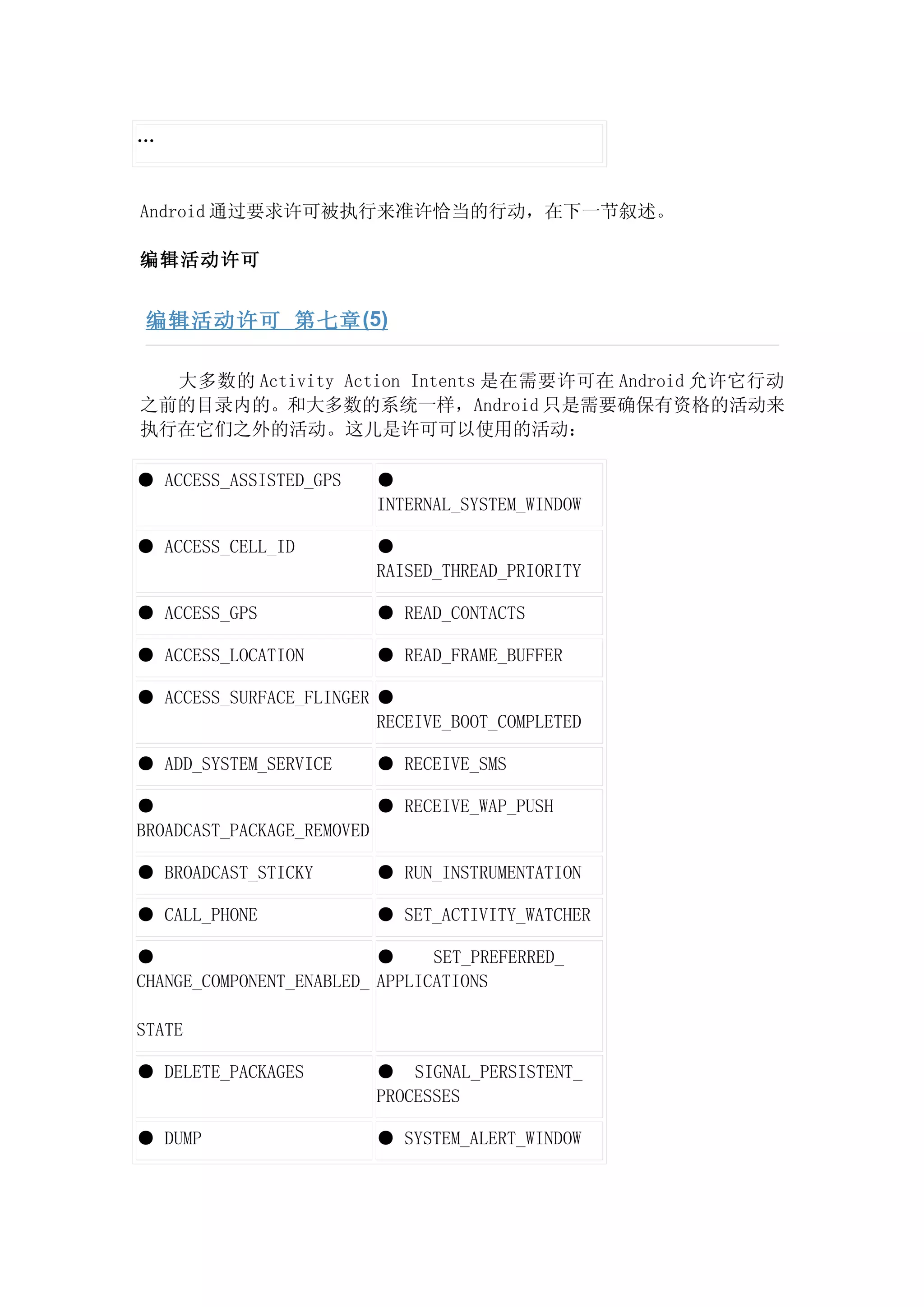 …


Android 通过要求许可被执行来准许恰当的行动，在下一节叙述。

编辑活动许可


 编辑活动许可 第七章 (5)

  大多数的 Activity Action Intents 是在需要许可在 Android 允许它行动
之前的目录内的。和大多数的系统一样，Android 只是需要确保有资格的活动来
执行在它们之外的活动。这儿是许可可以使用的活动：

● ACCESS_ASSISTED_GPS    ●
                         INTERNAL_SYSTEM_WINDOW

● ACCESS_CELL_ID         ●
                         RAISED_THREAD_PRIORITY

● ACCESS_GPS             ● READ_CONTACTS

● ACCESS_LOCATION        ● READ_FRAME_BUFFER

● ACCESS_SURFACE_FLINGER ●
                         RECEIVE_BOOT_COMPLETED

● ADD_SYSTEM_SERVICE     ● RECEIVE_SMS

●                         ● RECEIVE_WAP_PUSH
BROADCAST_PACKAGE_REMOVED

● BROADCAST_STICKY       ● RUN_INSTRUMENTATION

● CALL_PHONE             ● SET_ACTIVITY_WATCHER

●                         ●     SET_PREFERRED_
CHANGE_COMPONENT_ENABLED_ APPLICATIONS

STATE

● DELETE_PACKAGES        ● SIGNAL_PERSISTENT_
                         PROCESSES

● DUMP                   ● SYSTEM_ALERT_WINDOW
 