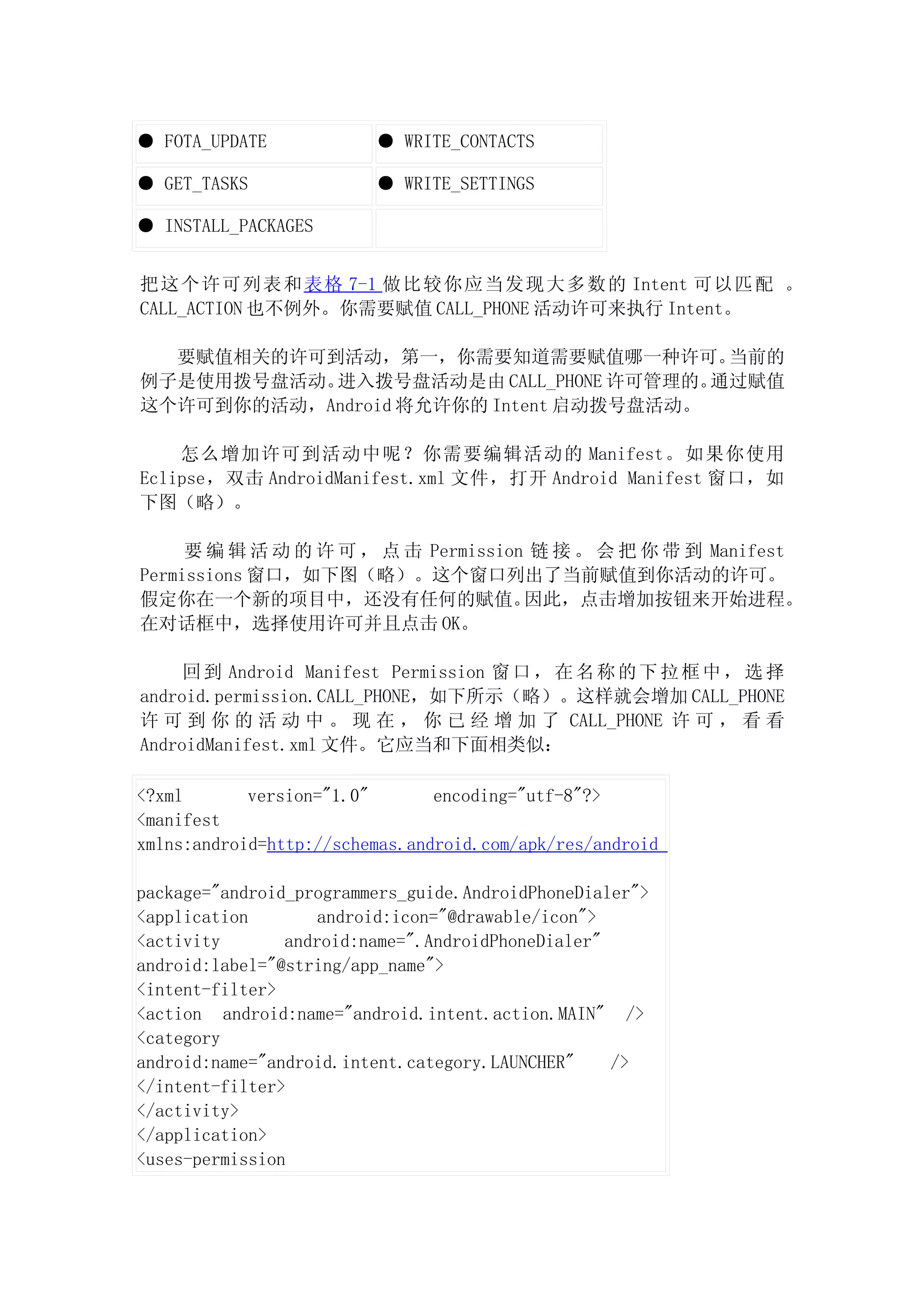 ● FOTA_UPDATE            ● WRITE_CONTACTS

● GET_TASKS              ● WRITE_SETTINGS

● INSTALL_PACKAGES


把 这 个许可列表和 表 格 7-1 做比较你应 当发现大多数的 Intent 可以匹 配 。
CALL_ACTION 也不例外。你需要赋值 CALL_PHONE 活动许可来执行 Intent。

  要赋值相关的许可到活动，第一，你需要知道需要赋值哪一种许可。         当前的
例子是使用拨号盘活动。进入拨号盘活动是由 CALL_PHONE 许可管理的。  通过赋值
这个许可到你的活动，Android 将允许你的 Intent 启动拨号盘活动。

    怎么增加许可到活动中呢？你需要编辑活动的 Manifest。如果你使用
Eclipse，双击 AndroidManifest.xml 文件，打开 Android Manifest 窗口，如
下图（略）。

     要 编 辑 活 动 的 许 可 ， 点 击 Permission 链 接 。 会 把 你 带 到 Manifest
Permissions 窗口，如下图（略）。这个窗口列出了当前赋值到你活动的许可。
假定你在一个新的项目中，还没有任何的赋值。                因此，点击增加按钮来开始进程。
在对话框中，选择使用许可并且点击 OK。

     回 到 Android Manifest Permission 窗 口 ， 在 名 称 的 下 拉 框 中 ， 选 择
android.permission.CALL_PHONE，如下所示（略）。这样就会增加 CALL_PHONE
许 可 到 你 的 活 动 中 。 现 在 ， 你 已 经 增 加 了 CALL_PHONE 许 可 ， 看 看
AndroidManifest.xml 文件。它应当和下面相类似：

<?xml       version="1.0"       encoding="utf-8"?>
<manifest
xmlns:android=http://schemas.android.com/apk/res/android

package="android_programmers_guide.AndroidPhoneDialer">
<application        android:icon="@drawable/icon">
<activity       android:name=".AndroidPhoneDialer"
android:label="@string/app_name">
<intent-filter>
<action android:name="android.intent.action.MAIN" />
<category
android:name="android.intent.category.LAUNCHER"    />
</intent-filter>
</activity>
</application>
<uses-permission
 