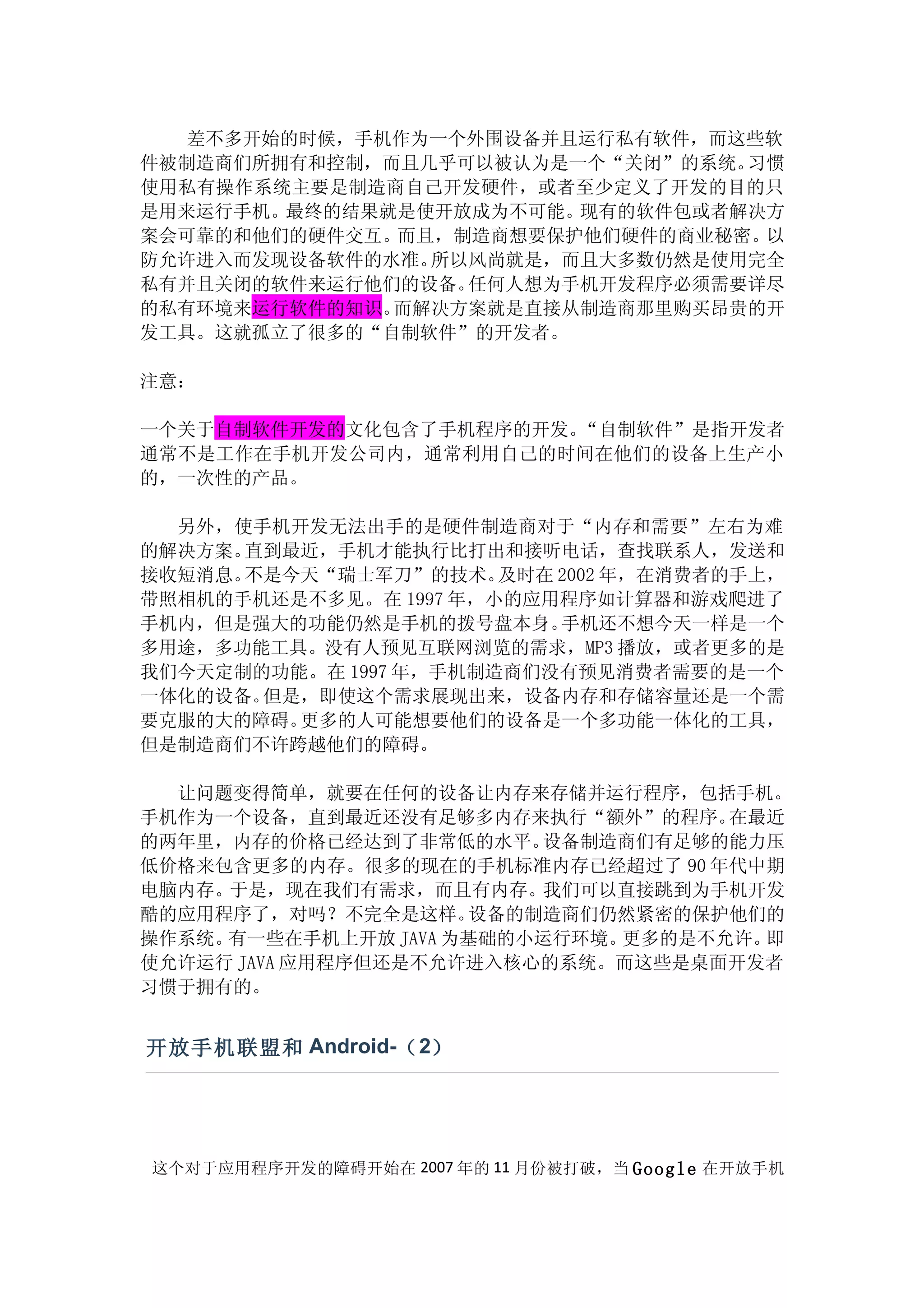 差不多开始的时候，手机作为一个外围设备并且运行私有软件，而这些软
件被制造商们所拥有和控制，而且几乎可以被认为是一个“关闭”的系统。习惯
使用私有操作系统主要是制造商自己开发硬件，或者至少定义了开发的目的只
是用来运行手机。最终的结果就是使开放成为不可能。现有的软件包或者解决方
案会可靠的和他们的硬件交互。而且，制造商想要保护他们硬件的商业秘密。以
防允许进入而发现设备软件的水准。所以风尚就是，而且大多数仍然是使用完全
私有并且关闭的软件来运行他们的设备。任何人想为手机开发程序必须需要详尽
的私有环境来运行软件的知识。而解决方案就是直接从制造商那里购买昂贵的开
发工具。这就孤立了很多的“自制软件”的开发者。

注意：

一个关于自制软件开发的文化包含了手机程序的开发。“自制软件”是指开发者
通常不是工作在手机开发公司内，通常利用自己的时间在他们的设备上生产小
的，一次性的产品。

  另外，使手机开发无法出手的是硬件制造商对于“内存和需要”左右为难
的解决方案。直到最近，手机才能执行比打出和接听电话，查找联系人，发送和
接收短消息。不是今天“瑞士军刀”的技术。   及时在 2002 年，在消费者的手上，
带照相机的手机还是不多见。在 1997 年，小的应用程序如计算器和游戏爬进了
手机内，但是强大的功能仍然是手机的拨号盘本身。    手机还不想今天一样是一个
多用途，多功能工具。没有人预见互联网浏览的需求，MP3 播放，或者更多的是
我们今天定制的功能。在 1997 年，手机制造商们没有预见消费者需要的是一个
一体化的设备。但是，即使这个需求展现出来，设备内存和存储容量还是一个需
要克服的大的障碍。更多的人可能想要他们的设备是一个多功能一体化的工具，
但是制造商们不许跨越他们的障碍。

  让问题变得简单，就要在任何的设备让内存来存储并运行程序，包括手机。
手机作为一个设备，直到最近还没有足够多内存来执行“额外”的程序。    在最近
的两年里，内存的价格已经达到了非常低的水平。   设备制造商们有足够的能力压
低价格来包含更多的内存。很多的现在的手机标准内存已经超过了 90 年代中期
电脑内存。于是，现在我们有需求，而且有内存。   我们可以直接跳到为手机开发
酷的应用程序了，对吗？不完全是这样。   设备的制造商们仍然紧密的保护他们的
操作系统。有一些在手机上开放 JAVA 为基础的小运行环境。更多的是不允许。即
使允许运行 JAVA 应用程序但还是不允许进入核心的系统。而这些是桌面开发者
习惯于拥有的。


开放手机联盟和 Android-（ 2）




这个对于应用程序开发的障碍开始在 2007 年的 11 月份被打破，当 Google 在开放手机
 