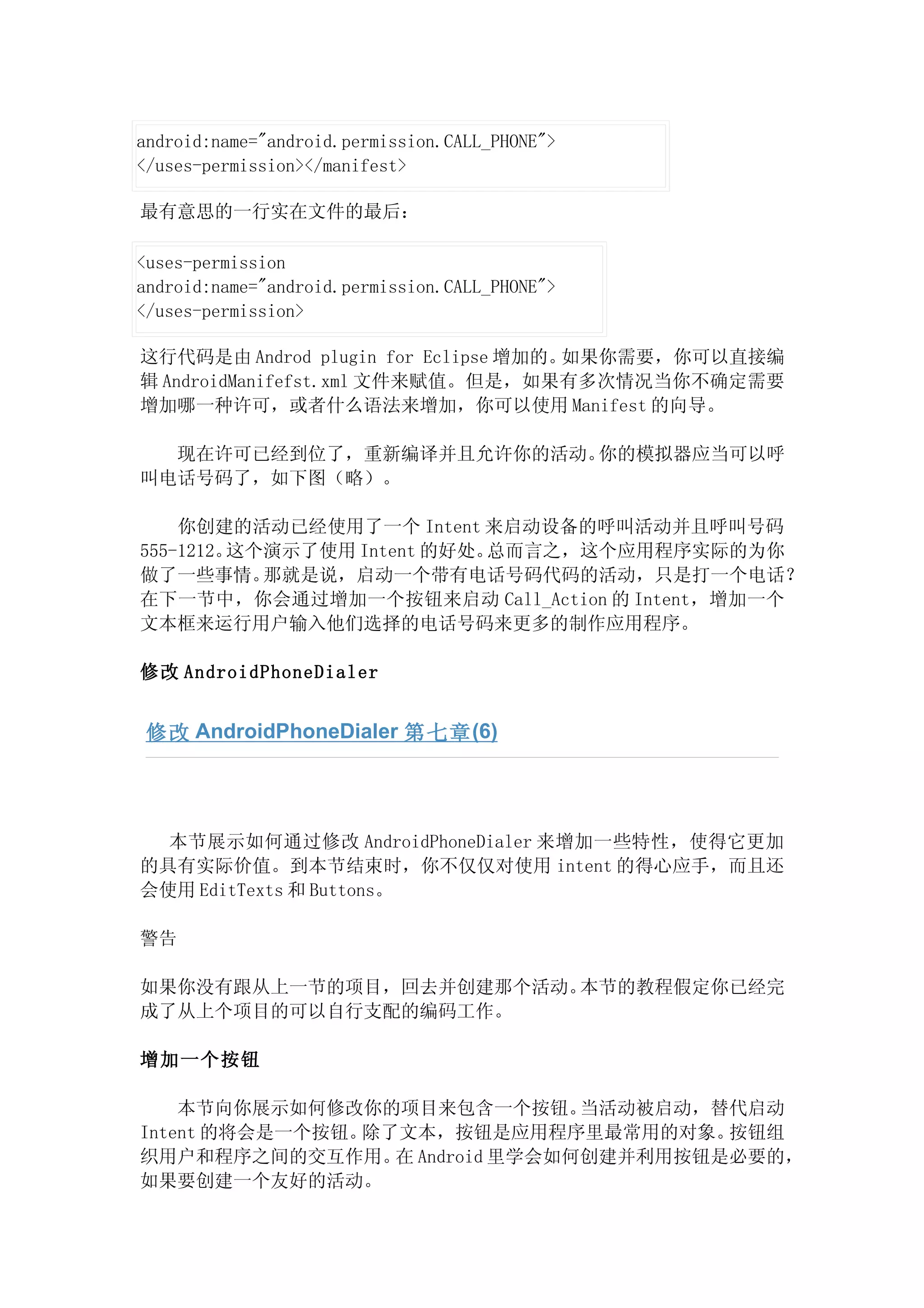 android:name="android.permission.CALL_PHONE">
</uses-permission></manifest>

最有意思的一行实在文件的最后：

<uses-permission
android:name="android.permission.CALL_PHONE">
</uses-permission>

这行代码是由 Androd plugin for Eclipse 增加的。如果你需要，你可以直接编
辑 AndroidManifefst.xml 文件来赋值。但是，如果有多次情况当你不确定需要
增加哪一种许可，或者什么语法来增加，你可以使用 Manifest 的向导。

  现在许可已经到位了，重新编译并且允许你的活动。你的模拟器应当可以呼
叫电话号码了，如下图（略）。

    你创建的活动已经使用了一个 Intent 来启动设备的呼叫活动并且呼叫号码
555-1212。这个演示了使用 Intent 的好处。总而言之，这个应用程序实际的为你
做了一些事情。    那就是说，启动一个带有电话号码代码的活动，只是打一个电话？
在下一节中，你会通过增加一个按钮来启动 Call_Action 的 Intent，增加一个
文本框来运行用户输入他们选择的电话号码来更多的制作应用程序。

修改 AndroidPhoneDialer


 修改 AndroidPhoneDialer 第七章 (6)




  本节展示如何通过修改 AndroidPhoneDialer 来增加一些特性，使得它更加
的具有实际价值。到本节结束时，你不仅仅对使用 intent 的得心应手，而且还
会使用 EditTexts 和 Buttons。

警告

如果你没有跟从上一节的项目，回去并创建那个活动。本节的教程假定你已经完
成了从上个项目的可以自行支配的编码工作。

增加一个按钮

    本节向你展示如何修改你的项目来包含一个按钮。  当活动被启动，替代启动
Intent 的将会是一个按钮。除了文本，按钮是应用程序里最常用的对象。按钮组
织用户和程序之间的交互作用。 Android 里学会如何创建并利用按钮是必要的，
                  在
如果要创建一个友好的活动。
 