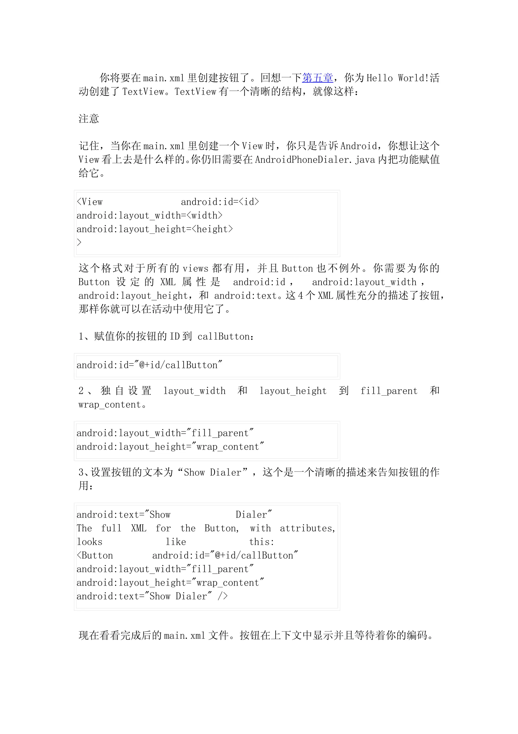 你将要在 main.xml 里创建按钮了。回想一下第五章，你为 Hello World!活
动创建了 TextView。TextView 有一个清晰的结构，就像这样：

注意

记住，当你在 main.xml 里创建一个 View 时，你只是告诉 Android，你想让这个
View 看上去是什么样的。  你仍旧需要在 AndroidPhoneDialer.java 内把功能赋值
给它。

<View               android:id=<id>
android:layout_width=<width>
android:layout_height=<height>
>

这个格式对于所有的 views 都有用，并且 Button 也不例外。你需要为你的
Button 设 定 的 XML 属 性 是 android:id ， android:layout_width ，
android:layout_height，和 android:text。这 4 个 XML 属性充分的描述了按钮，
那样你就可以在活动中使用它了。

1、赋值你的按钮的 ID 到 callButton：

android:id="@+id/callButton"

2、独自设置          layout_width   和   layout_height   到   fill_parent   和
wrap_content。

android:layout_width="fill_parent"
android:layout_height="wrap_content"

3、设置按钮的文本为“Show Dialer”，这个是一个清晰的描述来告知按钮的作
用：

android:text="Show             Dialer"
The full XML for the Button, with attributes,
looks             like            this:
<Button        android:id="@+id/callButton"
android:layout_width="fill_parent"
android:layout_height="wrap_content"
android:text="Show Dialer" />


现在看看完成后的 main.xml 文件。按钮在上下文中显示并且等待着你的编码。
 