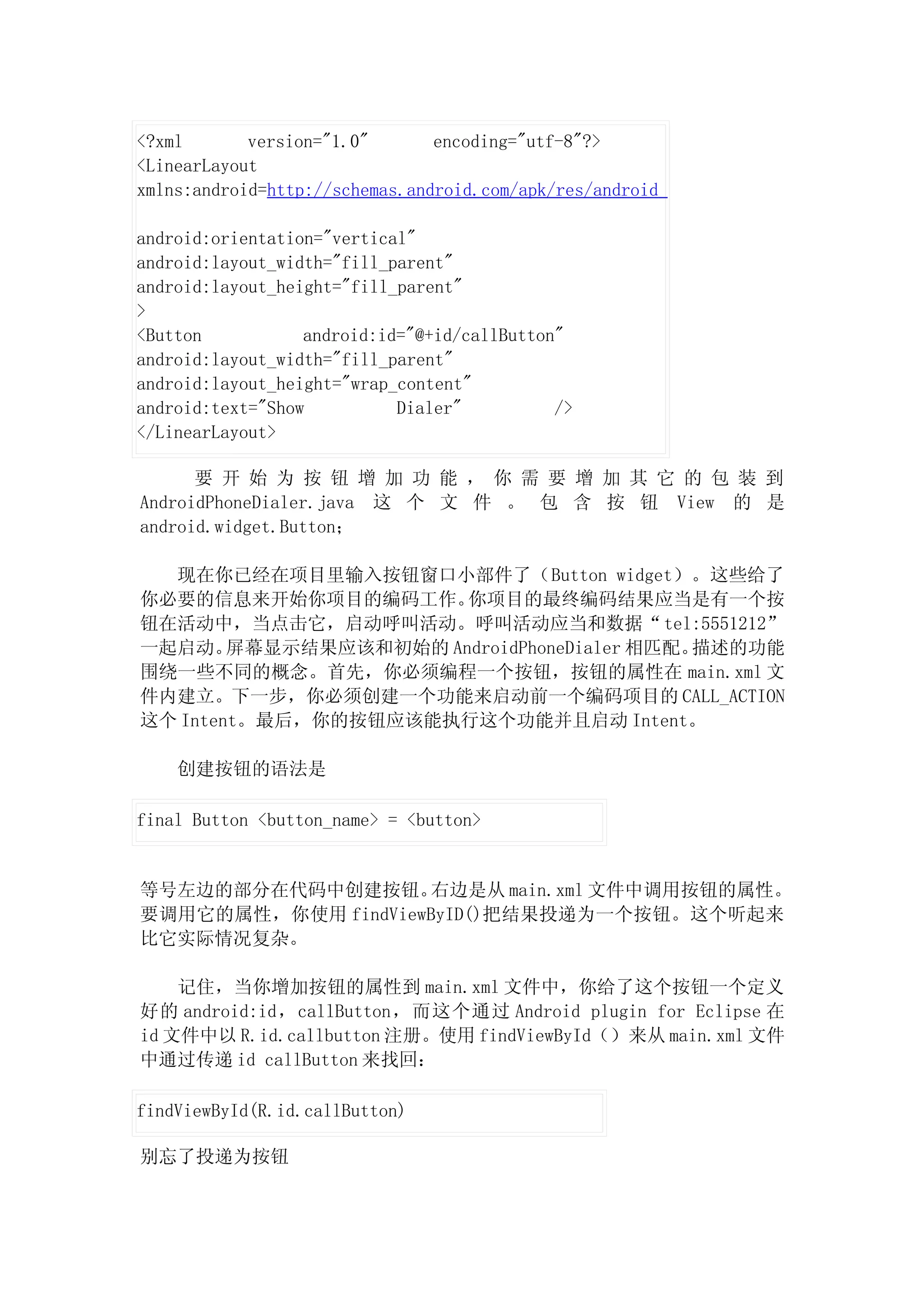 <?xml       version="1.0"       encoding="utf-8"?>
<LinearLayout
xmlns:android=http://schemas.android.com/apk/res/android

android:orientation="vertical"
android:layout_width="fill_parent"
android:layout_height="fill_parent"
>
<Button           android:id="@+id/callButton"
android:layout_width="fill_parent"
android:layout_height="wrap_content"
android:text="Show          Dialer"          />
</LinearLayout>

      要 开 始 为 按 钮 增 加 功 能 ， 你 需 要 增 加 其 它 的 包 装 到
AndroidPhoneDialer.java 这 个 文 件 。 包 含 按 钮 View 的 是
android.widget.Button；

  现在你已经在项目里输入按钮窗口小部件了（Button widget）。这些给了
你必要的信息来开始你项目的编码工作。     你项目的最终编码结果应当是有一个按
钮在活动中，当点击它，启动呼叫活动。呼叫活动应当和数据“ tel:5551212”
一起启动。   屏幕显示结果应该和初始的 AndroidPhoneDialer 相匹配。描述的功能
围绕一些不同的概念。首先，你必须编程一个按钮，按钮的属性在 main.xml 文
件内建立。下一步，你必须创建一个功能来启动前一个编码项目的 CALL_ACTION
这个 Intent。最后，你的按钮应该能执行这个功能并且启动 Intent。

    创建按钮的语法是

final Button <button_name> = <button>


等号左边的部分在代码中创建按钮。    右边是从 main.xml 文件中调用按钮的属性。
要调用它的属性，你使用 findViewByID()把结果投递为一个按钮。这个听起来
比它实际情况复杂。

    记住，当你增加按钮的属性到 main.xml 文件中，你给了这个按钮一个定义
好的 android:id，callButton，而这个通过 Android plugin for Eclipse 在
id 文件中以 R.id.callbutton 注册。使用 findViewById（）来从 main.xml 文件
中通过传递 id callButton 来找回：

findViewById(R.id.callButton)

别忘了投递为按钮
 