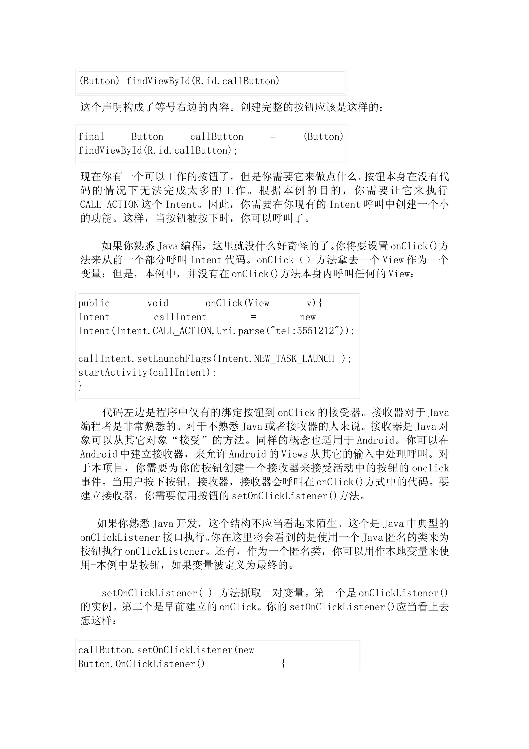 (Button) findViewById(R.id.callButton)

这个声明构成了等号右边的内容。创建完整的按钮应该是这样的：

final     Button     callButton     =       (Button)
findViewById(R.id.callButton);

现在你有一个可以工作的按钮了，但是你需要它来做点什么。              按钮本身在没有代
码的情况下无法完成太多的工作。根据本例的目的，你需要让它来执行
CALL_ACTION 这个 Intent。因此，你需要在你现有的 Intent 呼叫中创建一个小
的功能。这样，当按钮被按下时，你可以呼叫了。

  如果你熟悉 Java 编程，这里就没什么好奇怪的了。    你将要设置 onClick()方
法来从前一个部分呼叫 Intent 代码。onClick（）方法拿去一个 View 作为一个
变量；但是，本例中，并没有在 onClick()方法本身内呼叫任何的 View：

public       void       onClick(View       v){
Intent        callIntent         =        new
Intent(Intent.CALL_ACTION,Uri.parse("tel:5551212"));

callIntent.setLaunchFlags(Intent.NEW_TASK_LAUNCH );
startActivity(callIntent);
}

    代码左边是程序中仅有的绑定按钮到 onClick 的接受器。接收器对于 Java
编程者是非常熟悉的。对于不熟悉 Java 或者接收器的人来说。接收器是 Java 对
象可以从其它对象“接受”的方法。同样的概念也适用于 Android。你可以在
Android 中建立接收器，来允许 Android 的 Views 从其它的输入中处理呼叫。对
于本项目，你需要为你的按钮创建一个接收器来接受活动中的按钮的 onclick
事件。当用户按下按钮，接收器，接收器会呼叫在 onClick()方式中的代码。要
建立接收器，你需要使用按钮的 setOnClickListener()方法。

   如果你熟悉 Java 开发，这个结构不应当看起来陌生。这个是 Java 中典型的
onClickListener 接口执行。你在这里将会看到的是使用一个 Java 匿名的类来为
按钮执行 onClickListener。还有，作为一个匿名类，你可以用作本地变量来使
用-本例中是按钮，如果变量被定义为最终的。

  setOnClickListener( ) 方法抓取一对变量。第一个是 onClickListener()
的实例。第二个是早前建立的 onClick。你的 setOnClickListener()应当看上去
想这样：

callButton.setOnClickListener(new
Button.OnClickListener()                {
 