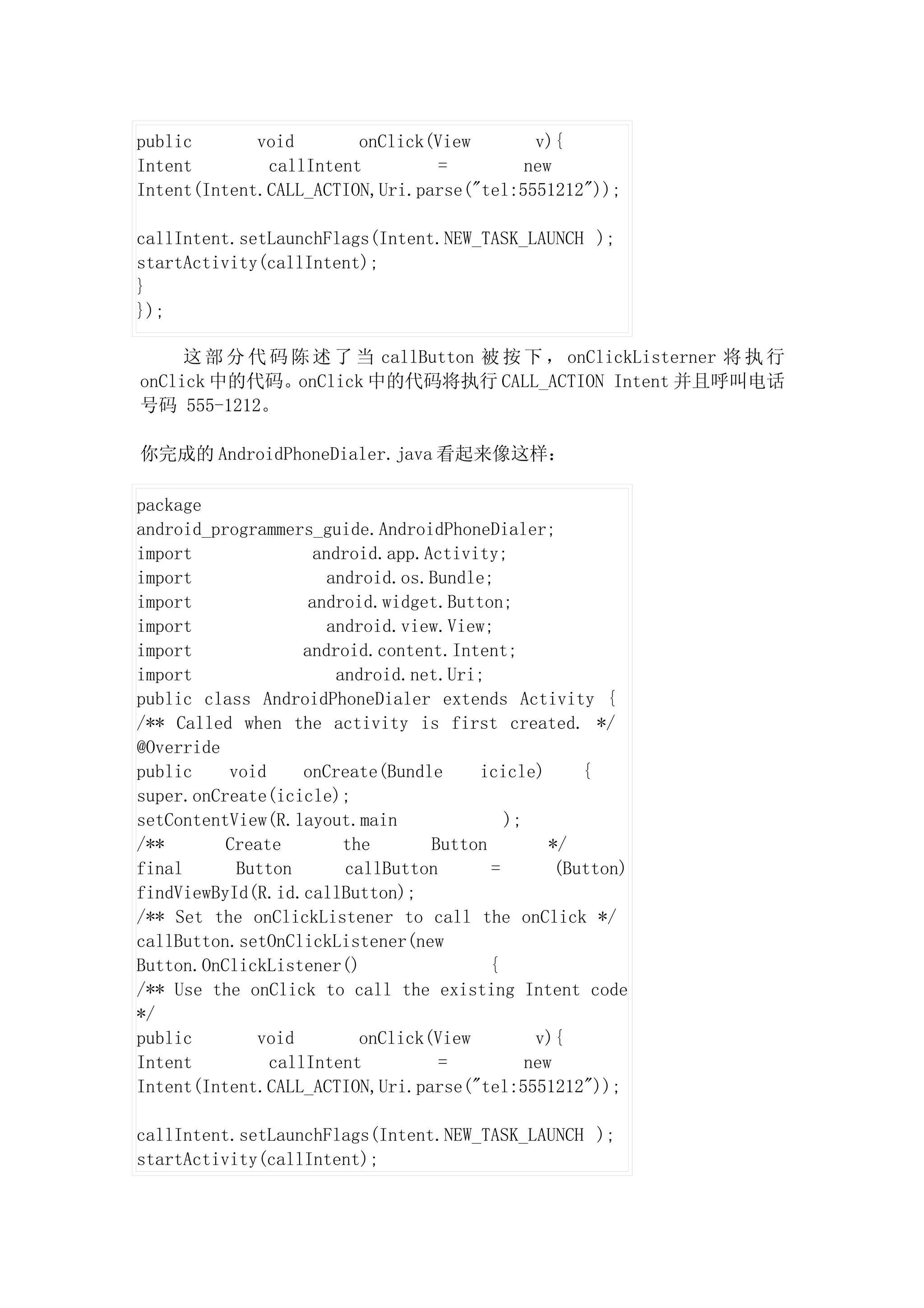 public       void       onClick(View       v){
Intent        callIntent         =        new
Intent(Intent.CALL_ACTION,Uri.parse("tel:5551212"));

callIntent.setLaunchFlags(Intent.NEW_TASK_LAUNCH );
startActivity(callIntent);
}
});

     这 部 分 代 码 陈 述 了 当 callButton 被 按 下 ， onClickListerner 将 执 行
onClick 中的代码。onClick 中的代码将执行 CALL_ACTION Intent 并且呼叫电话
号码 555-1212。

你完成的 AndroidPhoneDialer.java 看起来像这样：

package
android_programmers_guide.AndroidPhoneDialer;
import               android.app.Activity;
import                 android.os.Bundle;
import              android.widget.Button;
import                 android.view.View;
import             android.content.Intent;
import                  android.net.Uri;
public class AndroidPhoneDialer extends Activity {
/** Called when the activity is first created. */
@Override
public    void     onCreate(Bundle      icicle)       {
super.onCreate(icicle);
setContentView(R.layout.main                );
/**       Create         the       Button         */
final      Button        callButton       =        (Button)
findViewById(R.id.callButton);
/** Set the onClickListener to call the onClick */
callButton.setOnClickListener(new
Button.OnClickListener()                  {
/** Use the onClick to call the existing Intent code
*/
public       void          onClick(View         v){
Intent         callIntent           =          new
Intent(Intent.CALL_ACTION,Uri.parse("tel:5551212"));

callIntent.setLaunchFlags(Intent.NEW_TASK_LAUNCH );
startActivity(callIntent);
 