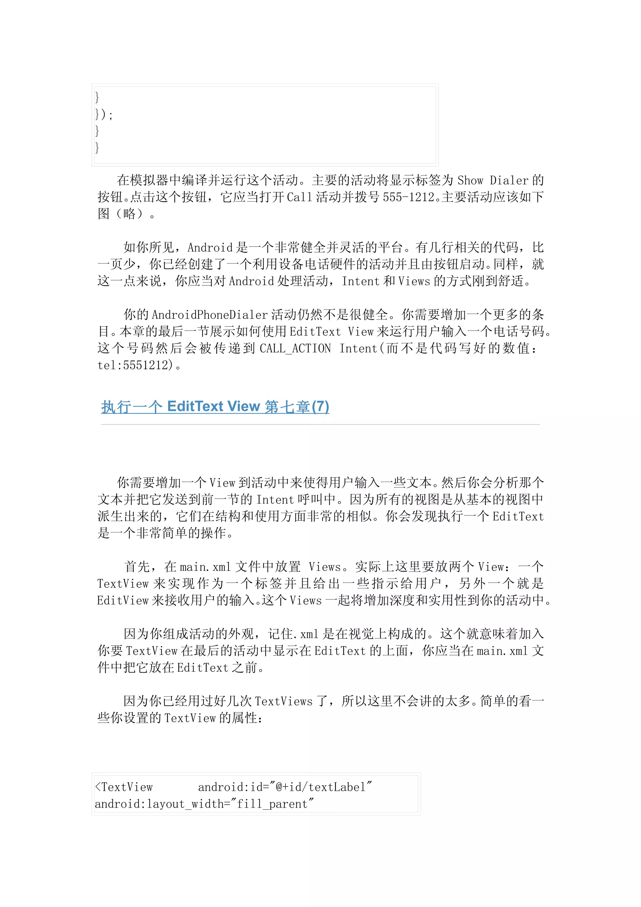 }
});
}
}

  在模拟器中编译并运行这个活动。主要的活动将显示标签为 Show Dialer 的
按钮。点击这个按钮，它应当打开 Call 活动并拨号 555-1212。主要活动应该如下
图（略）。

  如你所见，Android 是一个非常健全并灵活的平台。有几行相关的代码，比
一页少，你已经创建了一个利用设备电话硬件的活动并且由按钮启动。             同样，就
这一点来说，你应当对 Android 处理活动，Intent 和 Views 的方式刚到舒适。

    你的 AndroidPhoneDialer 活动仍然不是很健全。你需要增加一个更多的条
目。 本章的最后一节展示如何使用 EditText View 来运行用户输入一个电话号码。
这 个 号 码 然 后 会 被 传 递 到 CALL_ACTION Intent( 而 不 是 代 码 写 好 的 数 值 ：
tel:5551212)。


 执行一个 EditText View 第七章 (7)




  你需要增加一个 View 到活动中来使得用户输入一些文本。然后你会分析那个
文本并把它发送到前一节的 Intent 呼叫中。因为所有的视图是从基本的视图中
派生出来的，它们在结构和使用方面非常的相似。你会发现执行一个 EditText
是一个非常简单的操作。

    首先，在 main.xml 文件中放置 Views。实际上这里要放两个 View：一个
TextView 来 实 现 作 为 一 个 标 签 并 且 给 出 一 些 指 示 给 用 户 ， 另 外 一 个 就 是
EditView 来接收用户的输入。      这个 Views 一起将增加深度和实用性到你的活动中。

  因为你组成活动的外观，记住.xml 是在视觉上构成的。这个就意味着加入
你要 TextView 在最后的活动中显示在 EditText 的上面，你应当在 main.xml 文
件中把它放在 EditText 之前。

  因为你已经用过好几次 TextViews 了，所以这里不会讲的太多。简单的看一
些你设置的 TextView 的属性：




<TextView       android:id="@+id/textLabel"
android:layout_width="fill_parent"
 