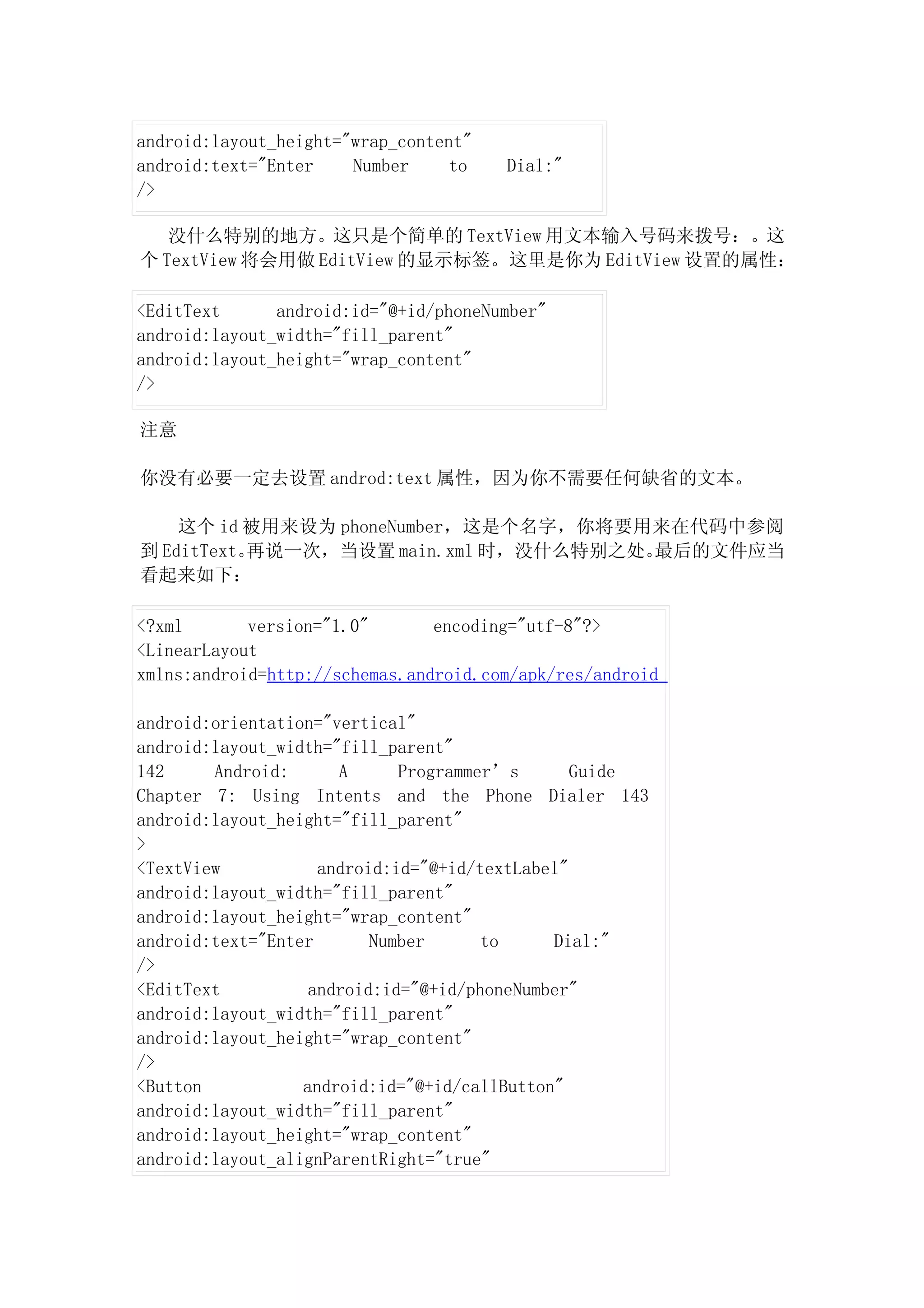 android:layout_height="wrap_content"
android:text="Enter    Number     to   Dial:"
/>

   没什么特别的地方。这只是个简单的 TextView 用文本输入号码来拨号：。这
个 TextView 将会用做 EditView 的显示标签。这里是你为 EditView 设置的属性：

<EditText      android:id="@+id/phoneNumber"
android:layout_width="fill_parent"
android:layout_height="wrap_content"
/>

注意

你没有必要一定去设置 androd:text 属性，因为你不需要任何缺省的文本。

    这个 id 被用来设为 phoneNumber，这是个名字，你将要用来在代码中参阅
到 EditText。再说一次，当设置 main.xml 时，没什么特别之处。最后的文件应当
看起来如下：

<?xml       version="1.0"       encoding="utf-8"?>
<LinearLayout
xmlns:android=http://schemas.android.com/apk/res/android

android:orientation="vertical"
android:layout_width="fill_parent"
142     Android:      A      Programmer’s       Guide
Chapter 7: Using Intents and the Phone Dialer 143
android:layout_height="fill_parent"
>
<TextView           android:id="@+id/textLabel"
android:layout_width="fill_parent"
android:layout_height="wrap_content"
android:text="Enter       Number      to     Dial:"
/>
<EditText          android:id="@+id/phoneNumber"
android:layout_width="fill_parent"
android:layout_height="wrap_content"
/>
<Button           android:id="@+id/callButton"
android:layout_width="fill_parent"
android:layout_height="wrap_content"
android:layout_alignParentRight="true"
 