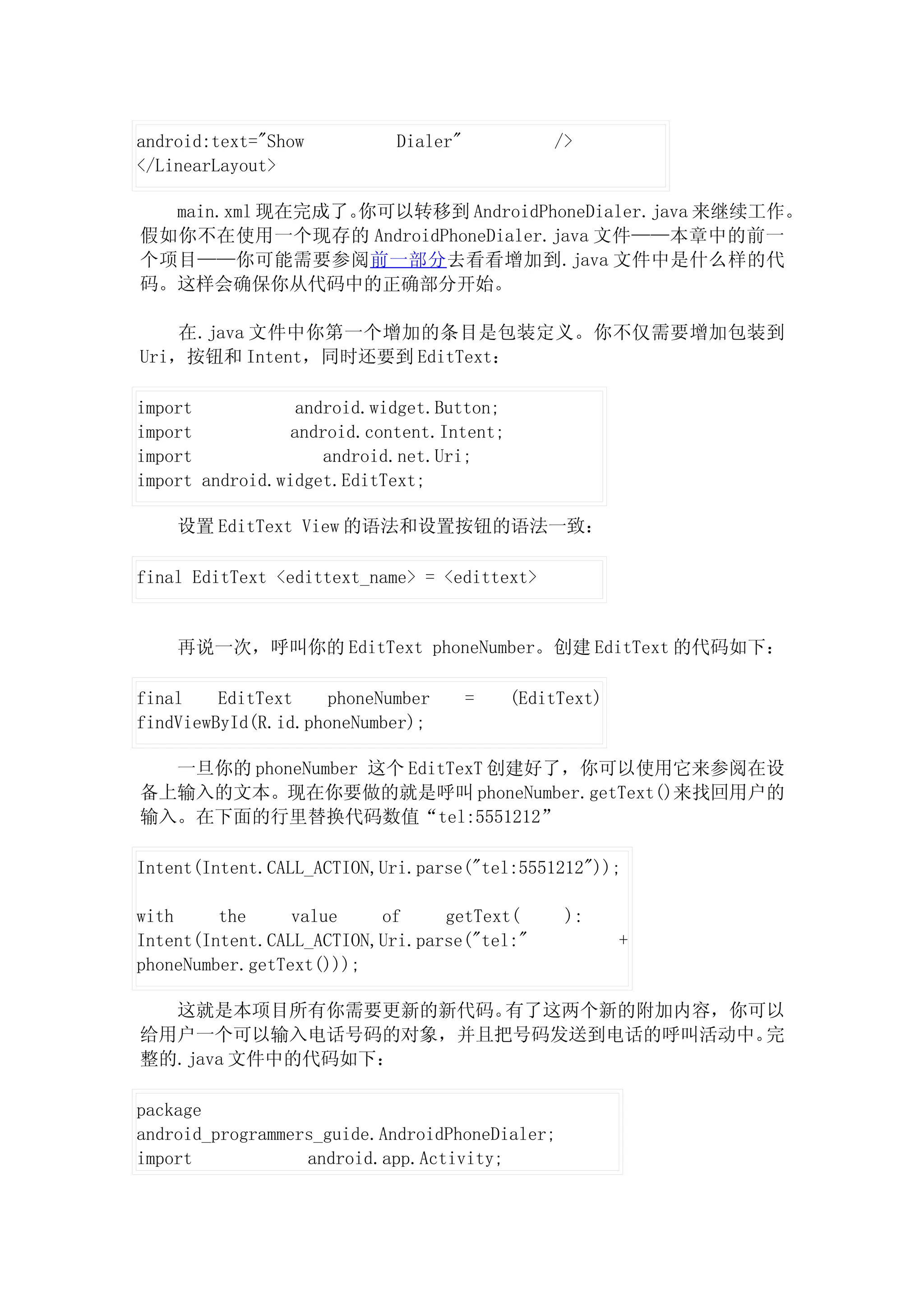 android:text="Show          Dialer"            />
</LinearLayout>

  main.xml 现在完成了。你可以转移到 AndroidPhoneDialer.java 来继续工作。
假如你不在使用一个现存的 AndroidPhoneDialer.java 文件——本章中的前一
个项目——你可能需要参阅前一部分去看看增加到.java 文件中是什么样的代
码。这样会确保你从代码中的正确部分开始。

    在.java 文件中你第一个增加的条目是包装定义。你不仅需要增加包装到
Uri，按钮和 Intent，同时还要到 EditText：

import            android.widget.Button;
import           android.content.Intent;
import               android.net.Uri;
import android.widget.EditText;

    设置 EditText View 的语法和设置按钮的语法一致：

final EditText <edittext_name> = <edittext>


    再说一次，呼叫你的 EditText phoneNumber。创建 EditText 的代码如下：

final    EditText    phoneNumber      =    (EditText)
findViewById(R.id.phoneNumber);

  一旦你的 phoneNumber 这个 EditTexT 创建好了，你可以使用它来参阅在设
备上输入的文本。现在你要做的就是呼叫 phoneNumber.getText()来找回用户的
输入。在下面的行里替换代码数值“tel:5551212”

Intent(Intent.CALL_ACTION,Uri.parse("tel:5551212"));

with     the     value    of     getText(       ):
Intent(Intent.CALL_ACTION,Uri.parse("tel:"              +
phoneNumber.getText()));

  这就是本项目所有你需要更新的新代码。有了这两个新的附加内容，你可以
给用户一个可以输入电话号码的对象，并且把号码发送到电话的呼叫活动中。完
整的.java 文件中的代码如下：

package
android_programmers_guide.AndroidPhoneDialer;
import            android.app.Activity;
 