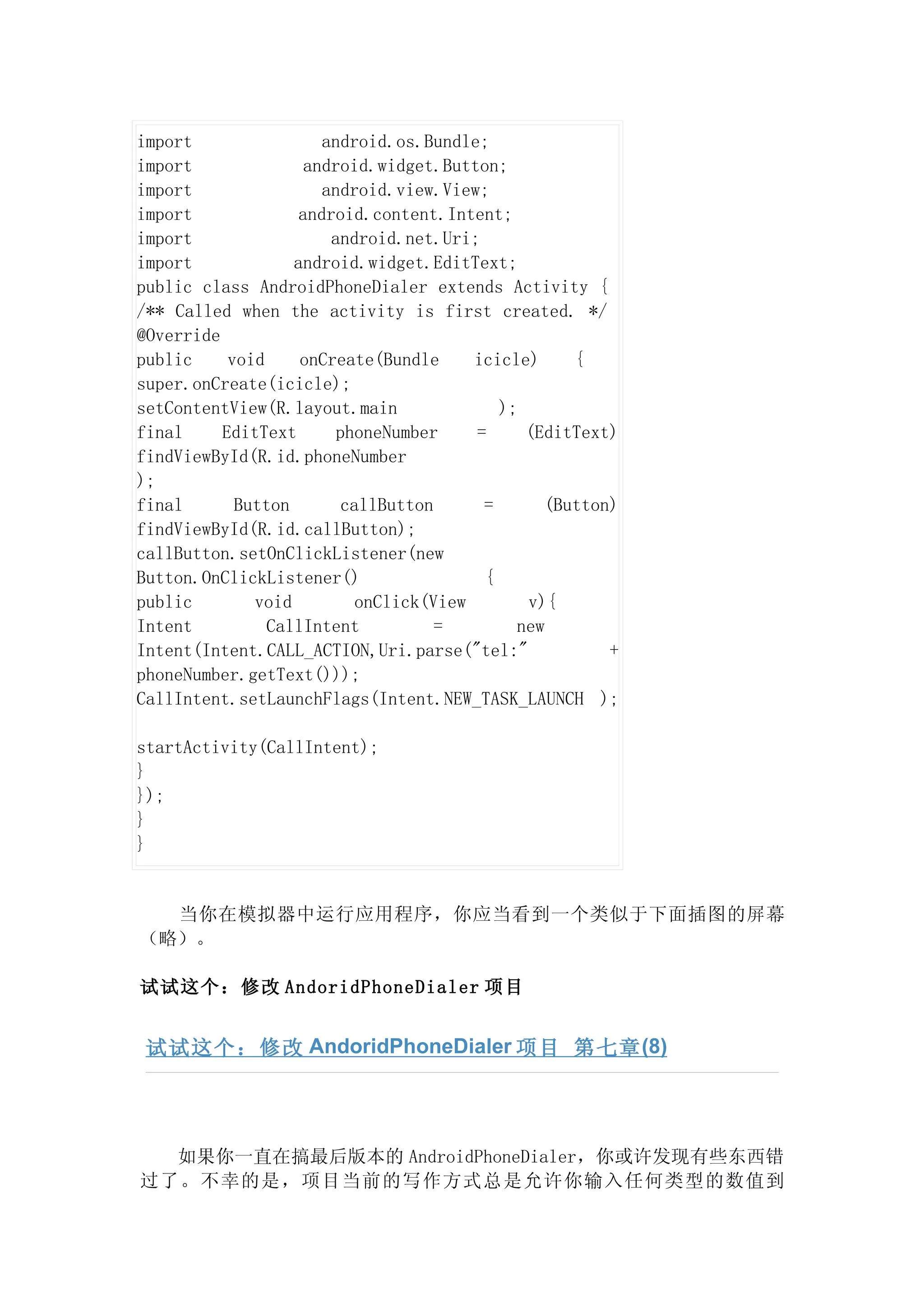 import                 android.os.Bundle;
import               android.widget.Button;
import                 android.view.View;
import              android.content.Intent;
import                  android.net.Uri;
import             android.widget.EditText;
public class AndroidPhoneDialer extends Activity {
/** Called when the activity is first created. */
@Override
public     void     onCreate(Bundle      icicle)    {
super.onCreate(icicle);
setContentView(R.layout.main                );
final     EditText       phoneNumber     =     (EditText)
findViewById(R.id.phoneNumber
);
final       Button        callButton      =      (Button)
findViewById(R.id.callButton);
callButton.setOnClickListener(new
Button.OnClickListener()                  {
public        void          onClick(View       v){
Intent          CallIntent           =        new
Intent(Intent.CALL_ACTION,Uri.parse("tel:"              +
phoneNumber.getText()));
CallIntent.setLaunchFlags(Intent.NEW_TASK_LAUNCH );

startActivity(CallIntent);
}
});
}
}


  当你在模拟器中运行应用程序，你应当看到一个类似于下面插图的屏幕
（略）。

试试这个：修改 AndoridPhoneDialer 项目


 试试这个：修改 AndoridPhoneDialer 项目 第七章 (8)




  如果你一直在搞最后版本的 AndroidPhoneDialer，你或许发现有些东西错
过了。不幸的是，项目当前的写作方式总是允许你输入任何类型的数值到
 