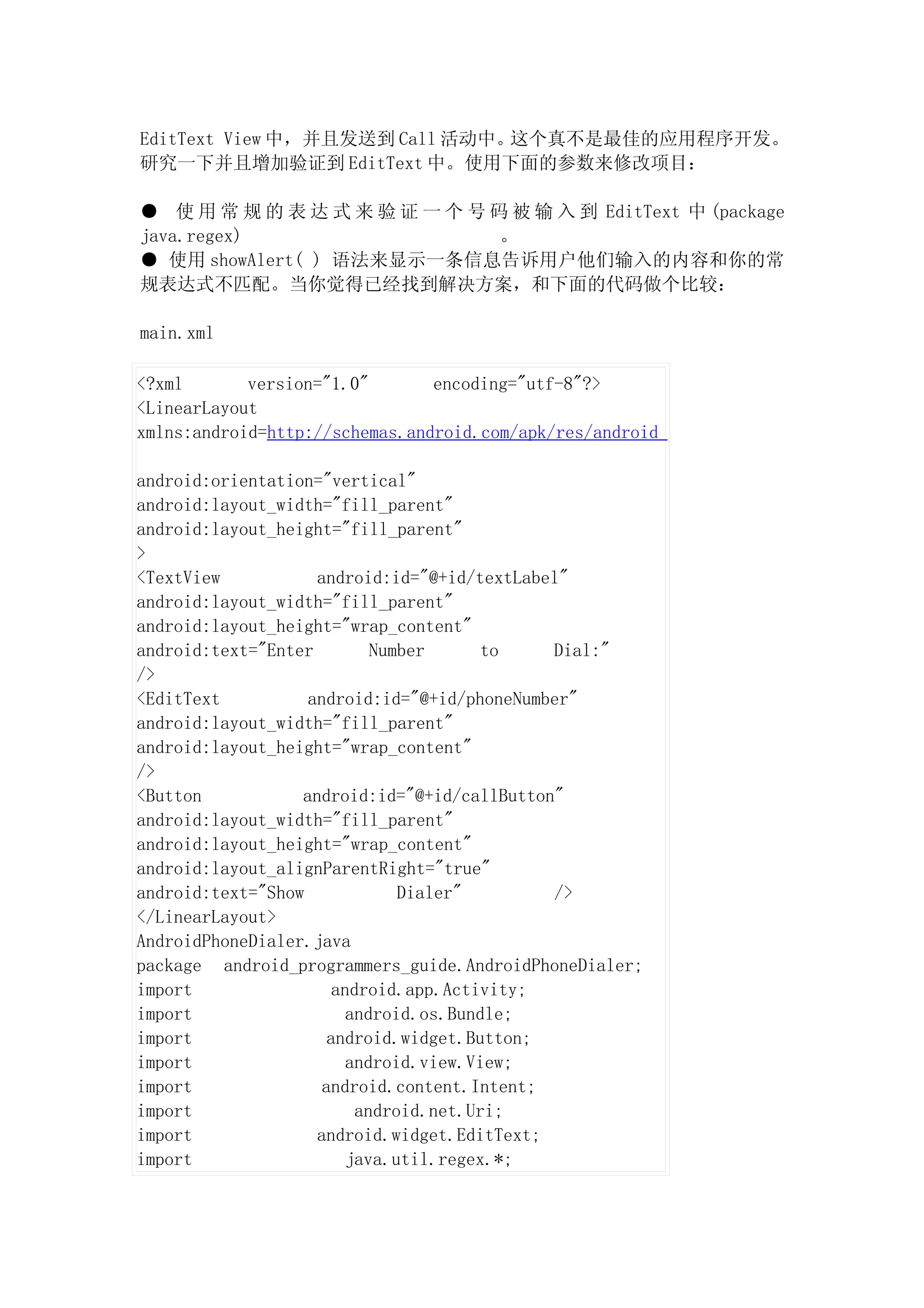 EditText View 中，并且发送到 Call 活动中。这个真不是最佳的应用程序开发。
研究一下并且增加验证到 EditText 中。使用下面的参数来修改项目：

● 使 用 常 规 的 表 达 式 来 验 证 一 个 号 码 被 输 入 到 EditText 中 (package
java.regex)                    。
● 使用 showAlert( ) 语法来显示一条信息告诉用户他们输入的内容和你的常
规表达式不匹配。当你觉得已经找到解决方案，和下面的代码做个比较：

main.xml

<?xml       version="1.0"       encoding="utf-8"?>
<LinearLayout
xmlns:android=http://schemas.android.com/apk/res/android

android:orientation="vertical"
android:layout_width="fill_parent"
android:layout_height="fill_parent"
>
<TextView           android:id="@+id/textLabel"
android:layout_width="fill_parent"
android:layout_height="wrap_content"
android:text="Enter         Number      to   Dial:"
/>
<EditText          android:id="@+id/phoneNumber"
android:layout_width="fill_parent"
android:layout_height="wrap_content"
/>
<Button           android:id="@+id/callButton"
android:layout_width="fill_parent"
android:layout_height="wrap_content"
android:layout_alignParentRight="true"
android:text="Show             Dialer"       />
</LinearLayout>
AndroidPhoneDialer.java
package android_programmers_guide.AndroidPhoneDialer;
import                 android.app.Activity;
import                   android.os.Bundle;
import                android.widget.Button;
import                   android.view.View;
import               android.content.Intent;
import                    android.net.Uri;
import              android.widget.EditText;
import                   java.util.regex.*;
 