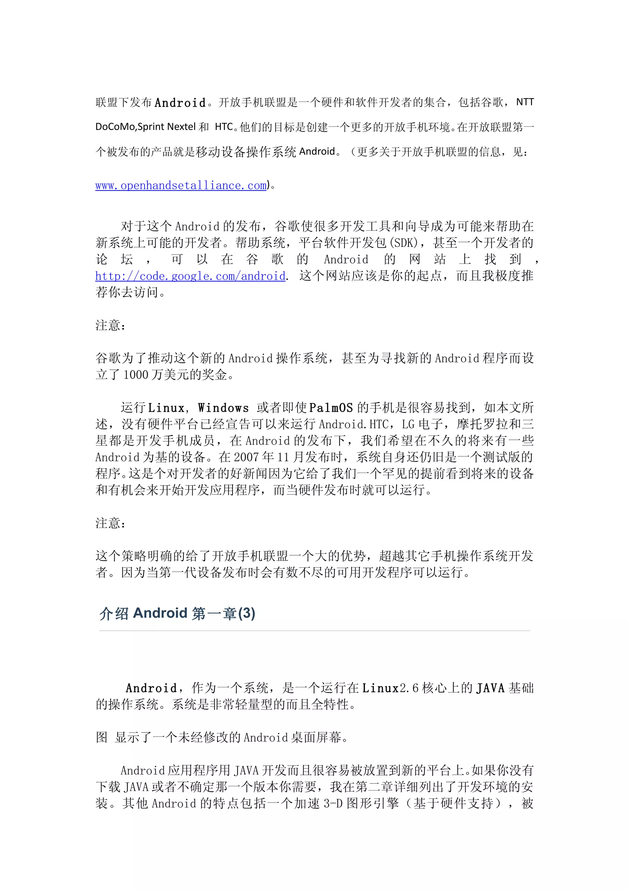 联盟下发布 Android 。开放手机联盟是一个硬件和软件开发者的集合，包括谷歌， NTT

DoCoMo,Sprint Nextel 和 HTC。他们的目标是创建一个更多的开放手机环境。在开放联盟第一

个被发布的产品就是移动设备操作系统 Android。（更多关于开放手机联盟的信息，见：


www.openhandsetalliance.com)。


    对于这个 Android 的发布，谷歌使很多开发工具和向导成为可能来帮助在
新系统上可能的开发者。帮助系统，平台软件开发包(SDK)，甚至一个开发者的
论 坛 ， 可 以 在 谷 歌 的 Android 的 网 站 上 找 到 ，
http://code.google.com/android. 这个网站应该是你的起点，而且我极度推
荐你去访问。

注意：

谷歌为了推动这个新的 Android 操作系统，甚至为寻找新的 Android 程序而设
立了 1000 万美元的奖金。

    运行 Linux, Windows 或者即使 PalmOS 的手机是很容易找到，如本文所
述，没有硬件平台已经宣告可以来运行 Android.HTC，LG 电子，摩托罗拉和三
星都是开发手机成员，在 Android 的发布下，我们希望在不久的将来有一些
Android 为基的设备。在 2007 年 11 月发布时，系统自身还仍旧是一个测试版的
程序。  这是个对开发者的好新闻因为它给了我们一个罕见的提前看到将来的设备
和有机会来开始开发应用程序，而当硬件发布时就可以运行。

注意：

这个策略明确的给了开放手机联盟一个大的优势，超越其它手机操作系统开发
者。因为当第一代设备发布时会有数不尽的可用开发程序可以运行。


介绍 Android 第一章 (3)




  Android ，作为一个系统，是一个运行在 Linux2.6 核心上的 JAVA 基础
的操作系统。系统是非常轻量型的而且全特性。

图 显示了一个未经修改的 Android 桌面屏幕。

  Android 应用程序用 JAVA 开发而且很容易被放置到新的平台上。如果你没有
下载 JAVA 或者不确定那一个版本你需要，我在第二章详细列出了开发环境的安
装。其他 Android 的特点包括一个加速 3-D 图形引擎（基于硬件支持），被
 