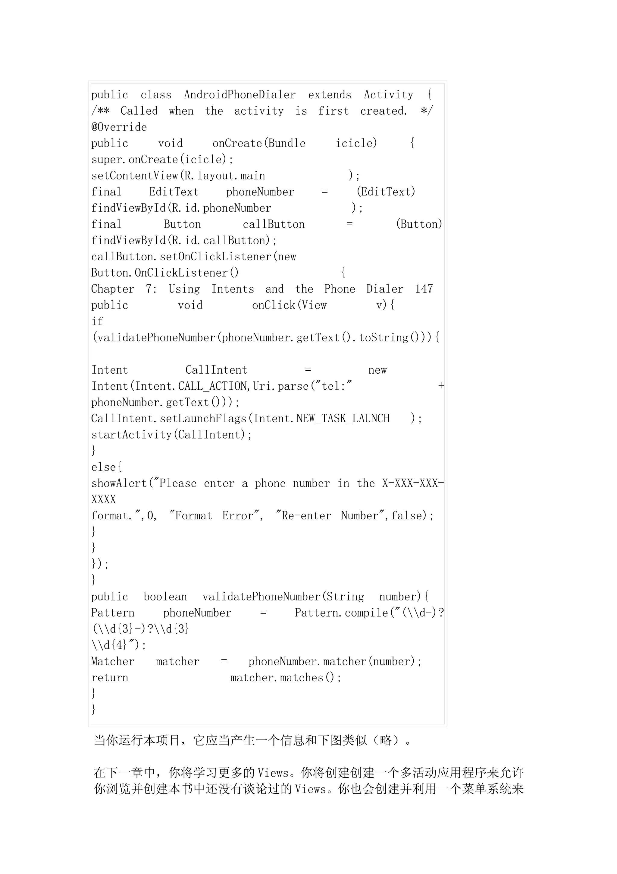 public class AndroidPhoneDialer extends Activity {
/** Called when the activity is first created. */
@Override
public     void     onCreate(Bundle     icicle)       {
super.onCreate(icicle);
setContentView(R.layout.main               );
final     EditText    phoneNumber     =      (EditText)
findViewById(R.id.phoneNumber               );
final       Button       callButton        =       (Button)
findViewById(R.id.callButton);
callButton.setOnClickListener(new
Button.OnClickListener()                 {
Chapter 7: Using Intents and the Phone Dialer 147
public         void        onClick(View         v){
if
(validatePhoneNumber(phoneNumber.getText().toString())){

Intent          CallIntent          =         new
Intent(Intent.CALL_ACTION,Uri.parse("tel:"               +
phoneNumber.getText()));
CallIntent.setLaunchFlags(Intent.NEW_TASK_LAUNCH     );
startActivity(CallIntent);
}
else{
showAlert("Please enter a phone number in the X-XXX-XXX-
XXXX
format.",0, "Format Error", "Re-enter Number",false);
}
}
});
}
public boolean validatePhoneNumber(String number){
Pattern     phoneNumber      =    Pattern.compile("(d-)?
(d{3}-)?d{3}
d{4}");
Matcher   matcher     =    phoneNumber.matcher(number);
return                  matcher.matches();
}
}

当你运行本项目，它应当产生一个信息和下图类似（略）。

在下一章中，你将学习更多的 Views。你将创建创建一个多活动应用程序来允许
你浏览并创建本书中还没有谈论过的 Views。你也会创建并利用一个菜单系统来
 