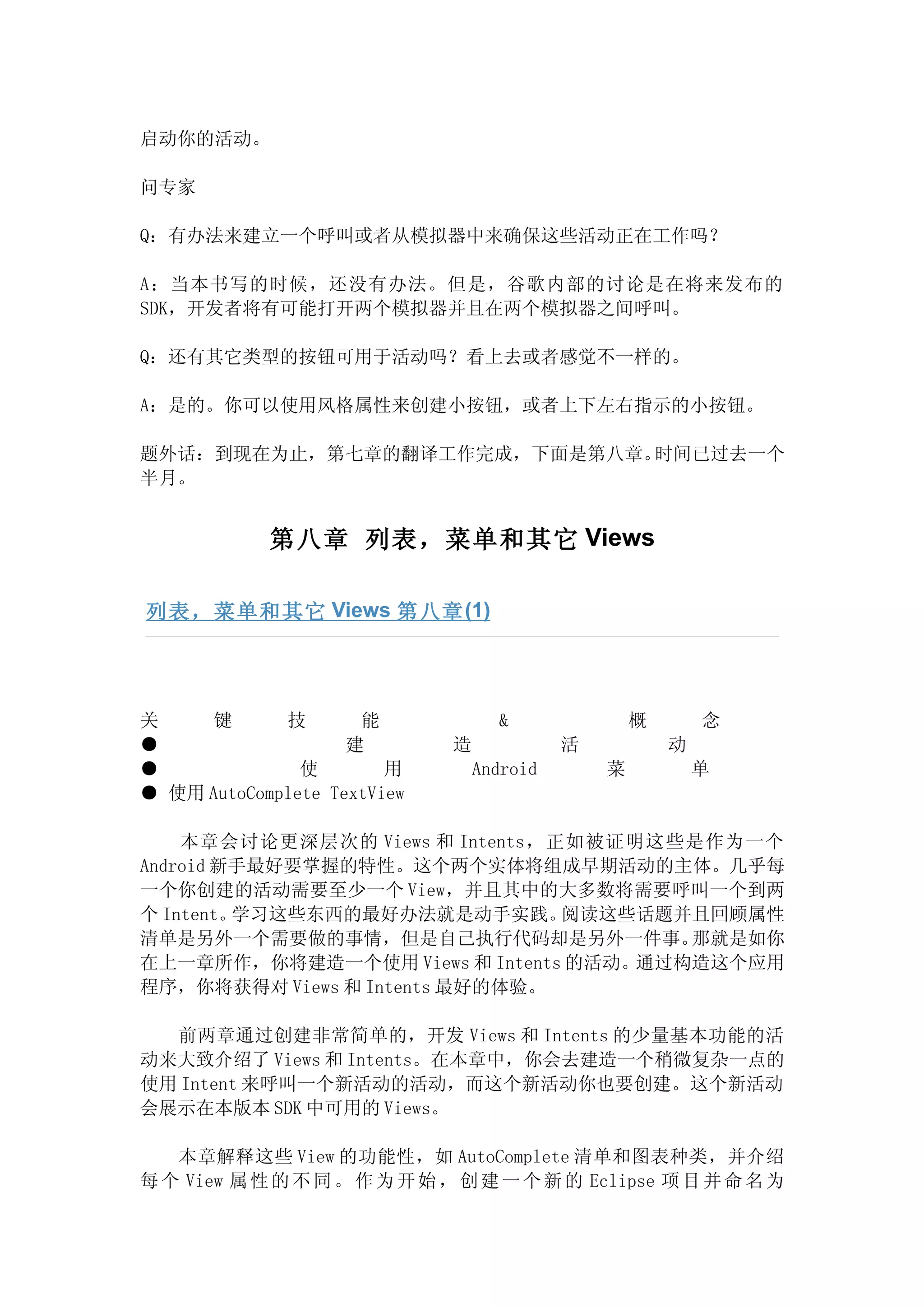 启动你的活动。

问专家

Q：有办法来建立一个呼叫或者从模拟器中来确保这些活动正在工作吗？

A：当本书写的时候，还没有办法。但是，谷歌内部的讨论是在将来发布的
SDK，开发者将有可能打开两个模拟器并且在两个模拟器之间呼叫。

Q：还有其它类型的按钮可用于活动吗？看上去或者感觉不一样的。

A：是的。你可以使用风格属性来创建小按钮，或者上下左右指示的小按钮。

题外话：到现在为止，第七章的翻译工作完成，下面是第八章。时间已过去一个
半月。


            第八章 列表，菜单和其它 Views

列表，菜单和其它 Views 第八章 (1)




关     键      技       能              &               概       念
●                   建         造             活           动
●              使        用         Android       菜           单
● 使用 AutoComplete TextView

    本章会讨论更深层次的 Views 和 Intents，正如被证明这些是作为一个
Android 新手最好要掌握的特性。这个两个实体将组成早期活动的主体。几乎每
一个你创建的活动需要至少一个 View，并且其中的大多数将需要呼叫一个到两
个 Intent。学习这些东西的最好办法就是动手实践。     阅读这些话题并且回顾属性
清单是另外一个需要做的事情，但是自己执行代码却是另外一件事。         那就是如你
在上一章所作，你将建造一个使用 Views 和 Intents 的活动。通过构造这个应用
程序，你将获得对 Views 和 Intents 最好的体验。

  前两章通过创建非常简单的，开发 Views 和 Intents 的少量基本功能的活
动来大致介绍了 Views 和 Intents。在本章中，你会去建造一个稍微复杂一点的
使用 Intent 来呼叫一个新活动的活动，而这个新活动你也要创建。这个新活动
会展示在本版本 SDK 中可用的 Views。

   本章解释这些 View 的功能性，如 AutoComplete 清单和图表种类，并介绍
每 个 View 属 性 的 不 同 。 作 为 开 始 ， 创 建 一 个 新 的 Eclipse 项 目 并 命 名 为
 