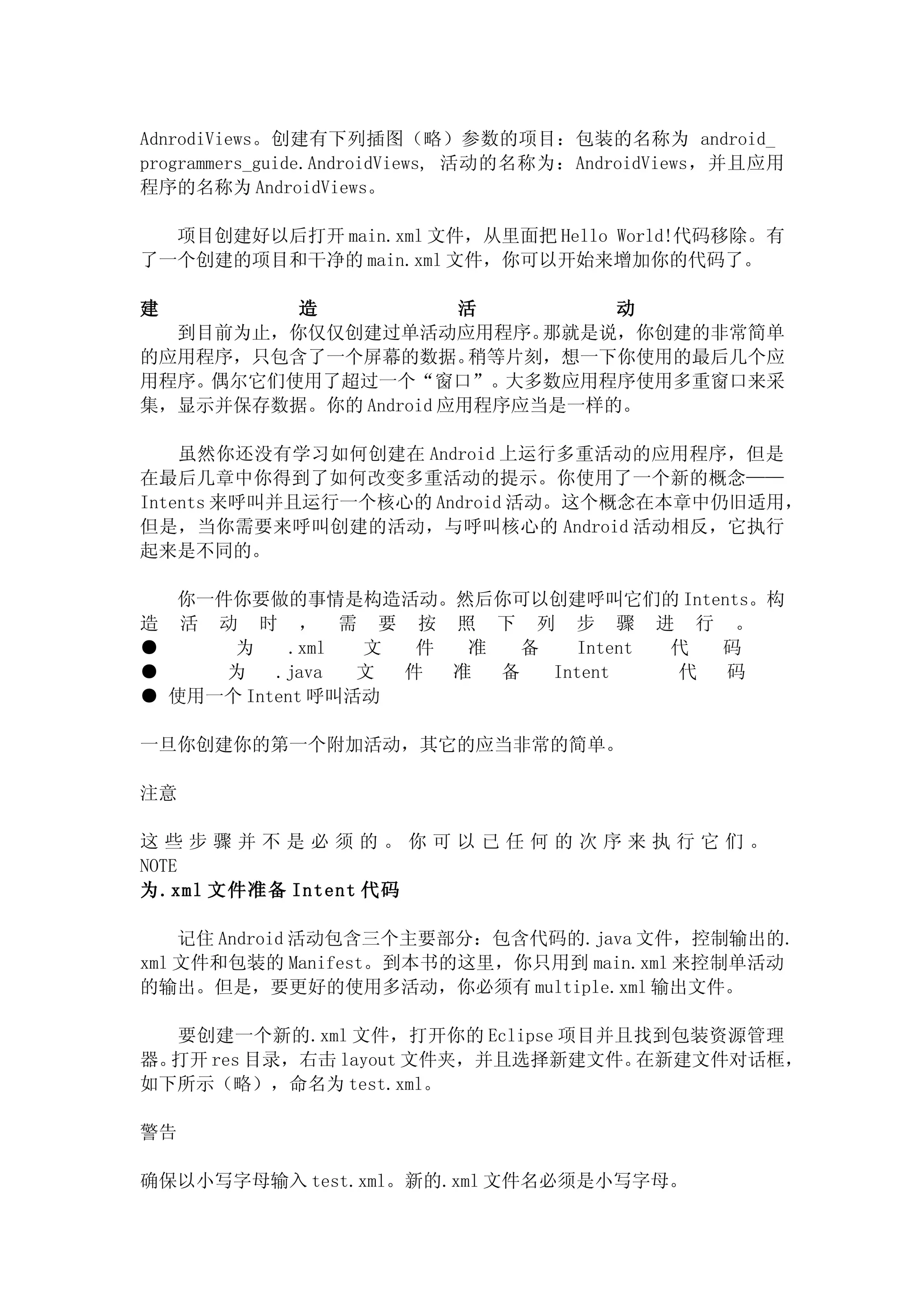 AdnrodiViews。创建有下列插图（略）参数的项目：包装的名称为 android_
programmers_guide.AndroidViews, 活动的名称为：AndroidViews，并且应用
程序的名称为 AndroidViews。

  项目创建好以后打开 main.xml 文件，从里面把 Hello World!代码移除。有
了一个创建的项目和干净的 main.xml 文件，你可以开始来增加你的代码了。

建        造            活        动
  到目前为止，你仅仅创建过单活动应用程序。     那就是说，你创建的非常简单
的应用程序，只包含了一个屏幕的数据。     稍等片刻，想一下你使用的最后几个应
用程序。偶尔它们使用了超过一个“窗口”。大多数应用程序使用多重窗口来采
集，显示并保存数据。你的 Android 应用程序应当是一样的。

    虽然你还没有学习如何创建在 Android 上运行多重活动的应用程序，但是
在最后几章中你得到了如何改变多重活动的提示。你使用了一个新的概念——
Intents 来呼叫并且运行一个核心的 Android 活动。这个概念在本章中仍旧适用，
但是，当你需要来呼叫创建的活动，与呼叫核心的 Android 活动相反，它执行
起来是不同的。

     你一件你要做的事情是构造活动。然后你可以创建呼叫它们的 Intents。构
造    活 动 时 ， 需 要 按 照 下 列 步 骤 进 行 。
●       为     .xml 文  件  准   备    Intent 代 码
●       为   .java  文 件  准  备   Intent    代 码
●   使用一个 Intent 呼叫活动

一旦你创建你的第一个附加活动，其它的应当非常的简单。

注意

这些步骤并不是必须的。你可以已任何的次序来执行它们。
NOTE
为.xml 文件准备 Intent 代码

    记住 Android 活动包含三个主要部分：包含代码的.java 文件，控制输出的.
xml 文件和包装的 Manifest。到本书的这里，你只用到 main.xml 来控制单活动
的输出。但是，要更好的使用多活动，你必须有 multiple.xml 输出文件。

   要创建一个新的.xml 文件，打开你的 Eclipse 项目并且找到包装资源管理
器。打开 res 目录，右击 layout 文件夹，并且选择新建文件。在新建文件对话框，
如下所示（略），命名为 test.xml。

警告

确保以小写字母输入 test.xml。新的.xml 文件名必须是小写字母。
 
