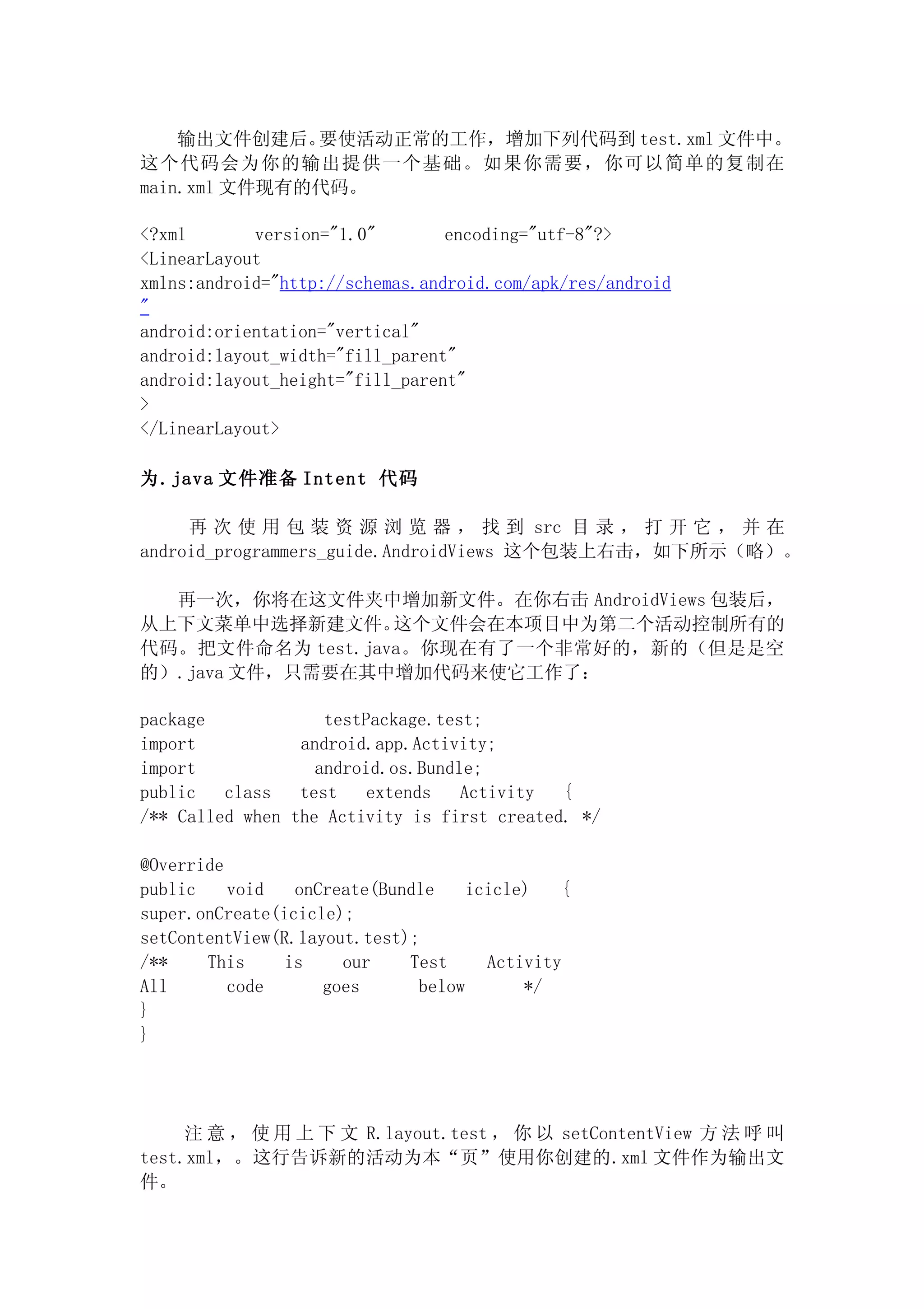 输出文件创建后。  要使活动正常的工作，增加下列代码到 test.xml 文件中。
这个代码会为你的输出提供一个基础。如果你需要，你可以简单的复制在
main.xml 文件现有的代码。

<?xml       version="1.0"        encoding="utf-8"?>
<LinearLayout
xmlns:android="http://schemas.android.com/apk/res/android
"
android:orientation="vertical"
android:layout_width="fill_parent"
android:layout_height="fill_parent"
>
</LinearLayout>

为.java 文件准备 Intent 代码

     再 次 使 用 包 装 资 源 浏 览 器 ， 找 到 src 目 录 ， 打 开 它 ， 并 在
android_programmers_guide.AndroidViews 这个包装上右击，如下所示（略）。

  再一次，你将在这文件夹中增加新文件。在你右击 AndroidViews 包装后，
从上下文菜单中选择新建文件。    这个文件会在本项目中为第二个活动控制所有的
代码。把文件命名为 test.java。你现在有了一个非常好的，新的（但是是空
的）.java 文件，只需要在其中增加代码来使它工作了：

package             testPackage.test;
import           android.app.Activity;
import             android.os.Bundle;
public   class   test    extends   Activity  {
/** Called when the Activity is first created. */

@Override
public    void   onCreate(Bundle    icicle)   {
super.onCreate(icicle);
setContentView(R.layout.test);
/**    This     is    our    Test     Activity
All       code      goes      below       */
}
}




     注 意 ， 使 用 上 下 文 R.layout.test ， 你 以 setContentView 方 法 呼 叫
test.xml，。这行告诉新的活动为本“页”使用你创建的.xml 文件作为输出文
件。
 