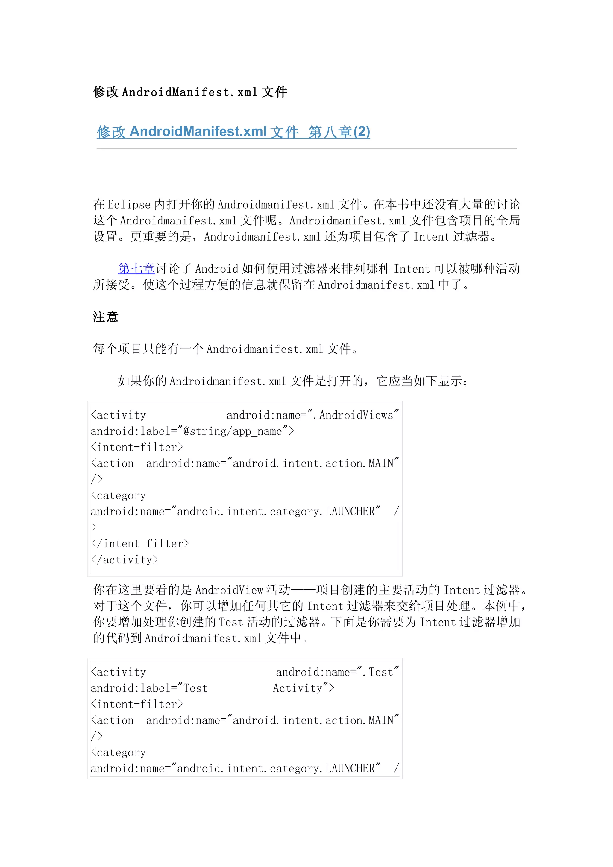 修改 AndroidManifest.xml 文件


 修改 AndroidManifest.xml 文件 第八章 (2)




在 Eclipse 内打开你的 Androidmanifest.xml 文件。在本书中还没有大量的讨论
这个 Androidmanifest.xml 文件呢。Androidmanifest.xml 文件包含项目的全局
设置。更重要的是，Androidmanifest.xml 还为项目包含了 Intent 过滤器。

  第七章讨论了 Android 如何使用过滤器来排列哪种 Intent 可以被哪种活动
所接受。使这个过程方便的信息就保留在 Androidmanifest.xml 中了。

注意

每个项目只能有一个 Androidmanifest.xml 文件。

    如果你的 Androidmanifest.xml 文件是打开的，它应当如下显示：

<activity             android:name=".AndroidViews"
android:label="@string/app_name">
<intent-filter>
<action android:name="android.intent.action.MAIN"
/>
<category
android:name="android.intent.category.LAUNCHER" /
>
</intent-filter>
</activity>

你在这里要看的是 AndroidView 活动——项目创建的主要活动的 Intent 过滤器。
对于这个文件，你可以增加任何其它的 Intent 过滤器来交给项目处理。本例中，
你要增加处理你创建的 Test 活动的过滤器。下面是你需要为 Intent 过滤器增加
的代码到 Androidmanifest.xml 文件中。

<activity                      android:name=".Test"
android:label="Test           Activity">
<intent-filter>
<action android:name="android.intent.action.MAIN"
/>
<category
android:name="android.intent.category.LAUNCHER" /
 