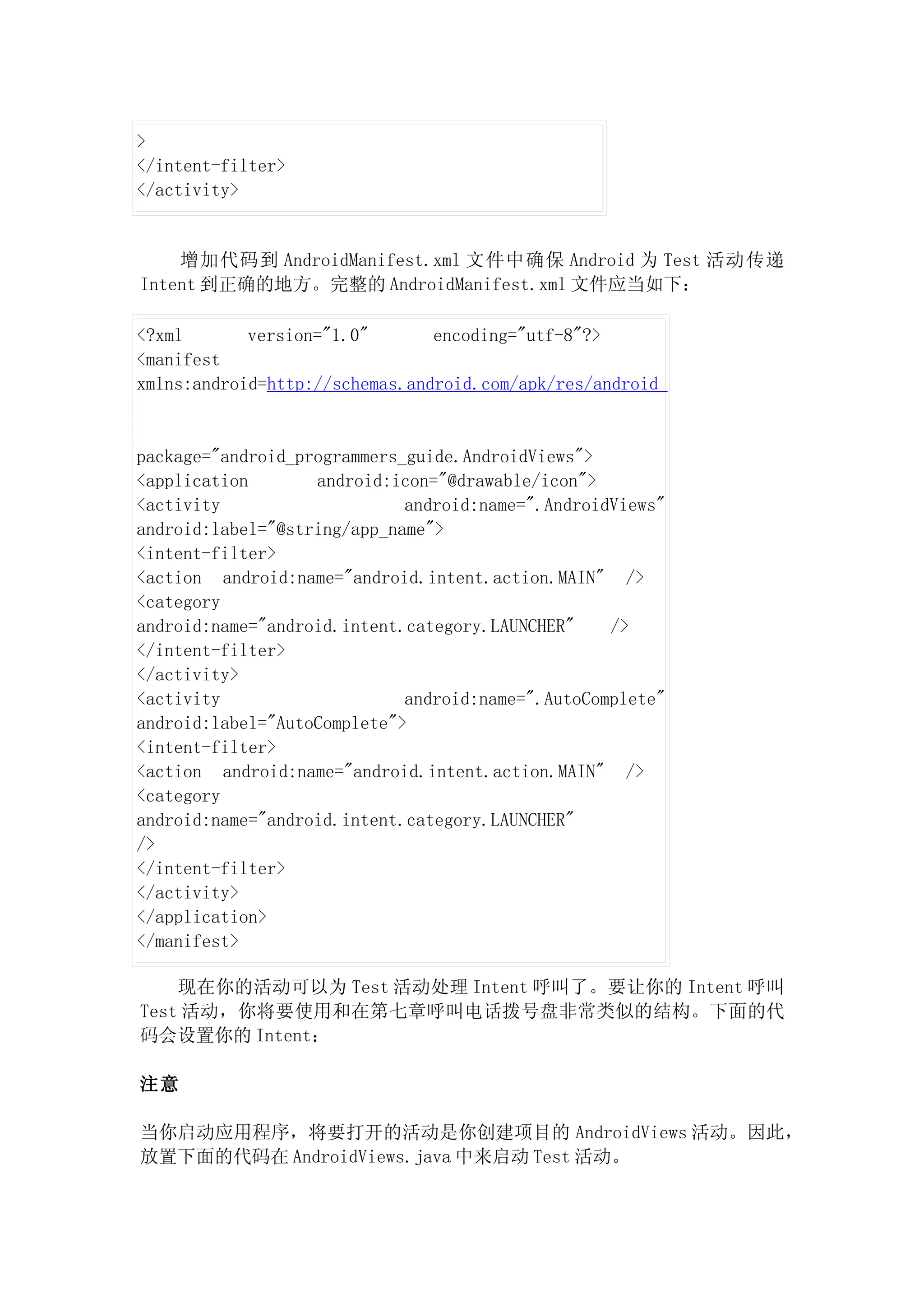 >
</intent-filter>
</activity>


    增加代码到 AndroidManifest.xml 文件中确保 Android 为 Test 活动传递
Intent 到正确的地方。完整的 AndroidManifest.xml 文件应当如下：

<?xml       version="1.0"       encoding="utf-8"?>
<manifest
xmlns:android=http://schemas.android.com/apk/res/android


package="android_programmers_guide.AndroidViews">
<application       android:icon="@drawable/icon">
<activity                    android:name=".AndroidViews"
android:label="@string/app_name">
<intent-filter>
<action android:name="android.intent.action.MAIN" />
<category
android:name="android.intent.category.LAUNCHER"    />
</intent-filter>
</activity>
<activity                    android:name=".AutoComplete"
android:label="AutoComplete">
<intent-filter>
<action android:name="android.intent.action.MAIN" />
<category
android:name="android.intent.category.LAUNCHER"
/>
</intent-filter>
</activity>
</application>
</manifest>

    现在你的活动可以为 Test 活动处理 Intent 呼叫了。要让你的 Intent 呼叫
Test 活动，你将要使用和在第七章呼叫电话拨号盘非常类似的结构。下面的代
码会设置你的 Intent：

注意

当你启动应用程序，将要打开的活动是你创建项目的 AndroidViews 活动。因此，
放置下面的代码在 AndroidViews.java 中来启动 Test 活动。
 