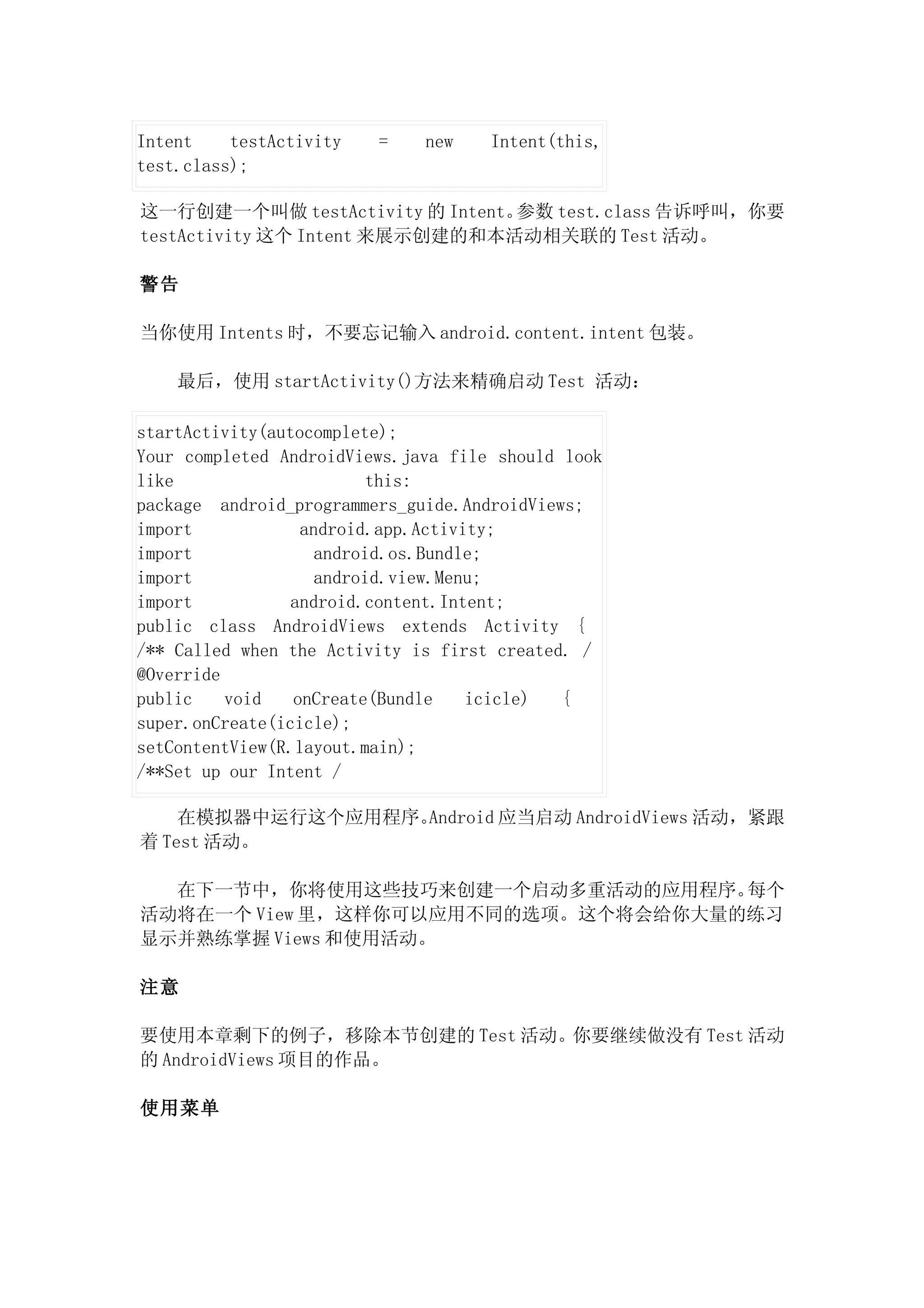 Intent    testActivity   =    new    Intent(this,
test.class);

这一行创建一个叫做 testActivity 的 Intent。参数 test.class 告诉呼叫，你要
testActivity 这个 Intent 来展示创建的和本活动相关联的 Test 活动。

警告

当你使用 Intents 时，不要忘记输入 android.content.intent 包装。

    最后，使用 startActivity()方法来精确启动 Test 活动：

startActivity(autocomplete);
Your completed AndroidViews.java file should look
like                      this:
package android_programmers_guide.AndroidViews;
import            android.app.Activity;
import              android.os.Bundle;
import              android.view.Menu;
import           android.content.Intent;
public class AndroidViews extends Activity {
/** Called when the Activity is first created. /
@Override
public    void   onCreate(Bundle    icicle)  {
super.onCreate(icicle);
setContentView(R.layout.main);
/**Set up our Intent /

    在模拟器中运行这个应用程序。Android 应当启动 AndroidViews 活动，紧跟
着 Test 活动。

  在下一节中，你将使用这些技巧来创建一个启动多重活动的应用程序。   每个
活动将在一个 View 里，这样你可以应用不同的选项。这个将会给你大量的练习
显示并熟练掌握 Views 和使用活动。

注意

要使用本章剩下的例子，移除本节创建的 Test 活动。你要继续做没有 Test 活动
的 AndroidViews 项目的作品。

使用菜单
 