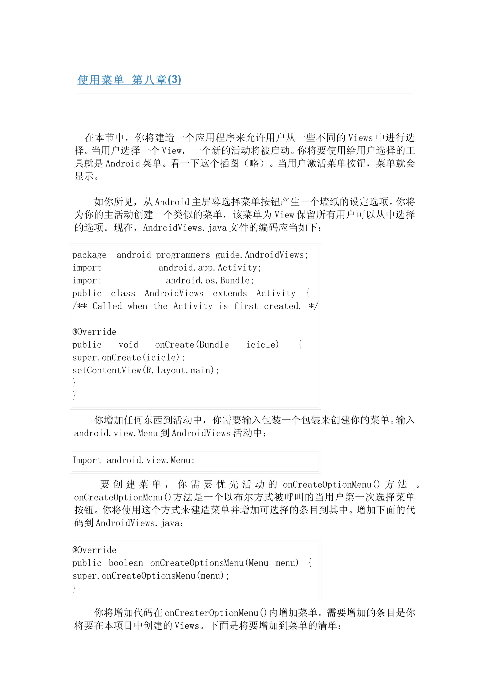 使用菜单 第八章 (3)




 在本节中，你将建造一个应用程序来允许用户从一些不同的 Views 中进行选
择。当用户选择一个 View，一个新的活动将被启动。  你将要使用给用户选择的工
具就是 Android 菜单。看一下这个插图（略）。当用户激活菜单按钮，菜单就会
显示。

  如你所见，从 Android 主屏幕选择菜单按钮产生一个墙纸的设定选项。你将
为你的主活动创建一个类似的菜单，该菜单为 View 保留所有用户可以从中选择
的选项。现在，AndroidViews.java 文件的编码应当如下：

package android_programmers_guide.AndroidViews;
import           android.app.Activity;
import             android.os.Bundle;
public class AndroidViews extends Activity {
/** Called when the Activity is first created. */

@Override
public    void   onCreate(Bundle   icicle)   {
super.onCreate(icicle);
setContentView(R.layout.main);
}
}

    你增加任何东西到活动中，你需要输入包装一个包装来创建你的菜单。   输入
android.view.Menu 到 AndroidViews 活动中：

Import android.view.Menu;

     要 创 建 菜 单 ， 你 需 要 优 先 活 动 的 onCreateOptionMenu() 方 法 。
onCreateOptionMenu()方法是一个以布尔方式被呼叫的当用户第一次选择菜单
按钮。你将使用这个方式来建造菜单并增加可选择的条目到其中。增加下面的代
码到 AndroidViews.java：

@Override
public boolean onCreateOptionsMenu(Menu menu) {
super.onCreateOptionsMenu(menu);
}

  你将增加代码在 onCreaterOptionMenu()内增加菜单。需要增加的条目是你
将要在本项目中创建的 Views。下面是将要增加到菜单的清单：
 