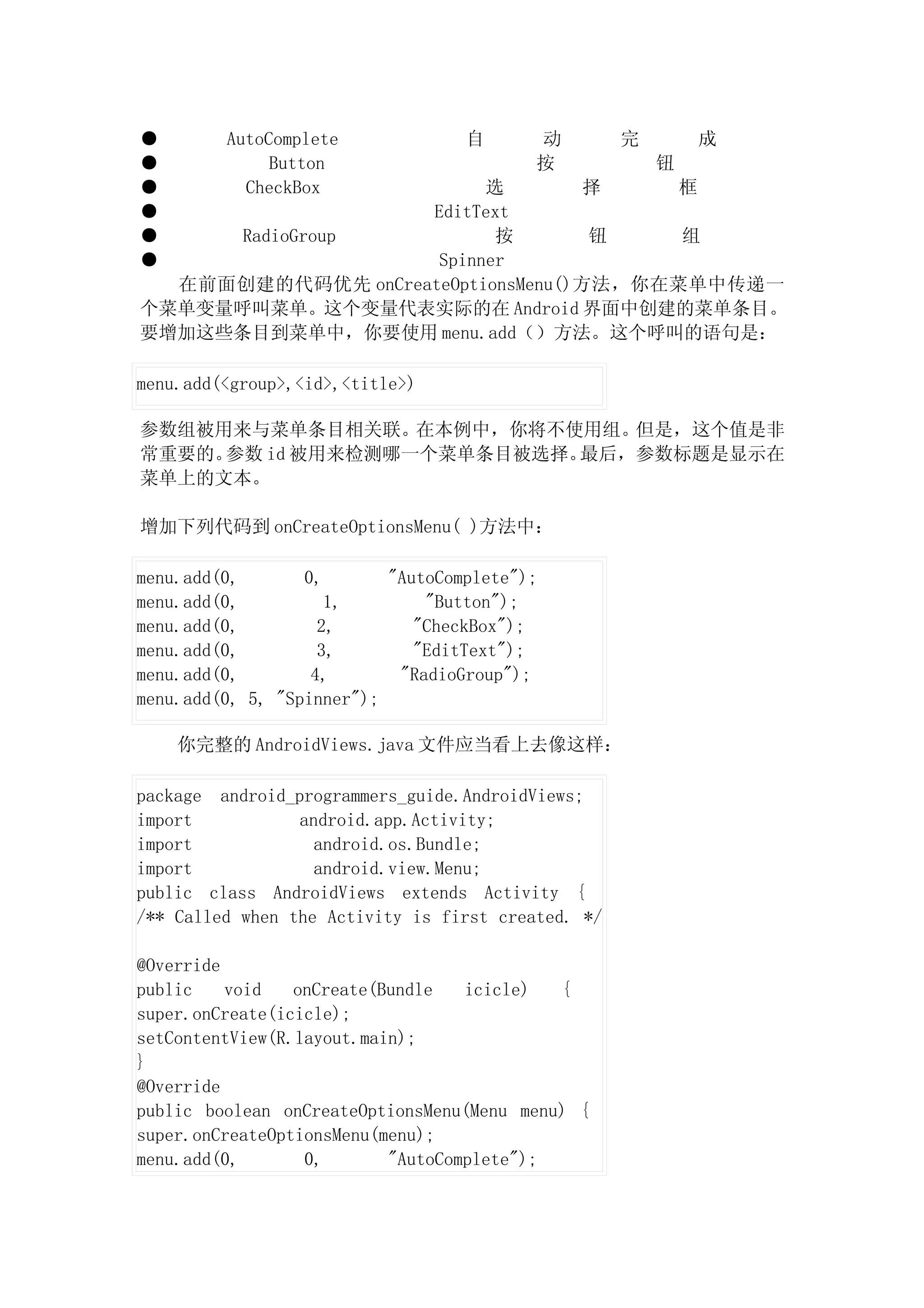 ●        AutoComplete              自      动         完       成
●             Button                      按             钮
●          CheckBox      选         择    框
●                  EditText
●     RadioGroup          按        钮    组
●                   Spinner
  在前面创建的代码优先 onCreateOptionsMenu()方法，你在菜单中传递一
个菜单变量呼叫菜单。这个变量代表实际的在 Android 界面中创建的菜单条目。
要增加这些条目到菜单中，你要使用 menu.add（）方法。这个呼叫的语句是：

menu.add(<group>,<id>,<title>)

参数组被用来与菜单条目相关联。在本例中，你将不使用组。   但是，这个值是非
常重要的。参数 id 被用来检测哪一个菜单条目被选择。最后，参数标题是显示在
菜单上的文本。

增加下列代码到 onCreateOptionsMenu( )方法中：

menu.add(0,       0,       "AutoComplete");
menu.add(0,          1,        "Button");
menu.add(0,         2,        "CheckBox");
menu.add(0,         3,        "EditText");
menu.add(0,        4,       "RadioGroup");
menu.add(0, 5, "Spinner");

    你完整的 AndroidViews.java 文件应当看上去像这样：

package android_programmers_guide.AndroidViews;
import           android.app.Activity;
import             android.os.Bundle;
import             android.view.Menu;
public class AndroidViews extends Activity {
/** Called when the Activity is first created. */

@Override
public    void   onCreate(Bundle   icicle)  {
super.onCreate(icicle);
setContentView(R.layout.main);
}
@Override
public boolean onCreateOptionsMenu(Menu menu) {
super.onCreateOptionsMenu(menu);
menu.add(0,       0,       "AutoComplete");
 